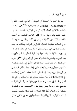 ‫ﻤﻥ ﺍﻟﻬﻴﻤﻨﺔ...‬
‫ﺠﺎﺀﺕ "ﻨﻅﺭﻴﺔ" "ﺍﺴـﺘﻘﺭﺍﺭ ﺍﻟﻬﻴﻤﻨـﺔ" ﺍﻟﺘـﻲ ﻋﺒـﺭ ﻋﻨﻬـﺎ‬
            ‫)٠٢(‬
‫ﻓﻲ ﺍﻟﻭﻗـﺕ‬          ‫‪ Charles Kindleberger‬ﻓﻲ ﺍﻟﺴﺒﻌﻴﻨﻴﺎﺕ‬
‫ﺍﻟﻤﻨﺎﺴﺏ ﻟﺘﻐﺫﻱ ﺍﻟﺠﺩل ﺍﻟﺫﻱ ﺜﺎﺭ ﻓﻲ ﺍﻟﻭﻻﻴﺎﺕ ﺍﻟﻤﺘﺤﺩﺓ ﺤـﻭل‬
‫ﺍﻨﻬﻴﺎﺭ ﻨﻅﺎﻡ ‪ ،Bretton Woods‬ﻭﺍﻷﺯﻤﺔ ﺍﻟﻤﺎﻟﻴـﺔ، ﻭﺃﺯﻤـﺔ‬
‫ﺍﻟﻨﻔﻁ، ﻭﺍﻻﻨﻜﻤﺎﺵ )ﺍﻟﻤﺅﻗﺕ ﺭﻏﻡ ﺃﻥ ﺫﻟﻙ ﻟﻡ ﻴﻜـﻥ ﻤﻌﺭﻭ ﹰـﺎ(‬
   ‫ﻓ‬
‫ﺍﻟﺫﻱ ﺃﺼﺎﺏ ﻋﻤﻠﻴﺎﺕ ﺍﻟﺘﺒﺎﺩل ﺍﻟﺘﺠﺎﺭﻱ ﺍﻟﺩﻭﻟﻴﺔ. ﻭﻜﺎﻨﺕ ﻤـﺴﺄﻟﺔ‬
‫ﺍﻟﻨﻅﺎﻡ ﺍﻟﻌﺎﻟﻤﻲ ﻫﻲ ﺃﻫﻡ ﺍﻟﻤﺴﺎﺌل ﺍﻟﻤﻁﺭﻭﺤﺔ ﻓﻲ ﺫﻟﻙ ﺍﻟﻭﻗـﺕ.‬
‫ﻭﺍﻨﻔﺠﺭﺕ ﺍﻵﻟﻴﺎﺕ ﺍﻻﻗﺘﺼﺎﺩﻴﺔ ﻭﺍﻟﻤﺎﻟﻴﺔ ﺍﻟﺘﻨﻅﻴﻤﻴﺔ ﺍﻟﺘﻲ ﻅﻬﺭﺕ‬
‫ﺒﻌﺩ ﺍﻟﺤﺭﺏ ﻭﺘﻁﺎﻴﺭﺕ ﺸﻅﺎﻴﺎﻫﺎ ﺩﻭﻥ ﺃﻥ ﺘﻠﻭﺡ ﻓﻲ ﺍﻷﻓﻕ ﺒﺎﺭﻗﺔ‬
‫ﺃﻤل ﻟﻠﺤﺩ ﻤﻥ ﺍﻟﺘﺤﺭﻜﺎﺕ "ﺍﻟﺸﺎﺭﺩﺓ" ﻓﻲ ﺍﻷﺴﻭﺍﻕ ﻭﺍﻟﻨﻘﺩ. ﻭﻜـﺎﻥ‬
‫ﺍﻟﺘﺴﺎﺅل ﺍﻟﻤﻁﺭﻭﺡ ﻫﻭ: ﻜﻴﻑ ﻴﻤﻜﻥ ﺇﻋﺎﺩﺓ ﺒﻨﺎﺀ ﻨﻅﺎﻡ ﺍﻗﺘﺼﺎﺩﻱ‬
‫ﻭﻤﺎﻟﻲ ﺩﻭﻟـﻲ، ﻭﻤـﺎ ﺇﺫﺍ ﻜـﺎﻥ ﺫﻟـﻙ ﻤﻤﻜ ﹰـﺎ ﺩﻭﻥ ﺯﻋﺎﻤـﺔ‬
             ‫ﻨ‬
‫‪ Leadership‬ﻗﻭﺘﻪ ﻤﻥ ﺠﺎﻨﺏ ﺇﺤﺩﻯ ﺍﻟﻘﻭﻯ ﺍﻟﻌﻅﻤﻰ. ﻭﻓﻲ ﺒﻠﺩ‬
‫ﻟﻡ ﻴﻜﻥ ﻗﺩ ﺃﻓﺎﻕ ﺒﻌﺩ ﻤﻥ ﺼﺩﻤﺔ ﺤﺭﺏ ﻓﻴﺘﻨﺎﻡ، ﻭﻜـﺎﻥ ﺘﻔﻭﻗـﻪ‬
‫ﻤﻭﻀﻊ ﺠﺩل، ﻭﺒﺩﺃ ﻴﺸﻌﺭ ﺒﺄﻋﺭﺍﺽ ﺍﻻﻨﺤﻁﺎﻁ، ﺴﻭﺍﺀ ﻜﺎﻨـﺕ‬
‫ﺤﻘﻴﻘﻴﺔ ﺃﻭ ﻭﻫﻤﻴﺔ، ﺃﺨﺫ ﻫﺫﺍ ﺍﻟﺘﺴﺎﺅل ﺍﻟﻌﺎﻡ ‪‬ﻌ ‪‬ﺍ ﺨﺎ ‪‬ﺎ. ﻓﻤـﺎﺫﺍ‬
         ‫ﺒﺩ ﺼ‬
‫ﻜﺎﻨﺕ ﻤﺴﺌﻭﻟﻴﺎﺕ ﺃﻤﺭﻴﻜﺎ ﻭﻤﺎﺫﺍ ﻋﺴﺎﻩ ﻴﻜﻭﻥ ﻤﺼﻴﺭﻫﺎ ﻓﻲ ﻅـل‬

‫٨٦٢‬                                               ‫إﻟﻰ اﻟﻔﻬﺮس‬
 