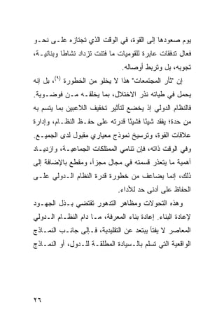 ‫ﻴﻭﻡ ﺼﻌﻭﺩﻫﺎ ﺇﻟﻰ ﺍﻟﻘﻭﺓ، ﻓﻲ ﺍﻟﻭﻗﺕ ﺍﻟﺫﻱ ﺘﺠﺘﺎﺯﻩ ﻋﻠـﻰ ﻨﺤـﻭ‬
‫ﻓﻌﺎل ﺘﺩﻓﻘﺎﺕ ﻋﺎﺒﺭﺓ ﻟﻠﻘﻭﻤﻴﺎﺕ ﻤﺎ ﻓﺘﺌﺕ ﺘﺯﺩﺍﺩ ﻨﺸﺎ ﹰﺎ ﻭﺒﻨﺎﺌﻴـﺔ،‬
           ‫ﻁ‬
                                ‫ﺘﺠﻭﺒﻪ، ﺒل ﻭﺘﺭﺒﻁ ﺃﻭﺼﺎﻟﻪ.‬
‫ﺇﻥ "ﺜﺄﺭ ﺍﻟﻤﺠﺘﻤﻌﺎﺕ" ﻫﺫﺍ ﻻ ﻴﺨﻠﻭ ﻤﻥ ﺍﻟﺨﻁﻭﺭﺓ )٩(، ﺒل ﺇﻨﻪ‬
‫ﻴﺤﻤل ﻓﻲ ﻁﻴﺎﺘﻪ ﻨﺫﺭ ﺍﻻﺨﺘﻼل، ﺒﻤﺎ ﻴﺨﻠﻘـﻪ ﻤـﻥ ﻓﻭﻀـﻭﻴﺔ.‬
‫ﻓﺎﻟﻨﻅﺎﻡ ﺍﻟﺩﻭﻟﻲ ﺇﺫ ﻴﺨﻀﻊ ﻟﺘﺄﺜﻴﺭ ﺘﺨﻔﻴﻑ ﺍﻟﻼﻋﺒﻴﻥ ﺒﻤﺎ ﻴﺘﺴﻡ ﺒﻪ‬
‫ﻤﻥ ﺤﺩﺓ؛ ﻴﻔﻘﺩ ﺸﻴ ًﺎ ﻓﺸﻴ ًﺎ ﻗﺩﺭﺘﻪ ﻋﻠﻰ ﺤﻔـﻅ ﺍﻟﻨﻅـﺎﻡ، ﻭﺇﺩﺍﺭﺓ‬
                                ‫ﺌ‬      ‫ﺌ‬
‫ﻋﻼﻗﺎﺕ ﺍﻟﻘﻭﺓ، ﻭﺘﺭﺴﻴﺦ ﻨﻤﻭﺫﺝ ﻤﻌﻴﺎﺭﻱ ﻤﻘﺒﻭل ﻟﺩﻯ ﺍﻟﺠﻤﻴـﻊ.‬
‫ﻭﻓﻲ ﺍﻟﻭﻗﺕ ﺫﺍﺘﻪ، ﻓﺈﻥ ﺘﻨﺎﻤﻲ ﺍﻟﻤﻤﺘﻠﻜﺎﺕ ﺍﻟﺠﻤﺎﻋﻴـﺔ، ﻭﺍﺯﺩﻴـﺎﺩ‬
‫ﺃﻫﻤﻴﺔ ﻤﺎ ﻴﺘﻌﺫﺭ ﻗﺴﻤﺘﻪ ﻓﻲ ﻤﺠﺎل ﻤﺠﺯﺃ، ﻭﻤﻘﻁﻊ ﺒﺎﻹﻀﺎﻓﺔ ﺇﻟﻰ‬
‫ﺫﻟﻙ، ﺇﻨﻤﺎ ﻴﻀﺎﻋﻑ ﻤﻥ ﺨﻁﻭﺭﺓ ﻗﺩﺭﺓ ﺍﻟﻨﻅﺎﻡ ﺍﻟـﺩﻭﻟﻲ ﻋﻠـﻰ‬
                              ‫ﺍﻟﺤﻔﺎﻅ ﻋﻠﻰ ﺃﺩﻨﻰ ﺤﺩ ﻟﻸﺩﺍﺀ.‬
‫ﻭﻫﺫﻩ ﺍﻟﺘﺤﻭﻻﺕ ﻭﻤﻅﺎﻫﺭ ﺍﻟﺘﺩﻫﻭﺭ ﺘﻘﺘﻀﻲ ﺒـﺫل ﺍﻟﺠﻬـﻭﺩ‬
‫ﻹﻋﺎﺩﺓ ﺍﻟﺒﻨﺎﺀ. ﺇﻋﺎﺩﺓ ﺒﻨﺎﺀ ﺍﻟﻤﻌﺭﻓﺔ، ﻤـﺎ ﺩﺍﻡ ﺍﻟﻨﻅـﺎﻡ ﺍﻟـﺩﻭﻟﻲ‬
‫ﺍﻟﻤﻌﺎﺼﺭ ﻻ ﻴﻔﺘﺄ ﻴﺒﺘﻌﺩ ﻋﻥ ﺍﻟﺘﻘﻠﻴﺩﻴﺔ، ﻓـﺈﻟﻰ ﺠﺎﻨـﺏ ﺍﻟﻨﻤـﺎﺫﺝ‬
‫ﺍﻟﻭﺍﻗﻌﻴﺔ ﺍﻟﺘﻲ ﺘﺴﻠﻡ ﺒﺎﻟـﺴﻴﺎﺩﺓ ﺍﻟﻤﻁﻠﻘـﺔ ﻟﻠـﺩﻭل، ﺃﻭ ﺍﻟﻨﻤـﺎﺫﺝ‬




‫٦٢‬                                               ‫إﻟﻰ اﻟﻔﻬﺮس‬
 