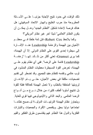 ‫ﺫﻟﻙ ﺍﻟﻭﻗﺕ، ﻓﻲ ﺤﺩﻭﺩ ﹸﺘﻴﺢ ﺍﻹﺠﺎﺒﺔ ﺠﺯﺌ ‪‬ـﺎ ﻋﻠـﻰ ﺍﻷﺴـﺌﻠﺔ‬
               ‫ﻴ‬               ‫ﺘ‬
‫ﺍﻟﻤﻁﺭﻭﺤﺔ ﻤﻨﺫ ﺤﺭﺏ ﺍﻟﺨﻠﻴﺞ ﻭﺍﻨﻬﻴﺎﺭ ﺍﻻﺘﺤﺎﺩ ﺍﻟﺴﻭﻓﻴﻴﺘﻲ: ﻫل‬
‫ﻫﻨﺎﻙ ﻓﺭﺼﺔ ﻹﻋﺎﺩﺓ ﺘﺸﻜﻴل "ﺍﻟﻨﻅﺎﻡ ﺍﻟﺠﺩﻴﺩ" ﻭﻫـل ﻴﻤﻜـﻥ ﺃﻥ‬
        ‫ﻴﻜﻭﻥ ﺍﻟﻨﻅﺎﻡ "ﺍﻟﻌﺎﻟﻤﻲ" ﺸﻴ ًﺎ ﺁﺨﺭ ﻏﻴﺭ ﻨﻅﺎﻡ "ﺃﻤﺭﻴﻜﻲ"؟‬
                                ‫ﺌ‬
‫ﻭﻜﻤﺎ ﻴﻼﺤﻅ ‪ ،Robert Cox‬ﻓﺈﻥ ﺜﻤﺔ ﺨﻠ ﹰﺎ ﻓـﻲ ﻤﻌﻅـﻡ‬
           ‫ﻁ‬
‫ﺍﻷﺤﻴﺎﻥ ﺒﻴﻥ ﺍﻟﻬﻴﻤﻨﺔ ﻭﺍﻟﺯﻋﺎﻤﺔ ‪ Leadership‬ﻋﻨـﺩ ﺍﻹﺸـﺎﺭﺓ‬
‫ﺇﻟﻰ ﺴﻴﻁﺭﺓ ﺇﺤﺩﻯ ﺍﻟﻘﻭﻯ ﻋﻠﻰ ﺍﻟﻨﻅﺎﻡ ﺍﻟﺩﻭﻟﻲ. ﺇﻻ ﺃﻥ ﺍﻟﻬﻴﻤﻨﺔ،‬
‫ﻜﻤﺎ ﻴﺭﻯ ‪ ،Gramsei‬ﺘﻌﻨﻲ ﺃﻜﺜﺭ ﻤﻥ ﺫﻟـﻙ: ﺇﻨﻬـﺎ "ﺯﻋﺎﻤـﺔ‬
‫‪ Leadership‬ﻗﺎﺌﻤﺔ ﻋﻠﻰ ﺍﻟﺭﻀﺎ". ﻓﻔﻲ ﺃﻱ ﻨﻅﺎﻡ ﻴﻘﻭﻡ ﻋﻠـﻰ‬
‫ﺍﻟﻬﻴﻤﻨﺔ، ﺘﻌﺭﺽ ﺍﻟﻘﻭﺓ ﺍﻟﻤﺴﻴﻁﺭﺓ ﻤﻌﻁﻴﺎﺕ ﺍﻟﻨﻅﺎﻡ ﺍﻟﻤﻨﺸﻭﺩ ﻓﻲ‬
‫ﺜﻭﺏ ﻋﺎﻟﻤﻲ ﻭﺘﻘﺩﻤﻪ ﻜﻨﻅﺎﻡ ﻤﻔﻴﺩ ﻟﻠﺠﻤﻴﻊ. ﻭﻗﺩ ﺘﻀﻁﺭ ﺇﻟﻰ ﺘﻘﺩﻴﻡ‬
‫ﺘﻀﺤﻴﺎﺕ، ﻤﻜﻠﻔﺔ ﻓﻲ ﺒﻌﺽ ﺍﻷﺤﻴﺎﻥ، ﺤﺘـﻰ ﻴـﺘﻡ ﺍﻹﺫﻋـﺎﻥ‬
‫ﻟﺭﺅﻴﺘﻬﺎ ﺍﻟﻤﺘﻌﻠﻘﺔ ﺒﺎﻟﻨﻅﺎﻡ، ﻭﻻ ﺘﻌﻤل ﺍﻟﻬﻴﻤﻨﺔ ﻜﻌﻼﻗﺔ ﻓﻅﺔ ﻟﻠﻘﻭﺓ‬
‫ﺒل ﺘﻨﺘﻬﺞ ﺃﺴﻠﻭ ‪‬ﺎ ﺃﻟﻁﻑ ﻜﺜﻴ ‪‬ﺍ، ﻤﻥ ﺨﻼل ﻨـﻭﻉ ﻤـﻥ ﺃﻨـﻭﺍﻉ‬
                         ‫ﺭ‬           ‫ﺒ‬
‫ﺍﻟﺭﻀﺎ ﺍﻟﻌﺎﻟﻤﻲ. ﻭﺍﻟ ‪‬ﻌﺩ ﺍﻟﺫﺍﺘﻲ ﻭﺍﻷﻴﺩﻴﻭﻟﻭﺠﻲ ﻓﻴﻬﺎ ﻗﻭﻱ ﻟﻠﻐﺎﻴﺔ.‬
                                      ‫ﺒ‬
‫ﻭﻴﺘﺠﺎﻭﺯ ﻨﻅﺎﻡ ﺍﻟﻬﻴﻤﻨﺔ ﺍﻟﺘﺭﺘﻴﺒـﺎﺕ ﺍﻟﺩﻭﻟﻴـﺔ ﻟﻴـﺼﺒﺢ ﻨﻅﺎ ‪‬ـﺎ‬
  ‫ﻤ‬
‫ﺍﺠﺘﻤﺎﻋ ‪‬ﺎ ﺩﻭﻟ ‪‬ﺎ ﺒﺤﻕ. ﻭﻴﺘﻘﻤﺹ ﺍﻷﻓﺭﺍﺩ ﻭﺍﻟﺠﻤﻌﻴﺎﺕ ﻭﺍﻟﺘﻴﺎﺭﺍﺕ‬
                                        ‫ﻴ‬      ‫ﻴ‬
‫ﺍﻟﻔﻜﺭﻴﺔ ﻭﺍﻟﺩﻭل ﻫﺫﺍ ﺍﻟﻨﻅﺎﻡ. ﻓﻬﻡ ﻴﺘﻘﺎﺴﻤﻭﻥ ﻁﺭﻕ ﺍﻟﺘﻔﻜﻴﺭ ﻭﺍﻟﻘﻴﻡ‬


‫٠٧٢‬                                               ‫إﻟﻰ اﻟﻔﻬﺮس‬
 