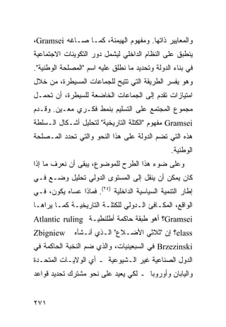 ‫ﻭﺍﻟﻤﻌﺎﻴﻴﺭ ﺫﺍﺘﻬﺎ. ﻭﻤﻔﻬﻭﻡ ﺍﻟﻬﻴﻤﻨﺔ، ﻜﻤـﺎ ﺼـﺎﻏﻪ ‪،Gramsei‬‬
‫ﻴﻨﻁﺒﻕ ﻋﻠﻰ ﺍﻟﻨﻅﺎﻡ ﺍﻟﺩﺍﺨﻠﻲ ﻟﻴﺸﻤل ﺩﻭﺭ ﺍﻟﺘﻜﻭﻴﻨﺎﺕ ﺍﻻﺠﺘﻤﺎﻋﻴﺔ‬
‫ﻓﻲ ﺒﻨﺎﺀ ﺍﻟﺩﻭﻟﺔ ﻭﺘﺤﺩﻴﺩ ﻤﺎ ﻨﻁﻠﻕ ﻋﻠﻴﻪ ﺍﺴﻡ "ﺍﻟﻤﺼﻠﺤﺔ ﺍﻟﻭﻁﻨﻴﺔ".‬
‫ﻭﻫﻭ ﻴﻔﺴﺭ ﺍﻟﻁﺭﻴﻘﺔ ﺍﻟﺘﻲ ﹸﺘﻴﺢ ﻟﻠﺠﻤﺎﻋﺎﺕ ﺍﻟﻤﺴﻴﻁﺭﺓ، ﻤﻥ ﺨﻼل‬
                             ‫ﺘ‬
‫ﺍﻤﺘﻴﺎﺯﺍﺕ ﺘﻘﺩﻡ ﺇﻟﻰ ﺍﻟﺠﻤﺎﻋﺎﺕ ﺍﻟﺨﺎﻀﻌﺔ ﻟﻠﺴﻴﻁﺭﺓ، ﺃﻥ ﺘﺤﻤـل‬
‫ﻤﺠﻤﻭﻉ ﺍﻟﻤﺠﺘﻤﻊ ﻋﻠﻰ ﺍﻟﺘﺴﻠﻴﻡ ﺒﻨﻤﻁ ﻓﻜـﺭﻱ ﻤﻌـﻴﻥ. ﻭﻗـﺩﻡ‬
‫‪ Gramsei‬ﻤﻔﻬﻭﻡ "ﺍﻟﻜﺘﻠﺔ ﺍﻟﺘﺎﺭﻴﺨﻴﺔ" ﻟﺘﺤﻠﻴل ﺃﺸـﻜﺎل ﺍﻟـﺴﻠﻁﺔ‬
‫ﻫﺫﻩ ﺍﻟﺘﻲ ﺘﻀﻡ ﺍﻟﺩﻭﻟﺔ ﻋﻠﻰ ﻫﺫﺍ ﺍﻟﻨﺤﻭ ﻭﺍﻟﺘﻲ ﺘﺤﺩﺩ ﺍﻟﻤـﺼﻠﺤﺔ‬
                                                 ‫ﺍﻟﻭﻁﻨﻴﺔ.‬
‫ﻭﻋﻠﻰ ﻀﻭﺀ ﻫﺫﺍ ﺍﻟﻁﺭﺡ ﻟﻠﻤﻭﻀﻭﻉ، ﻴﺒﻘﻰ ﺃﻥ ﻨﻌﺭﻑ ﻤﺎ ﺇﺫﺍ‬
‫ﻜﺎﻥ ﻴﻤﻜﻥ ﺃﻥ ﻴﻨﻘل ﺇﻟﻰ ﺍﻟﻤﺴﺘﻭﻯ ﺍﻟﺩﻭﻟﻲ ﺘﺤﻠﻴل ﻭﻀـﻊ ﻓـﻲ‬
‫ﺇﻁﺎﺭ ﺍﻟﺘﻨﻤﻴﺔ ﺍﻟﺴﻴﺎﺴﻴﺔ ﺍﻟﺩﺍﺨﻠﻴﺔ )٤٢(. ﻓﻤﺎﺫﺍ ﻋﺴﺎﻩ ﻴﻜﻭﻥ، ﻓـﻲ‬
‫ﺍﻟﻭﺍﻗﻊ، ﺍﻟﻤﻜـﺎﻓﺊ ﺍﻟـﺩﻭﻟﻲ ﻟﻠﻜﺘﻠـﺔ ﺍﻟﺘﺎﺭﻴﺨﻴـﺔ ﻜﻤـﺎ ﻴﺭﺍﻫـﺎ‬
‫‪Gramsei‬؟ ﺃﻫﻭ ﻁﺒﻘﺔ ﺤﺎﻜﻤﺔ ﺃﻁﻠﻨﻁﻴـﺔ ‪Atlantic ruling‬‬
‫‪Zbigniew‬‬      ‫‪elass‬؟ ﺇﻥ "ﺜﻼﺜﻲ ﺍﻷﻀـﻼﻉ" ﺍﻟـﺫﻱ ﺃﻨـﺸﺄﻩ‬
‫‪ Brzezinski‬ﻓﻲ ﺍﻟﺴﺒﻌﻴﻨﻴﺎﺕ، ﻭﺍﻟﺫﻱ ﻀﻡ ﺍﻟﻨﺨﺒﺔ ﺍﻟﺤﺎﻜﻤﺔ ﻓﻲ‬
‫ﺍﻟﺩﻭل ﺍﻟﺼﻨﺎﻋﻴﺔ ﻏﻴﺭ ﺍﻟـﺸﻴﻭﻋﻴﺔ ـ ﺃﻱ ﺍﻟﻭﻻﻴـﺎﺕ ﺍﻟﻤﺘﺤـﺩﺓ‬
‫ﻭﺍﻟﻴﺎﺒﺎﻥ ﻭﺃﻭﺭﻭﺒﺎ ـ ﻟﻜﻲ ﻴﻌﻴﺩ ﻋﻠﻰ ﻨﺤﻭ ﻤﺸﺘﺭﻙ ﺘﺤﺩﻴﺩ ﻗﻭﺍﻋﺩ‬


‫١٧٢‬                                              ‫إﻟﻰ اﻟﻔﻬﺮس‬
 