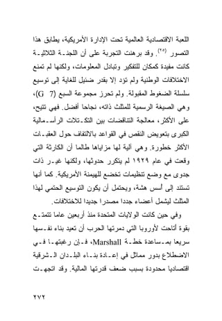 ‫ﺍﻟﻠﻌﺒﺔ ﺍﻻﻗﺘﺼﺎﺩﻴﺔ ﺍﻟﻌﺎﻟﻤﻴﺔ ﺘﺤﺕ ﺍﻹﺩﺍﺭﺓ ﺍﻷﻤﺭﻴﻜﻴﺔ، ﻴﻁﺎﺒﻕ ﻫﺫﺍ‬
‫ﺍﻟﺘﺼﻭﺭ )٥٢(. ﻭﻗﺩ ﺒﺭﻫﻨﺕ ﺍﻟﺘﺠﺭﺒﺔ ﻋﻠﻰ ﺃﻥ ﺍﻟﻠﺠﻨـﺔ ﺍﻟﺜﻼﺜﻴـﺔ‬
‫ﻜﺎﻨﺕ ﻤﻔﻴﺩﺓ ﻜﻤﻜﺎﻥ ﻟﻠﺘﻔﻜﻴﺭ ﻭﺘﺒﺎﺩل ﺍﻟﻤﻌﻠﻭﻤﺎﺕ، ﻭﻟﻜﻨﻬﺎ ﻟﻡ ﺘﻤﻨﻊ‬
‫ﺍﻻﺨﺘﻼﻓﺎﺕ ﺍﻟﻭﻁﻨﻴﺔ ﻭﻟﻡ ﺘﺅﺩ ﺇﻻ ﺒﻘﺩﺭ ﻀﺌﻴل ﻟﻠﻐﺎﻴﺔ ﺇﻟﻰ ﺘﻭﺴﻴﻊ‬
‫ﺴﻠﺴﻠﺔ ﺍﻟﻀﻐﻭﻁ ﺍﻟﻤﻘﺒﻭﻟﺔ. ﻭﻟﻡ ﹸﺤﺭﺯ ﻤﺠﻤﻭﻋﺔ ﺍﻟﺴﺒﻊ )7 ‪،(G‬‬
                       ‫ﺘ‬
‫ﻭﻫﻲ ﺍﻟﺼﻴﻐﺔ ﺍﻟﺭﺴﻤﻴﺔ ﻟﻠﻤﺜﻠﺙ ﺫﺍﺘﻪ، ﻨﺠﺎ ‪‬ﺎ ﺃﻓﻀل. ﻓﻬﻲ ﹸﺘﻴﺢ،‬
    ‫ﺘ‬            ‫ﺤ‬
‫ﻋﻠﻰ ﺍﻷﻜﺜﺭ، ﻤﻌﺎﻟﺠﺔ ﺍﻟﺘﻨﺎﻗﻀﺎﺕ ﺒﻴﻥ ﺍﻟﺘﻜـﺘﻼﺕ ﺍﻟﺭﺃﺴـﻤﺎﻟﻴﺔ‬
‫ﺍﻟﻜﺒﺭﻯ ﺒﺘﻌﻭﻴﺽ ﺍﻟﻨﻘﺹ ﻓﻲ ﺍﻟﻘﻭﺍﻋﺩ ﺒﺎﻻﻟﺘﻔﺎﻑ ﺤﻭل ﺍﻟﻌﻘﺒـﺎﺕ‬
‫ﺍﻷﻜﺜﺭ ﺨﻁﻭﺭﺓ. ﻭﻫﻲ ﺁﻟﻴﺔ ﻟﻬﺎ ﻤﺯﺍﻴﺎﻫﺎ ﻁﺎﻟﻤﺎ ﺃﻥ ﺍﻟﻜﺎﺭﺜﺔ ﺍﻟﺘﻲ‬
‫ﻭﻗﻌﺕ ﻓﻲ ﻋﺎﻡ ٩٢٩١ ﻟﻡ ﻴﺘﻜﺭﺭ ﺤﺩﻭﺜﻬﺎ، ﻭﻟﻜﻨﻬﺎ ﻏﻴـﺭ ﺫﺍﺕ‬
‫ﺠﺩﻭﻯ ﻤﻊ ﻭﻀﻊ ﺘﻨﻅﻴﻤﺎﺕ ﺘﺨﻀﻊ ﻟﻠﻬﻴﻤﻨﺔ ﺍﻷﻤﺭﻴﻜﻴﺔ. ﻜﻤﺎ ﺃﻨﻬﺎ‬
‫ﺘﺴﺘﻨﺩ ﺇﻟﻰ ُﺴﺱ ﻫﺸﺔ، ﻭﻴﺤﺘﻤل ﺃﻥ ﻴﻜﻭﻥ ﺍﻟﺘﻭﺴﻴﻊ ﺍﻟﺤﺘﻤﻲ ﻟﻬﺫﺍ‬
                                          ‫ﺃ‬
      ‫ﺍﻟﻤﺜﻠﺙ ﻟﻴﺸﻤل ﺃﻋﻀﺎﺀ ﺠﺩ ‪‬ﺍ ﻤﺼﺩ ‪‬ﺍ ﺠﺩﻴ ‪‬ﺍ ﻟﻼﺨﺘﻼﻓﺎﺕ.‬
                 ‫ﺩ‬      ‫ﺭ‬      ‫‪ ‬ﺩ‬
‫ﻭﻓﻲ ﺤﻴﻥ ﻜﺎﻨﺕ ﺍﻟﻭﻻﻴﺎﺕ ﺍﻟﻤﺘﺤﺩﺓ ﻤﻨﺫ ﺃﺭﺒﻌﻴﻥ ﻋﺎ ‪‬ﺎ ﺘﺘﻤﺘـﻊ‬
        ‫ﻤ‬
‫ﺒﻘﻭﺓ َﺘﺎﺤﺕ ﻷﻭﺭﻭﺒﺎ ﺍﻟﺘﻲ ﺩﻤﺭﺘﻬﺎ ﺍﻟﺤﺭﺏ ﺃﻥ ﺘﻌﻴﺩ ﺒﻨﺎﺀ ﻨﻔـﺴﻬﺎ‬
                                                 ‫ﺃ‬
‫ﺴﺭﻴ ‪‬ﺎ ﺒﻤـﺴﺎﻋﺩﺓ ﺨﻁـﺔ ‪ ،Marshall‬ﻓـﺈﻥ ﺭﻏﺒﺘﻬـﺎ ﻓـﻲ‬
                                          ‫ﻌ‬
‫ﺍﻻﻀﻁﻼﻉ ﺒﺩﻭﺭ ﻤﻤﺎﺜل ﻓﻲ ﺇﻋـﺎﺩﺓ ﺒﻨـﺎﺀ ﺍﻟﺒﻠـﺩﺍﻥ ﺍﻟـﺸﺭﻗﻴﺔ‬
‫ﺍﻗﺘﺼﺎﺩ ‪‬ﺎ ﻤﺤﺩﻭﺩﺓ ﺒﺴﺒﺏ ﻀﻌﻑ ﻗﺩﺭﺘﻬﺎ ﺍﻟﻤﺎﻟﻴﺔ. ﻭﻗﺩ ﺍﺘﺠﻬـﺕ‬
                                            ‫ﻴ‬


‫٢٧٢‬                                              ‫إﻟﻰ اﻟﻔﻬﺮس‬
 