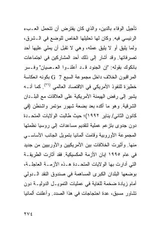 ‫ﺘﺄﺠﻴل ﺍﻟﻭﻓﺎﺀ ﺒﺎﻟﺩﻴﻥ، ﻭﺍﻟﺫﻱ ﻜﺎﻥ ﻴﻔﺘﺭﺽ ﺃﻥ ﺘﺘﺤﻤل ﺍﻟﻌـﺏﺀ‬
‫ﺍﻟﺭﺌﻴﺴﻲ ﻓﻴﻪ. ﻭﻜﺎﻥ ﻟﻬﺎ ﺘﺤﻠﻴﻠﻬﺎ ﺍﻟﺨﺎﺹ ﻟﻠﻭﻀﻊ ﻓﻲ ﺍﻟـﺸﺭﻕ،‬
‫ﻭﻟﻤﺎ ﻴﻠﻴﻕ ﺃﻭ ﻻ ﻴﻠﻴﻕ ﻋﻤﻠﻪ، ﻭﻫﻲ ﻻ ﺘﻘﺒل ﺃﻥ ﻴﻤﻠﻲ ﻋﻠﻴﻬﺎ ﺃﺤﺩ‬
‫ﺘﺼﺭﻓﺎﺘﻬﺎ. ﻭﻗﺩ ﺃﺸﺎﺭ ﺇﻟﻰ ﺫﻟﻙ ﺃﺤﺩ ﺍﻟﻤﺸﺎﺭﻜﻴﻥ ﻓﻲ ﺍﺠﺘﻤﺎﻋﺎﺕ‬
‫ﺒﺎﻨﻜﻭﻙ ﺒﻘﻭﻟﻪ: "ﺇﻥ ﺍﻟﺠﻨﻭﺩ ﻗـﺩ ﺃﻋﻠﻨـﻭﺍ ﺍﻟﻌـﺼﻴﺎﻥ" ﻭﻓـﺴﺭ‬
‫ﺍﻟﻤﺭﺍﻗﺒﻭﻥ ﺍﻟﺨﻼﻑ ﺩﺍﺨل ﻤﺠﻤﻭﻋﺔ ﺍﻟﺴﺒﻊ 7 ‪ G‬ﺒﻜﻭﻨﻪ ﺍﻨﻌﻜﺎﺴﺔ‬
‫ﺨﻁﻴﺭﺓ ﻟﻠﻨﻔﻭﺫ ﺍﻷﻤﺭﻴﻜﻲ ﻓﻲ ﺍﻻﻗﺘﺼﺎﺩ ﺍﻟﻌﺎﻟﻤﻲ )٦٢(. ﻜﻤﺎ ﺃﻨـﻪ‬
‫ﻴﺸﻴﺭ ﺇﻟﻰ ﺭﻓﺽ ﺍﻟﻬﻴﻤﻨﺔ ﺍﻷﻤﺭﻴﻜﻴﺔ ﻋﻠﻰ ﺍﻟﻌﻼﻗﺎﺕ ﻤﻊ ﺍﻟﺒﻠـﺩﺍﻥ‬
‫ﺍﻟﺸﺭﻗﻴﺔ. ﻭﻫﻭ ﻤﺎ ﺃﻜﺩﻩ ﺒﻌﺩ ﺒﻀﻌﺔ ﺸﻬﻭﺭ ﻤﺅﺘﻤﺭ ﻭﺍﺸﻨﻁﻥ )ﻓﻲ‬
‫ﻜﺎﻨﻭﻥ ﺍﻟﺜﺎﻨﻲ/ ﻴﻨﺎﻴﺭ ٢٩٩١(؛ ﺤﻴﺙ ﻁﺎﻟﺒﺕ ﺍﻟﻭﻻﻴﺎﺕ ﺍﻟﻤﺘﺤـﺩﺓ‬
‫ﺩﻭﻥ ﺠﺩﻭﻯ ﺒﺘﺯﻋﻡ ﻋﻤﻠﻴﺔ ﻟﺘﻘﺩﻴﻡ ﻤﺴﺎﻋﺩﺍﺕ ﺇﻟﻰ ﺭﻭﺴﻴﺎ ﻨﻅﻤﺘﻬﺎ‬
‫ﺍﻟﻤﺠﻤﻭﻋﺔ ﺍﻷﻭﺭﻭﺒﻴﺔ ﻭﻗﺎﻤﺕ ﺃﻟﻤﺎﻨﻴﺎ ﺒﺘﻤﻭﻴل ﺍﻟﺠﺎﻨﺏ ﺍﻷﺴﺎﺴـﻲ‬
‫ﻤﻨﻬﺎ. ﻭﺃﺜﻴﺭﺕ ﺍﻟﺨﻼﻓﺎﺕ ﺒﻴﻥ ﺍﻷﻤﺭﻴﻜﻴﻴﻥ ﻭﺍﻷﻭﺭﺒﻴﻴﻥ ﻤﻥ ﺠﺩﻴﺩ‬
‫ﻓﻲ ﻋﺎﻡ ٥٩٩١ ﺇﺒﺎﻥ ﺍﻷﺯﻤﺔ ﺍﻟﻤﻜﺴﻴﻜﻴﺔ. ﻓﻘﺩ ﺃﺜﺎﺭﺕ ﺍﻟﻁﺭﻴﻘـﺔ‬
‫ﺍﻟﺘﻲ ﺃﺩﺍﺭﺕ ﺒﻬﺎ ﺍﻟﻭﻻﻴﺎﺕ ﺍﻟﻤﺘﺤـﺩﺓ ﻫـﺫﻩ ﺍﻷﺯﻤـﺔ ﺍﻟﻌﺎﺠﻠـﺔ،‬
‫ﺒﻭﻀﻌﻬﺎ ﺍﻟﺒﻠﺩﺍﻥ ﺍﻟﻜﺒﺭﻯ ﺍﻟﻤﺴﺎﻫﻤﺔ ﻓﻲ ﺼﻨﺩﻭﻕ ﺍﻟﻨﻘﺩ ﺍﻟـﺩﻭﻟﻲ‬
‫ﺃﻤﺎﻡ ﺯﻴﺎﺩﺓ ﻀﺨﻤﺔ ﻟﻠﻐﺎﻴﺔ ﻓﻲ ﻋﻤﻠﻴﺎﺕ ﺍﻟﺘﻤﻭﻴـل ﺍﻟﺩﻭﻟﻴـﺔ ﺩﻭﻥ‬
‫ﺘﺸﺎﻭﺭ ﻤﺴﺒﻕ، ﻋﺩﺓ ﺍﺤﺘﺠﺎﺠﺎﺕ ﻓﻲ ﻫﺫﺍ ﺍﻟﺼﺩﺩ. ﻭﺃﻋﻠﻨﺕ ﺃﻟﻤﺎﻨﻴﺎ‬


‫٤٧٢‬                                            ‫إﻟﻰ اﻟﻔﻬﺮس‬
 