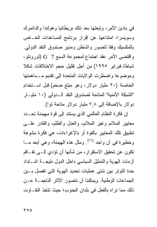 ‫ﻓﻲ ﺒﺎﺩﺉ ﺍﻷﻤﺭ، ﻭﺘﺒﻌﺘﻬﺎ ﺒﻌﺩ ﺫﻟﻙ ﺒﺭﻴﻁﺎﻨﻴﺎ ﻭﻫﻭﻟﻨﺩﺍ ﻭﺍﻟﺩﺍﻨﻤﺭﻙ‬
‫ﻭﺴﻭﻴﺴﺭﺍ، ﺍﻤﺘﻨﺎﻋﻬﺎ ﻋﻥ ﺇﻗﺭﺍﺭ ﺒﺭﻨﺎﻤﺞ ﺍﻟﻤﺴﺎﻋﺩﺍﺕ ﺍﻟﺨـﺎﺹ‬
‫ﺒﺎﻟﻤﻜﺴﻴﻙ ﻭﻓﹾﻘﺎ ﻟﺘﺼﻭﺭ ﻭﺍﺸﻨﻁﻥ ﻭﻤﺩﻴﺭ ﺼﻨﺩﻭﻕ ﺍﻟﻨﻘﺩ ﺍﻟﺩﻭﻟﻲ.‬
                                           ‫ِ‬
‫ﻭﺍﻗﺘﻀﻰ ﺍﻷﻤﺭ ﻋﻘﺩ ﺍﺠﺘﻤﺎﻉ ﻟﻤﺠﻤﻭﻋﺔ ﺍﻟﺴﺒﻊ 7 ‪) G‬ﺘﻭﺭﻭﻨﺘﻭ،‬
‫ﺸﺒﺎﻁ/ ﻓﺒﺭﺍﻴﺭ ٥٩٩١( ﻤﻥ ﺃﺠل ﺘﻘﻠﻴل ﺤﺠﻡ ﺍﻻﺨﺘﻼﻓﺎﺕ ﺸﻜﻼ‬
‫ﹰ‬
‫ﻭﻤﻭﻀﻭ ‪‬ﺎ ﻭﺍﻀﻁﺭﺕ ﺍﻟﻭﻻﻴﺎﺕ ﺍﻟﻤﺘﺤﺩﺓ ﺇﻟﻰ ﺘﻘﺩﻴﻡ ﻤـﺴﺎﻫﻤﺘﻬﺎ‬
                                            ‫ﻋ‬
‫ﺍﻟﺨﺎﺼﺔ )٠٢ ﻤﻠﻴﺎﺭ ﺩﻭﻻﺭ، ﻭﻫﻭ ﻤﺒﻠﻎ ﻀﺨﻡ( ﻗﺒل ﺍﺴـﺘﺨﺩﺍﻡ‬
‫"ﺍﻟﺸﺒﻜﺔ ﺍﻷﻤﻨﻴﺔ" ﺍﻟﻤﺘﺎﺤﺔ ﻟﺼﻨﺩﻭﻕ ﺍﻟﻨﻘﺩ ﺍﻟـﺩﻭﻟﻲ )٠١ ﻤﻠﻴـﺎﺭ‬
          ‫ﺩﻭﻻﺭ ﺒﺎﻹﻀﺎﻓﺔ ﺇﻟﻰ ٨,٧ ﻤﻠﻴﺎﺭ ﺩﻭﻻﺭ ﻤﺘﺎﺤﺔ ﺘ ‪‬ﺍ(.‬
             ‫ﻭ‬
‫ﺇﻥ ﻓﻜﺭﺓ ﺍﻟﻨﻅﺎﻡ ﺍﻟﻌﺎﻟﻤﻲ ﺍﻟﺫﻱ ﻴﺴﺘﻨﺩ ﺇﻟﻰ ﻗﻭﺓ ﻤﻬﻴﻤﻨﺔ ﺘﺤـﺩﺩ‬
‫ﻤﻌﺎﻴﻴﺭ ﺍﻟﻤﻼﺌﻡ ﻭﻏﻴﺭ ﺍﻟﻤﻼﺌﻡ، ﻭﺍﻟﻌﺩل ﻭﺍﻟﻅﻠﻡ، ﻭﺍﻟﻘﺎﺩﺭ ﻋﻠـﻰ‬
‫ﺘﻁﺒﻴﻕ ﺘﻠﻙ ﺍﻟﻤﻌﺎﻴﻴﺭ ﺒﺎﻟﻘﻭﺓ ﺃﻭ ﺒﺎﻹﻏﺭﺍﺀﺍﺕ، ﻫﻲ ﻓﻜﺭﺓ ﻤﺸﻭﻫﺔ‬
‫ﻭﺨﻁﻴﺭﺓ ﻓﻲ ﺁﻥ ﻭﺍﺤﺩ )٧٢(. ﻭﻤﺜل ﻫﺫﻩ ﺍﻟﻬﻴﻤﻨﺔ، ﻭﻫﻲ ﺃﺒﻌﺩ ﻤـﺎ‬
‫ﺘﻜﻭﻥ ﻋﻥ ﺘﺤﻘﻴﻕ ﺍﻻﺴﺘﻘﺭﺍﺭ، ﻤﻥ ﺸﺄﻨﻬﺎ ﺃﻥ ﺘﺅﺩﻱ ﺇﻟـﻰ ﺘﻔـﺎﻗﻡ‬
‫ﺃﺯﻤﺎﺕ ﺍﻟﻬﻭﻴﺔ ﻭﺍﻟﺘﻤﺜﻴل ﺍﻟﺴﻴﺎﺴﻲ ﺩﺍﺨل ﺍﻟﺩﻭل ﻨﺘﻴﺠـﺔ ﺍﺸـﺘﺩﺍﺩ‬
‫ﺤﺩﺓ ﺍﻟﺘﻭﺘﺭ ﺒﻴﻥ ﺸﺘﻰ ﻋﻤﻠﻴﺎﺕ ﺘﺤﺩﻴﺩ ﺍﻟﻬﻭﻴﺔ ﺍﻟﺘﻲ ﺘﻔﺼل ﺒـﻴﻥ‬
‫ﺍﻟﺠﻤﺎﻋﺎﺕ ﺍﻟﻭﻁﻨﻴﺔ. ﻭﻴﻤﻜﻨﻨﺎ ﺃﻥ ﻨﺘﺼﻭﺭ ﺍﻵﺜﺎﺭ ﺍﻟﻨﺎﺠﻤـﺔ ﻋـﻥ‬
‫ﺫﻟﻙ ﻤﻤﺎ ﻨﺭﺍﻩ ﺒﺎﻟﻔﻌل ﻓﻲ ﺒﻠﺩﺍﻥ ﺍﻟﺠﻨﻭﺏ؛ ﺤﻴﺙ ﺘﺘﺨﺫ ﺍﻟﺘﻔـﺎﻭﺕ‬


‫٥٧٢‬                                              ‫إﻟﻰ اﻟﻔﻬﺮس‬
 