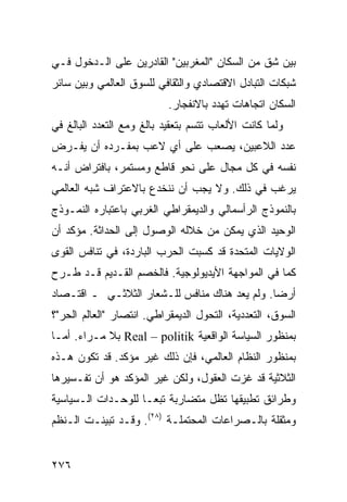 ‫ﺒﻴﻥ ﺸﻕ ﻤﻥ ﺍﻟﺴﻜﺎﻥ "ﺍﻟﻤﻐﺭﺒﻴﻥ" ﺍﻟﻘﺎﺩﺭﻴﻥ ﻋﻠﻰ ﺍﻟـﺩﺨﻭل ﻓـﻲ‬
‫ﺸﺒﻜﺎﺕ ﺍﻟﺘﺒﺎﺩل ﺍﻻﻗﺘﺼﺎﺩﻱ ﻭﺍﻟﺜﻘﺎﻓﻲ ﻟﻠﺴﻭﻕ ﺍﻟﻌﺎﻟﻤﻲ ﻭﺒﻴﻥ ﺴﺎﺌﺭ‬
                           ‫ﺍﻟﺴﻜﺎﻥ ﺍﺘﺠﺎﻫﺎﺕ ﺘﻬﺩﺩ ﺒﺎﻻﻨﻔﺠﺎﺭ.‬
‫ﻭﻟﻤﺎ ﻜﺎﻨﺕ ﺍﻷﻟﻌﺎﺏ ﺘﺘﺴﻡ ﺒﺘﻌﻘﻴﺩ ﺒﺎﻟﻎ ﻭﻤﻊ ﺍﻟﺘﻌﺩﺩ ﺍﻟﺒﺎﻟﻎ ﻓﻲ‬
‫ﻋﺩﺩ ﺍﻟﻼﻋﺒﻴﻥ، ﻴﺼﻌﺏ ﻋﻠﻰ ﺃﻱ ﻻﻋﺏ ﺒﻤﻔـﺭﺩﻩ ﺃﻥ ﻴﻔـﺭﺽ‬
‫ﻨﻔﺴﻪ ﻓﻲ ﻜل ﻤﺠﺎل ﻋﻠﻰ ﻨﺤﻭ ﻗﺎﻁﻊ ﻭﻤﺴﺘﻤﺭ، ﺒﺎﻓﺘﺭﺍﺽ ﺃﻨـﻪ‬
‫ﻴﺭﻏﺏ ﻓﻲ ﺫﻟﻙ. ﻭﻻ ﻴﺠﺏ ﺃﻥ ﻨﻨﺨﺩﻉ ﺒﺎﻻﻋﺘﺭﺍﻑ ﺸﺒﻪ ﺍﻟﻌﺎﻟﻤﻲ‬
‫ﺒﺎﻟﻨﻤﻭﺫﺝ ﺍﻟﺭﺃﺴﻤﺎﻟﻲ ﻭﺍﻟﺩﻴﻤﻘﺭﺍﻁﻲ ﺍﻟﻐﺭﺒﻲ ﺒﺎﻋﺘﺒﺎﺭﻩ ﺍﻟﻨﻤـﻭﺫﺝ‬
‫ﺍﻟﻭﺤﻴﺩ ﺍﻟﺫﻱ ﻴﻤﻜﻥ ﻤﻥ ﺨﻼﻟﻪ ﺍﻟﻭﺼﻭل ﺇﻟﻰ ﺍﻟﺤﺩﺍﺜﺔ. ﻤﺅﻜﺩ ﺃﻥ‬
‫ﺍﻟﻭﻻﻴﺎﺕ ﺍﻟﻤﺘﺤﺩﺓ ﻗﺩ ﻜﺴﺒﺕ ﺍﻟﺤﺭﺏ ﺍﻟﺒﺎﺭﺩﺓ، ﻓﻲ ﺘﻨﺎﻓﺱ ﺍﻟﻘﻭﻯ‬
‫ﻜﻤﺎ ﻓﻲ ﺍﻟﻤﻭﺍﺠﻬﺔ ﺍﻷﻴﺩﻴﻭﻟﻭﺠﻴﺔ. ﻓﺎﻟﺨﺼﻡ ﺍﻟﻘـﺩﻴﻡ ﻗـﺩ ﻁـﺭﺡ‬
‫ﺃﺭﻀﺎ. ﻭﻟﻡ ﻴﻌﺩ ﻫﻨﺎﻙ ﻤﻨﺎﻓﺱ ﻟﻠـﺸﻌﺎﺭ ﺍﻟﺜﻼﺜـﻲ ـ ﺍﻗﺘـﺼﺎﺩ‬
                                               ‫‪‬‬
‫ﺍﻟﺴﻭﻕ، ﺍﻟﺘﻌﺩﺩﻴﺔ، ﺍﻟﺘﺤﻭل ﺍﻟﺩﻴﻤﻘﺭﺍﻁﻲ. ﺍﻨﺘﺼﺎﺭ "ﺍﻟﻌﺎﻟﻡ ﺍﻟﺤﺭ"؟‬
‫ﺒﻤﻨﻅﻭﺭ ﺍﻟﺴﻴﺎﺴﺔ ﺍﻟﻭﺍﻗﻌﻴﺔ ‪ Real – politik‬ﺒﻼ ﻤـﺭﺍﺀ. ﺃﻤـﺎ‬
‫ﺒﻤﻨﻅﻭﺭ ﺍﻟﻨﻅﺎﻡ ﺍﻟﻌﺎﻟﻤﻲ، ﻓﺈﻥ ﺫﻟﻙ ﻏﻴﺭ ﻤﺅﻜﺩ. ﻗﺩ ﺘﻜﻭﻥ ﻫـﺫﻩ‬
‫ﺍﻟﺜﻼﺜﻴﺔ ﻗﺩ ﻏﺯﺕ ﺍﻟﻌﻘﻭل، ﻭﻟﻜﻥ ﻏﻴﺭ ﺍﻟﻤﺅﻜﺩ ﻫﻭ ﺃﻥ ﺘﻔـﺴﻴﺭﻫﺎ‬
‫ﻭﻁﺭﺍﺌﻕ ﺘﻁﺒﻴﻘﻬﺎ ﺘﻅل ﻤﺘﻀﺎﺭﺒﺔ ﺘﺒ ‪‬ـﺎ ﻟﻠﻭﺤـﺩﺍﺕ ﺍﻟـﺴﻴﺎﺴﻴﺔ‬
                     ‫ﻌ‬
‫ﻭﻤﺜﻘﻠﺔ ﺒﺎﻟـﺼﺭﺍﻋﺎﺕ ﺍﻟﻤﺤﺘﻤﻠـﺔ )٨٢(. ﻭﻗـﺩ ﺘﺒﻴﻨـﺕ ﺍﻟـ ﹸﻅﻡ‬
  ‫ﻨ‬


‫٦٧٢‬                                              ‫إﻟﻰ اﻟﻔﻬﺮس‬
 