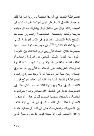 ‫ﺍﻟﺩﻴﻤﻘﺭﺍﻁﻴﺔ ﺍﻟﺤﺩﻴﺜﺔ ﻓﻲ ﺃﻤﺭﻴﻜﺎ ﺍﻟﻼﺘﻴﻨﻴﺔ ﻭﺃﻭﺭﻭﺒﺎ ﺍﻟﺸﺭﻗﻴﺔ ﺫﻟﻙ‬
‫ﺒﺼﻌﻭﺒﺔ. ﻓﺎﻟﺘﺤﻭل ﺍﻟﺩﻴﻤﻘﺭﺍﻁﻲ ﻟﻴﺱ ﻨﻤﻭﺫ ‪‬ﺎ ﻤﻘﺭ ‪‬ﺍ ﺴﻠ ﹰﺎ ﻴﻤﻜﻥ‬
      ‫ﺭ ﻔ‬          ‫ﺠ‬
‫ﺘﺤﻘﻴﻘﻪ، ﻭﻟﻜﻨﻪ ﻫﻴﻜل ﻏﻴﺭ ﻤﻜﺘﻤل ﺃﺒ ‪‬ﺍ. ﻭﻴﺸﺎﺭﻙ ﻓﻴﻪ ﻜل ﻤﺠﺘﻤﻊ‬
                      ‫ﺩ‬
‫ﺒﺘﺎﺭﻴﺨﻪ ﻭﺜﻘﺎﻓﺘﻪ ﻭﺩﻴﻨﺎﻤﻴﺎﺘﻪ ﺍﻻﺠﺘﻤﺎﻋﻴـﺔ ﻭﺍﻟﻁـﺭﻕ ﻤﺘﻌـﺩﺩﺓ‬
‫ﻭﺍﻟﻨﺘﺎﺌﺞ ﺒﺎﻟﻐﺔ ﺍﻻﺨﺘﻼﻑ، ﻜﻤﺎ ﻨﺭﻯ ﻓﻲ ﺍﻷﻤﻡ ﺍﻟﻌﺭﻴﻘـﺔ ﺍﻟﺘـﻲ‬
‫ﻨﺴﻤﻴﻬﺎ "ﻤﺘﻤﺎﺜﻠﺔ ﺍﻟﺘﻔﻜﻴﺭ" )٩٢(، ﺇﻥ ﻤﺠﻤﻭﻋﺔ ﻤﺘﺠﺎﻨـﺴﺔ ﻨـﺴﺒ ‪‬ﺎ‬
 ‫ﻴ‬
‫ﻜﻤﺠﻤﻭﻋﺔ ﺒﻠﺩﺍﻥ ﺍﻻﺘﺤﺎﺩ ﺍﻷﻭﺭﻭﺒﻲ ﺘﺭﻯ ﺍﻟﻌﻼﻗﺎﺕ ﺒﻴﻥ ﺍﻟﺩﻭﻟـﺔ‬
‫ﻭﺍﻟﻔﺭﺩ، ﺒﻴﻥ ﺍﻟﺩﻭﻟﺔ ﻭﺍﻟﺘﻤﺜﻴل ﺍﻟﺸﻌﺒﻲ، ﺒﻴﻥ ﺍﻟﺩﻭﻟـﺔ ﻭﺍﻟﻌﺩﺍﻟـﺔ،‬
‫ﺘﺨﺘﻠﻑ ﺍﺨﺘﻼ ﹰﺎ ﺒﺎﻟ ﹰﺎ ﻤﻥ ﺒﻠﺩ ﻵﺨـﺭ، ﻭﺘـﺸﻬﺩ ﺒـﺫﻟﻙ ﻜﺜـﺭﺓ‬
                                 ‫ﻓ ﻐ‬
‫ﺍﻟﻤﻨﺎﺯﻋﺎﺕ ﺍﻟﻤﻔﺭﻭﻀﺔ ﻋﻠﻰ ﺍﻟﻤﺤﻜﻤـﺔ ﺍﻷﻭﺭﻭﺒﻴـﺔ ﻟﺤﻘـﻭﻕ‬
‫ﺍﻹﻨﺴﺎﻥ. ﻭﻤﻥ ﺠﻬﺔ ﺃﺨﺭﻯ، ﻜﻤﺎ ﺃﻨﻪ ﻻ ﻴﻭﺠﺩ ﻨﻤـﻭﺫﺝ ﻭﺍﺤـﺩ‬
‫ﻟﻠﺩﻴﻤﻘﺭﺍﻁﻴﺔ ﻭﻟﻠﺘﻨﻤﻴﺔ ﺍﻟﺴﻴﺎﺴﻴﺔ، ﻓﺈﻨﻪ ﻟﻴﺱ ﻫﻨﺎﻙ ﻨﻤﻭﺫﺝ ﻓﺭﻴـﺩ‬
‫ﻻﻗﺘﺼﺎﺩ ﺍﻟﺴﻭﻕ. ﻭﻻ ﻭﺠﻭﺩ ﻟﻬﺫﺍ ﺍﻻﻗﺘـﺼﺎﺩ ﺒـﺸﻜل ﻤﻁﻠـﻕ.‬
‫ﻓﺎﻟﺤﻜﻭﻤﺎﺕ ﺘﺘﺩﺨل ﻓﻲ ﺍﻟﻨﺸﺎﻁ ﺍﻻﻗﺘـﺼﺎﺩﻱ ﻭﻓﹾﻘـﺎ ﻟﻁﺭﺍﺌﻘﻬـﺎ‬
               ‫ِ‬
‫ﺍﻟﺨﺎﺼﺔ، ﻭﺒﺎﺴﺘﺨﺩﺍﻡ ﺼﻴﻐﻬﺎ ﺍﻟﻤﺤﺩﺩﺓ ﻟﻠـﺸﺭﻋﻴﺔ، ﻭﻻ ﻴﻤﻜـﻥ‬
‫ﻻﻨﺘﺼﺎﺭ ﺍﻟﺨﻁﺎﺏ ﻋﻠﻰ ﺍﻗﺘﺼﺎﺩ ﺍﻟﺴﻭﻕ ﺃﻥ ﻴﺨﻔـﻲ ﺍﻻﺨـﺘﻼﻑ‬
‫ﺒﻴﻥ ﺍﻟﺘﺼﻭﺭﺍﺕ ﻭﺍﻟﻤﻤﺎﺭﺴﺎﺕ ﺤﺘﻰ ﻓﻲ ﻗﻠﺏ ﺍﻟﺭﺃﺴﻤﺎﻟﻴﺔ. ﻜﻤـﺎ‬
‫ﺇﻥ ﻫﺫﺍ ﺍﻻﻨﺘﺼﺎﺭ ﻟﻴﺱ ﺇﻻ ﻨﺴﺒ ‪‬ﺎ: ﻓﻬـﻭ ﻴﻘـﺎﺱ ﻨـﺴﺒﺔ ﺇﻟـﻰ‬
                        ‫ﻴ‬


‫٧٧٢‬                                               ‫إﻟﻰ اﻟﻔﻬﺮس‬
 