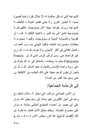 ‫ﺍﻟﺸﻴﻭﻋﻴﺔ ﺍﻟﺘﻲ ﻟﻡ ﺘﻜﻥ ﻤﻨﺎﻓﺴﺔ ﻟﻪ ﺇﻻ ﺨﻼل ﻓﺘﺭﺓ ﺯﻤﻨﻴﺔ ﻗﺼﻴﺭﺓ‬
‫ﻨﺴﺒ ‪‬ﺎ، ﻻ ﺘﺘﺠﺎﻭﺯ ﺍﻟﻘﺭﻥ. ﻭﻻ ﻴﻌﻨﻲ ﺍﻟﻔﺸل ﺍﻟﻤﺅﻜـﺩ ﻟﻸﻨﻅﻤـﺔ‬
                                                ‫ﻴ‬
‫ﺍﻟﺸﻴﻭﻋﻴﺔ ﻭﺯﻭﺍل ﻨﻔﻭﺫﻫﺎ ﻨﻬﺎﻴﺔ ﺍﻷﻴـﺩﻴﻭﻟﻭﺠﻴﺎﺕ. ﻓﺎﻟﻠﻴﺒﺭﺍﻟﻴـﺔ‬
‫ﺃﻴﺩﻴﻭﻟﻭﺠﻴﺔ ﺘﺘﻤﻴﺯ ﺇﻟﻰ ﺤﺩ ﻜﺒﻴﺭ ﺒـﺫﺍﺘﻴﺘﻬﺎ ﺍﻟﺜﻘﺎﻓﻴـﺔ. ﻜﻤـﺎ ﺃﻥ‬
‫ﺍﻟﻘﻭﻤﻴﺔ ﻭﺍﻷﺼﻭﻟﻴﺔ ﺍﻟﺩﻴﻨﻴﺔ ﺃﻴـﺩﻴﻭﻟﻭﺠﻴﺎﺕ ﻭﻜﻠﻬـﺎ ﻤﺠﻤﻭﻋـﺔ‬
‫ﻤﻌﺘﻘﺩﺍﺕ ﻭﺘﺼﻭﺭﺍﺕ ﺍﺘﺨﺫﺕ ﺸﻜﻠﻬﺎ ﺍﻟﻨﻬﺎﺌﻲ ﺼـﻭﺏ ﺍﻟﻌﻤـل،‬
‫ﻭﺍﻟﻌﻤل ﺍﻟﻘﺘﺎﻟﻲ ﻓﻲ ﺃﻜﺜﺭ ﺍﻷﺤﻴﺎﻥ، ﻭﻻ ﺘﻌﺭﻑ ﻗﻭﺍﻋـﺩ ﺃﺨـﺭﻯ‬
‫ﻏﻴﺭ ﻗﻭﺍﻋﺩﻫﺎ ﻫﻲ. ﻭﻤﻥ ﺜﻡ ﻓﺈﻥ ﺍﻟﺯﻤﻥ ﺍﻟﺫﻱ ﻜـﺎﻥ ‪Francis‬‬
‫‪ Fukuyama‬ﻴﺤﻠﻡ ﺒﻪ ﻭﻴﺨﺸﺎﻩ، ﻭﺍﻟﻤﺘﻤﺜل ﻓﻲ ﻋـﺎﻟﻡ ﻴﺘﻭﺍﻓـﻕ‬
‫ﻋﻠﻰ ﺭﺅﻴﺔ ﻭﺍﺤﺩﺓ ﻟﻺﻨﺴﺎﻥ ﻭﻟﻠﺘﺠﺎﺭﺓ، ﺒﻌﻴﺩ ﺍﻟﻤﻨﺎل. ﻟﻘـﺩ ﻜـﺎﻥ‬
‫ﻴﺘﻌﻴﻥ ﺃﻥ ﻴﻜﻭﻥ ﺍﻟﻭﻫﻡ ﻋﻤﻴ ﹰﺎ ﻋﻠﻰ ﺫﻟﻙ ﺍﻟﺠﺎﻨﺏ ﻤﻥ ﺍﻷﻁﻠﻨﻁـﻲ‬
                            ‫ﻘ‬
                           ‫ﺤﺘﻰ ﻴﺴﻴل ﻫﺫﺍ ﺍﻟﻘﺩﺭ ﻤﻥ ﺍﻟﻤﺩﺍﺩ!‬

                             ‫ﺇﻟﻰ ﺍﻟﺯﻋﺎﻤﺔ ﺍﻟﺠﻤﺎﻋﻴﺔ:‬
‫ﺇﻥ ﺍﻷﻤﻥ ﺍﻟﺠﻤﺎﻋﻲ ﻤﺭﺍﺩﻑ، ﻓﻲ ﻤﺠﺎل ﺍﻟـﺴﻼﻡ، ﻟﻤﻁﻤـﺢ‬
‫ﻭﺍﺤﺩ ﻓﻲ ﺃﻋﻴﻥ ﺍﻟﻜﺜﻴﺭﻴﻥ. ﻓﻬﻭ ﻴﺴﺘﻨﺩ ﺇﻟﻰ ﻭﻫﻡ ﻴﻌﺘﺒﺭ ﺍﻟﻌـﺩﻭﺍﻥ‬
‫ﻋﻠﻰ ﺃﻱ ﻋﻀﻭ ﻤﻥ ﺃﻋﻀﺎﺀ ﺍﻟﻤﺠﺘﻤﻊ ﺍﻟﻌﺎﻟﻤﻲ ﺒﻤﺜﺎﺒﺔ ﻋـﺩﻭﺍﻥ‬
‫ﻋﻠﻰ ﻤﺠﻤﻭﻉ ﺃﻋﻀﺎﺌﻪ. ﻭﻴﻨﻅﻡ ﻤﻴﺜﺎﻕ ﺍﻷﻤﻡ ﺍﻟﻤﺘﺤـﺩﺓ ﻁﺭﺍﺌـﻕ‬
‫ﺫﻟﻙ )ﺍﻟﻔﺼل ﺍﻟﺴﺎﺒﻊ(. ﻓﺈﺫﺍ ﻗﺭﺭ ﻤﺠﻠﺱ ﺍﻷﻤﻥ ﺃﻨـﻪ ﻗـﺩ ﻭﻗـﻊ‬

‫٨٧٢‬                                              ‫إﻟﻰ اﻟﻔﻬﺮس‬
 