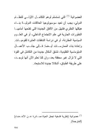 ‫)*(‬
‫ﺍﻟﺘﻲ ﺘﺴﺘﺴﻠﻡ ﻟﻭﻫﻡ ﺍﻟﺘﻜﺎﻤـل ﺍﻷﻭﻟـﻲ ﻟﻠﻨﻅـﺎﻡ‬           ‫ﺍﻟﻌﻀﻭﺍﻨﻴﺔ‬
‫ﺍﻟﺩﻭﻟﻲ، ﻴﺠﺏ ﺃﻥ ﹸﻌﻴﺩ ﺴﻭﺴﻴﻭﻟﻭﺠﻴﺎ ﺍﻟﻌﻼﻗﺎﺕ ﺍﻟﺩﻭﻟﻴـﺔ ﺒﻨـﺎﺀ‬
                                     ‫ﺘ‬
‫ﻫﻴﻜﻠﻬﺎ ﺍﻟﻨﻅﺭﻱ ﻓﺘﻨﻬل ﻤﻥ ﺍﻵﻓﺎﻕ ﺍﻟﺠﺩﻴﺩﺓ ﺍﻟﺘﻲ ﺘﻔﺘﺤﻬﺎ ﺃﻤﺎﻤﻬـﺎ‬
‫ﺍﻟﺘﻁﻭﺭﺍﺕ ﺍﻟﺠﺎﺭﻴﺔ ﻓﻲ ﻋﻠﻡ ﺍﻻﺠﺘﻤﺎﻉ ﺍﻟﺩﺍﺨﻠﻲ، ﺃﻭ ﻓﻲ ﺍﻟﻌﻠـﻭﻡ‬
‫ﺍﻟﺴﻴﺎﺴﻴﺔ ﺍﻟﻤﻘﺎﺭﻨﺔ، ﺃﻭ ﻓﻲ ﺩﺭﺍﺴﺔ ﺍﻟﺘﺩﻓﻘﺎﺕ ﺍﻟﻌﺎﺒﺭﺓ ﻟﻠﻘﻭﻤﻴـﺎﺕ.‬
‫ﻭﺇﻋﺎﺩﺓ ﺒﻨﺎﺀ ﺍﻟﻤﻤﺎﺭﺴـﺎﺕ ﺃﻴـ ‪‬ﺎ: ﻓـﺈﻟﻰ ﺠﺎﻨـﺏ ﺍﻷﻋﻤـﺎل‬
                      ‫ﻀ‬
‫ﺍﻟﺩﺒﻠﻭﻤﺎﺴﻴﺔ ﺍﻟﺘﻘﻠﻴﺩﻴﺔ، ﺘﺸﺘﻕ ﺃﺸﻜﺎل ﺠﺩﻴﺩﺓ ﻤﻥ ﺍﻟﺘﻜﺎﻤل ﻓﻲ ﺍﻟﻘﻭﺓ‬
‫ﺍﻟﺘﻲ ﻻ ﺘﺯﺍل ﻏﻴﺭ ﻤﺤﻘﻘﺔ ﺒﻌﺩ، ﻭﺇﻥ ﻜﻨﺎ ﻨﻌﻠﻡ ﺍﻵﻥ ﺃﻨﻬﺎ ﺘﻭﺠـﺩ،‬
                ‫ﻋﻠﻰ ﻁﺭﻴﻘﺔ ﺍﻟﻁﺒﺎﻕ، ﺃﺸﻜﺎﻻ ﺠﺩﻴﺩﺓ ﻟﻼﺴﺘﺒﻌﺎﺩ.‬
                                ‫ﹰ‬




                                                             ‫)*(‬
‫ﻋﻀﻭﺍﻨﻴﺔ )ﻨﻅﺭﻴﺔ ﻓﻠﺴﻔﻴﺔ ﺘﺠﻌل ﺍﻟﺤﻴﺎﺓ ﺼـﺎﺩﺭﺓ ﻋـﻥ ﺍﻷﻋـﻀﺎﺀ(‬
                                                   ‫)ﺍﻟﻤﺘﺭﺠﻤﺔ(.‬

‫٧٢‬                                                   ‫إﻟﻰ اﻟﻔﻬﺮس‬
 