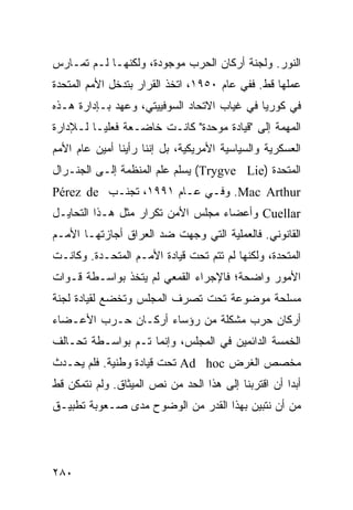 ‫ﺍﻟﻨﻭﺭ. ﻭﻟﺠﻨﺔ ﺃﺭﻜﺎﻥ ﺍﻟﺤﺭﺏ ﻤﻭﺠﻭﺩﺓ، ﻭﻟﻜﻨﻬـﺎ ﻟـﻡ ﺘﻤـﺎﺭﺱ‬
‫ﻋﻤﻠﻬﺎ ﻗﻁ. ﻓﻔﻲ ﻋﺎﻡ ٠٥٩١، ﺍﺘﺨﺫ ﺍﻟﻘﺭﺍﺭ ﺒﺘﺩﺨل ﺍﻷﻤﻡ ﺍﻟﻤﺘﺤﺩﺓ‬
‫ﻓﻲ ﻜﻭﺭﻴﺎ ﻓﻲ ﻏﻴﺎﺏ ﺍﻻﺘﺤﺎﺩ ﺍﻟﺴﻭﻓﻴﻴﺘﻲ، ﻭﻋﻬﺩ ﺒـﺈﺩﺍﺭﺓ ﻫـﺫﻩ‬
‫ﺍﻟﻤﻬﻤﺔ ﺇﻟﻰ "ﻗﻴﺎﺩﺓ ﻤﻭﺤﺩﺓ" ﻜﺎﻨـﺕ ﺨﺎﻀـﻌﺔ ﻓﻌﻠ ‪‬ـﺎ ﻟـﻺﺩﺍﺭﺓ‬
          ‫ﻴ‬
‫ﺍﻟﻌﺴﻜﺭﻴﺔ ﻭﺍﻟﺴﻴﺎﺴﻴﺔ ﺍﻷﻤﺭﻴﻜﻴﺔ، ﺒل ﺇﻨﻨﺎ ﺭﺃﻴﻨﺎ ﺃﻤﻴﻥ ﻋﺎﻡ ﺍﻷﻤﻡ‬
‫ﺍﻟﻤﺘﺤﺩﺓ )‪ (Trygve Lie‬ﻴﺴﻠﻡ ﻋﻠﻡ ﺍﻟﻤﻨﻅﻤﺔ ﺇﻟـﻰ ﺍﻟﺠﻨـﺭﺍل‬
‫‪ .Mac Arthur‬ﻭﻓـﻲ ﻋـﺎﻡ ١٩٩١، ﺘﺠﻨـﺏ ‪Pérez de‬‬
‫‪ Cuellar‬ﻭﺃﻋﻀﺎﺀ ﻤﺠﻠﺱ ﺍﻷﻤﻥ ﺘﻜﺭﺍﺭ ﻤﺜل ﻫـﺫﺍ ﺍﻟﺘﺤﺎﻴـل‬
‫ﺍﻟﻘﺎﻨﻭﻨﻲ. ﻓﺎﻟﻌﻤﻠﻴﺔ ﺍﻟﺘﻲ ﻭﺠﻬﺕ ﻀﺩ ﺍﻟﻌﺭﺍﻕ ﺃﺠﺎﺯﺘﻬـﺎ ﺍﻷﻤـﻡ‬
‫ﺍﻟﻤﺘﺤﺩﺓ، ﻭﻟﻜﻨﻬﺎ ﻟﻡ ﺘﺘﻡ ﺘﺤﺕ ﻗﻴﺎﺩﺓ ﺍﻷﻤـﻡ ﺍﻟﻤﺘﺤـﺩﺓ. ﻭﻜﺎﻨـﺕ‬
‫ﺍﻷﻤﻭﺭ ﻭﺍﻀﺤﺔ؛ ﻓﺎﻹﺠﺭﺍﺀ ﺍﻟﻘﻤﻌﻲ ﻟﻡ ﻴﺘﺨﺫ ﺒﻭﺍﺴـﻁﺔ ﻗـﻭﺍﺕ‬
‫ﻤﺴﻠﺤﺔ ﻤﻭﻀﻭﻋﺔ ﺘﺤﺕ ﺘﺼﺭﻑ ﺍﻟﻤﺠﻠﺱ ﻭﺘﺨﻀﻊ ﻟﻘﻴﺎﺩﺓ ﻟﺠﻨﺔ‬
‫ﺃﺭﻜﺎﻥ ﺤﺭﺏ ﻤﺸﻜﻠﺔ ﻤﻥ ﺭﺅﺴﺎﺀ ﺃﺭﻜـﺎﻥ ﺤـﺭﺏ ﺍﻷﻋـﻀﺎﺀ‬
‫ﺍﻟﺨﻤﺴﺔ ﺍﻟﺩﺍﺌﻤﻴﻥ ﻓﻲ ﺍﻟﻤﺠﻠﺱ، ﻭﺇﻨﻤﺎ ﺘـﻡ ﺒﻭﺍﺴـﻁﺔ ﺘﺤـﺎﻟﻑ‬
‫ﻤﺨﺼﺹ ﺍﻟﻐﺭﺽ ‪ Ad hoc‬ﺘﺤﺕ ﻗﻴﺎﺩﺓ ﻭﻁﻨﻴﺔ. ﻓﻠﻡ ﻴﺤـﺩﺙ‬
‫ﺃﺒ ‪‬ﺍ ﺃﻥ ﺍﻗﺘﺭﺒﻨﺎ ﺇﻟﻰ ﻫﺫﺍ ﺍﻟﺤﺩ ﻤﻥ ﻨﺹ ﺍﻟﻤﻴﺜﺎﻕ. ﻭﻟﻡ ﻨﺘﻤﻜﻥ ﻗﻁ‬
                                                     ‫ﺩ‬
‫ﻤﻥ ﺃﻥ ﻨﺘﺒﻴﻥ ﺒﻬﺫﺍ ﺍﻟﻘﺩﺭ ﻤﻥ ﺍﻟﻭﻀﻭﺡ ﻤﺩﻯ ﺼـﻌﻭﺒﺔ ﺘﻁﺒﻴـﻕ‬




‫٠٨٢‬                                              ‫إﻟﻰ اﻟﻔﻬﺮس‬
 