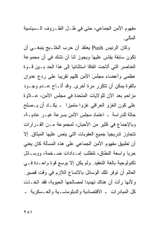 ‫ﻤﻔﻬﻭﻡ ﺍﻷﻤﻥ ﺍﻟﺠﻤﺎﻋﻲ، ﺤﺘﻰ ﻓﻲ ﻅـل ﺍﻟﻅـﺭﻭﻑ ﺍﻟـﺴﻴﺎﺴﻴﺔ‬
                                                     ‫ﺍﻟ ‪‬ﺜﻠﻰ.‬
                                                         ‫ﻤ‬
‫ﻭﻜﺎﻥ ﺍﻟﺭﺌﻴﺱ ‪ Push‬ﻴﻌﺘﻘﺩ ﺃﻥ ﺤﺭﺏ ﺍﻟﺨﻠـﻴﺞ ﻴﻨﺒﻐـﻲ ﺃﻥ‬
‫ﺘﻜﻭﻥ ﺴﺎﺒﻘﺔ ﻴﻘﺎﺱ ﻋﻠﻴﻬﺎ ﻭﻴﺠﻭﺯ ﻟﻨﺎ ﺃﻥ ﻨﺸﻙ ﻓﻲ ﺃﻥ ﻤﺠﻤﻭﻋﺔ‬
‫ﺍﻟﻌﻨﺎﺼﺭ ﺍﻟﺘﻲ َﺘﺎﺤﺕ ﺍﺘﻔﺎ ﹰﺎ ﺍﺴﺘﺜﻨﺎﺌ ‪‬ﺎ ﺇﻟﻰ ﻫﺫﺍ ﺍﻟﺤﺩ ﺒـﻴﻥ ﻗـﻭﺓ‬
                        ‫ﻴ‬          ‫ﻗ‬          ‫ﺃ‬
‫ﻋﻅﻤﻰ ﻭﺃﻋﻀﺎﺀ ﻤﺠﻠﺱ ﺍﻷﻤﻥ ﻜﻠﻬﻡ ﺘﻘﺭﻴ ‪‬ﺎ ﻋﻠﻰ ﺭﺩﻉ ﻋﺩﻭﺍﻥ‬
               ‫ﺒ‬
‫ﺒﺎﻟﻘﻭﺓ ﻴﻤﻜﻥ ﺃﻥ ﺘﺘﻜﺭﺭ ﻤﺭﺓ ﺃﺨﺭﻯ. ﻭﻗﺩ َﺘـﺎﺡ ﻋـﺩﻡ ﻭﺠـﻭﺩ‬
               ‫ﺃ‬
‫ﻤﺯﺍﺤﻡ ﺒﻌﺩ ﺍﻵﻥ ﻟﻠﻭﻻﻴﺎﺕ ﺍﻟﻤﺘﺤﺩﺓ ﻓﻲ ﻤﺠﻠﺱ ﺍﻷﻤﻥ، ﻋـﻼﻭﺓ‬
‫ﻋﻠﻰ ﻜﻭﻥ ﺍﻟﻐﺯﻭ ﺍﻟﻌﺭﺍﻗﻲ ﻏﺯ ‪‬ﺍ ﻤﺘﻤﻴ ‪‬ﺍ ـ ﻴﻜـﺎﺩ ﺃﻥ ﻴـﺼﻠﺢ‬
                  ‫ﺯ‬       ‫ﻭ‬
‫ﺤﺎﻟﺔ ﻟﻠﺩﺭﺍﺴﺔ ـ ﺍﻋﺘﻤﺎﺩ ﻤﺠﻠﺱ ﺍﻷﻤﻥ ﺒﺴﺭﻋﺔ ﻏﻴـﺭ ﻋﺎﺩﻴـﺔ،‬
‫ﻭﺒﺎﻹﺠﻤﺎﻉ ﻓﻲ ﻜﺜﻴﺭ ﻤﻥ ﺍﻷﺤﻴﺎﻥ، ﻟﻤﺠﻤﻭﻋﺔ ﻤـﻥ ﺍﻟﻘـﺭﺍﺭﺍﺕ‬
‫ﺘﺘﺠﺎﻭﺯ ﺘﺩﺭﻴﺠ ‪‬ﺎ ﺠﻤﻴﻊ ﺍﻟﻌﻘﻭﺒﺎﺕ ﺍﻟﺘﻲ ﻴﻨﺹ ﻋﻠﻴﻬﺎ ﺍﻟﻤﻴﺜﺎﻕ. ﺇﻻ‬
                                          ‫ﻴ‬
‫ﺃﻥ ﺘﻁﺒﻴﻕ ﻤﻔﻬﻭﻡ ﺍﻷﻤﻥ ﺍﻟﺠﻤﺎﻋﻲ ﻋﻠﻰ ﻫﺫﻩ ﺍﻟﻤﺴﺄﻟﺔ ﻜﺎﻥ ﻴﻌﻨﻲ‬
‫ﺤﺭ ‪‬ﺎ ﻭﺍﺴﻌﺔ ﺍﻟﻨﻁﺎﻕ، ﺘﺘﻁﻠﺏ ﺇﻤـﺩﺍﺩﺍﺕ ﻀـﺨﻤﺔ، ﻭﻭﺴـﺎﺌل‬
                                             ‫ﺒ‬
‫ﺘﻜﻨﻭﻟﻭﺠﻴﺔ ﺒﺎﻟﻐﺔ ﺍﻟﺘﻌﻘﻴﺩ. ﻭﻟﻡ ﻴﻜﻥ ﺇﻻ ﺒﻭﺴﻊ ﻗﻭﺓ ﻭﺍﺤـﺩﺓ ﻓـﻲ‬
‫ﺍﻟﻌﺎﻟﻡ ﺃﻥ ﺘﻭﻓﺭ ﺘﻠﻙ ﺍﻟﻭﺴﺎﺌل ﺒﺎﻻﺘﺴﺎﻉ ﺍﻟﻼﺯﻡ ﻓﻲ ﻭﻗﺕ ﻗﺼﻴﺭ.‬
‫ﻭﻷﻨﻬﺎ ﺭﺃﺕ ﺃﻥ ﻫﻨﺎﻙ ﺘﻬﺩﻴ ‪‬ﺍ ﻟﻤﺼﺎﻟﺤﻬﺎ ﺍﻟﺤﻴﻭﻴﺔ، ﻓﻘﺩ ﺍﺘﺨـﺫﺕ‬
                              ‫ﺩ‬
‫ﻜل ﺍﻟﻤﺒﺎﺩﺭﺍﺕ ـ ﺍﻻﻗﺘﺼﺎﺩﻴﺔ ﻭﺍﻟﺩﺒﻠﻭﻤﺎﺴـﻴﺔ ﻭﺍﻟﻌـﺴﻜﺭﻴﺔ ـ‬


‫١٨٢‬                                                 ‫إﻟﻰ اﻟﻔﻬﺮس‬
 