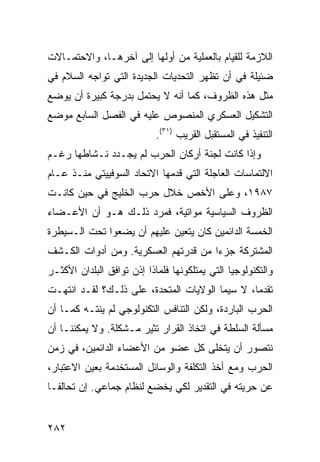 ‫ﺍﻟﻼﺯﻤﺔ ﻟﻠﻘﻴﺎﻡ ﺒﺎﻟﻌﻤﻠﻴﺔ ﻤﻥ ﺃﻭﻟﻬﺎ ﺇﻟﻰ ﺁﺨﺭﻫـﺎ، ﻭﺍﻻﺤﺘﻤـﺎﻻﺕ‬
‫ﻀﺌﻴﻠﺔ ﻓﻲ ﺃﻥ ﺘﻅﻬﺭ ﺍﻟﺘﺤﺩﻴﺎﺕ ﺍﻟﺠﺩﻴﺩﺓ ﺍﻟﺘﻲ ﺘﻭﺍﺠﻪ ﺍﻟﺴﻼﻡ ﻓﻲ‬
‫ﻤﺜل ﻫﺫﻩ ﺍﻟﻅﺭﻭﻑ، ﻜﻤﺎ ﺃﻨﻪ ﻻ ﻴﺤﺘﻤل ﺒﺩﺭﺠﺔ ﻜﺒﻴﺭﺓ ﺃﻥ ﻴﻭﻀﻊ‬
‫ﺍﻟﺘﺸﻜﻴل ﺍﻟﻌﺴﻜﺭﻱ ﺍﻟﻤﻨﺼﻭﺹ ﻋﻠﻴﻪ ﻓﻲ ﺍﻟﻔﺼل ﺍﻟﺴﺎﺒﻊ ﻤﻭﻀﻊ‬
                            ‫ﺍﻟﺘﻨﻔﻴﺫ ﻓﻲ ﺍﻟﻤﺴﺘﻘﺒل ﺍﻟﻘﺭﻴﺏ )١٣(.‬
‫ﻭﺇﺫﺍ ﻜﺎﻨﺕ ﻟﺠﻨﺔ ﺃﺭﻜﺎﻥ ﺍﻟﺤﺭﺏ ﻟﻡ ﻴﺠـﺩﺩ ﻨـﺸﺎﻁﻬﺎ ﺭﻏـﻡ‬
‫ﺍﻻﻟﺘﻤﺎﺴﺎﺕ ﺍﻟﻌﺎﺠﻠﺔ ﺍﻟﺘﻲ ﻗﺩﻤﻬﺎ ﺍﻻﺘﺤﺎﺩ ﺍﻟﺴﻭﻓﻴﻴﺘﻲ ﻤﻨـﺫ ﻋـﺎﻡ‬
‫٧٨٩١، ﻭﻋﻠﻰ ﺍﻷﺨﺹ ﺨﻼل ﺤﺭﺏ ﺍﻟﺨﻠﻴﺞ ﻓﻲ ﺤﻴﻥ ﻜﺎﻨـﺕ‬
‫ﺍﻟﻅﺭﻭﻑ ﺍﻟﺴﻴﺎﺴﻴﺔ ﻤﻭﺍﺘﻴﺔ، ﻓﻤﺭﺩ ﺫﻟـﻙ ﻫـﻭ ﺃﻥ ﺍﻷﻋـﻀﺎﺀ‬
‫ﺍﻟﺨﻤﺴﺔ ﺍﻟﺩﺍﺌﻤﻴﻥ ﻜﺎﻥ ﻴﺘﻌﻴﻥ ﻋﻠﻴﻬﻡ ﺃﻥ ﻴﻀﻌﻭﺍ ﺘﺤﺕ ﺍﻟـﺴﻴﻁﺭﺓ‬
‫ﺍﻟﻤﺸﺘﺭﻜﺔ ﺠﺯ ‪‬ﺍ ﻤﻥ ﻗﺩﺭﺘﻬﻡ ﺍﻟﻌﺴﻜﺭﻴﺔ. ﻭﻤﻥ ﺃﺩﻭﺍﺕ ﺍﻟﻜـﺸﻑ‬
                                      ‫ﺀ‬
‫ﻭﺍﻟﺘﻜﻨﻭﻟﻭﺠﻴﺎ ﺍﻟﺘﻲ ﻴﻤﺘﻠﻜﻭﻨﻬﺎ ﻓﻠﻤﺎﺫﺍ ﺇﺫﻥ ﺘﻭﺍﻓﻕ ﺍﻟﺒﻠﺩﺍﻥ ﺍﻷﻜﺜـﺭ‬
‫ﺘﻘﺩ ‪‬ﺎ، ﻻ ﺴﻴﻤﺎ ﺍﻟﻭﻻﻴﺎﺕ ﺍﻟﻤﺘﺤﺩﺓ، ﻋﻠﻰ ﺫﻟـﻙ؟ ﻟﻘـﺩ ﺍﻨﺘﻬـﺕ‬
                                                ‫ﻤ‬
‫ﺍﻟﺤﺭﺏ ﺍﻟﺒﺎﺭﺩﺓ، ﻭﻟﻜﻥ ﺍﻟﺘﻨﺎﻓﺱ ﺍﻟﺘﻜﻨﻭﻟﻭﺠﻲ ﻟﻡ ﻴﻨﺘـﻪ ﻜﻤـﺎ ﺃﻥ‬
‫ﻤﺴﺄﻟﺔ ﺍﻟﺴﻠﻁﺔ ﻓﻲ ﺍﺘﺨﺎﺫ ﺍﻟﻘﺭﺍﺭ ﹸﺜﻴﺭ ﻤـﺸﻜﻠﺔ. ﻭﻻ ﻴﻤﻜﻨﻨـﺎ ﺃﻥ‬
                         ‫ﺘ‬
‫ﻨﺘﺼﻭﺭ ﺃﻥ ﻴﺘﺨﻠﻰ ﻜل ﻋﻀﻭ ﻤﻥ ﺍﻷﻋﻀﺎﺀ ﺍﻟﺩﺍﺌﻤﻴﻥ، ﻓﻲ ﺯﻤﻥ‬
‫ﺍﻟﺤﺭﺏ ﻭﻤﻊ ﺃﺨﺫ ﺍﻟﺘﻜﻠﻔﺔ ﻭﺍﻟﻭﺴﺎﺌل ﺍﻟﻤﺴﺘﺨﺩﻤﺔ ﺒﻌﻴﻥ ﺍﻻﻋﺘﺒﺎﺭ،‬
‫ﻋﻥ ﺤﺭﻴﺘﻪ ﻓﻲ ﺍﻟﺘﻘﺩﻴﺭ ﻟﻜﻲ ﻴﺨﻀﻊ ﻟﻨﻅﺎﻡ ﺠﻤﺎﻋﻲ. ﺇﻥ ﺘﺤﺎﻟ ﹰـﺎ‬
  ‫ﻔ‬


‫٢٨٢‬                                                 ‫إﻟﻰ اﻟﻔﻬﺮس‬
 