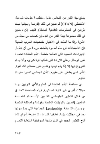 ‫ﻴﺘﻤﺘﻊ ﺒﻬﺫﺍ ﺍﻟﻘﺩﺭ ﻤﻥ ﺍﻟﺘﺠﺎﻨﺱ ﻤﺜـل ﻤﻨﻅﻤـﺔ ﺤﻠـﻑ ﺸـﻤﺎل‬
‫ﺍﻷﻁﻠﻨﻁﻲ )‪ (OTAN‬ﻟﻡ ﺘﻨﺠﺢ ﻓﻲ ﺫﻟﻙ )ﻓﻔﺭﻨﺴﺎ ﻭﺇﺴﺒﺎﻨﻴﺎ ﻟﻴﺴﺘﺎ‬
‫ﻁﺭﻓﻴﻥ ﻓﻲ ﺍﻟﻤﻨﻅﻭﻤﺎﺕ ﺍﻟﺩﻓﺎﻋﻴﺔ ﺍﻟﺸﺎﻤﻠﺔ(. ﻓﻜﻴﻑ ﺇﺫﻥ ﺘـﻨﺠﺢ‬
‫ﻓﻲ ﺫﻟﻙ ﻤﺠﻤﻭﻋﺔ ﺒﻬﺫﺍ ﺍﻟﻘﺩﺭ ﻤﻥ ﺍﻟﺘﺒـﺎﻴﻥ ﻜﺨﻤﺎﺴـﻲ ﻤﺠﻠـﺱ‬
‫ﺍﻷﻤﻥ؟ ﻭﺇﺫﺍ ﻤﺎ ﺃﺨﺫﺕ ﻓﻲ ﺍﻻﻋﺘﺒﺎﺭ ﻤﻘﺘﻀﻴﺎﺕ ﺍﻟﺤﺭﺏ ﺍﻟﺤﺩﻴﺜﺔ‬
‫ﻓﺈﻥ ﺍﻻﺤﺘﻤﺎﻻﺕ ﻗﻭﻴـﺔ، ﺃﺴـﻭﺓ ﺒﺎﻟﻤﺎﻀـﻲ، ﻓـﻲ ﺃﻥ ﺘﻅـل‬
‫ﺍﻹﺠﺭﺍﺀﺍﺕ ﺍﻟﻘﻤﻌﻴﺔ ﺍﻟﺘﻲ ﺘﺘﺨﺫﻫﺎ ﻤﻨﻅﻤﺔ ﺍﻷﻤﻡ ﺍﻟﻤﺘﺤﺩﺓ ﺘﻌﺘﻤـﺩ‬
‫ﻋﻠﻰ ﺍﻟﻭﺴﺎﺌل ﻭﻋﻠﻰ ﺍﻹﺭﺍﺩﺓ ﺍﻟﺘﻲ ﺘﻤﻠﻜﻬﺎ ﻗﻭﺓ ﻜﺒﺭﻯ، ﻭﺃﻻ ﻴـﺘﻡ‬
‫ﺍﻟﺸﺭﻭﻉ ﻓﻴﻬﺎ ﺇﻻ ﺇﺫﺍ ﻭﻗﻊ ﺘﻬﺩﻴﺩ ﻭﺍﻀﺢ ﻋﻠﻰ ﻤﺼﺎﻟﺢ ﺘﻠﻙ ﺍﻟﻘﻭﺓ.‬
‫ﺍﻷﻤﺭ ﺍﻟﺫﻱ ﻴﻀﻔﻲ ﻋﻠﻰ ﻤﻔﻬﻭﻡ ﺍﻷﻤﻥ ﺍﻟﺠﻤﺎﻋﻲ ﺘﻔﺴﻴ ‪‬ﺍ ‪‬ﻘﻴـ ‪‬ﺍ‬
 ‫ﺭ ﻤ ﺩ‬
                                                    ‫ﻟﻠﻐﺎﻴﺔ.‬
‫ﺇﻥ ﻤﺴﺎﻫﻤﺔ ﺍﻷﻤﻡ ﺍﻟﻤﺘﺤﺩﺓ ﻓﻲ ﺍﻟﺴﻠﻡ ﻭﺍﻷﻤﻥ ﺍﻟﺩﻭﻟﻴﻴﻥ ﻟﻬـﺎ‬
‫ﻤﺠﺎﻻﺕ ﺃﺨﺭﻯ ﻏﻴﺭ ﺍﻟﻘﻭﺓ ﺍﻟﻌﺴﻜﺭﻴﺔ. ﻓﻬﺫﻩ ﺍﻟﻤﺴﺎﻫﻤﺔ ﺘﺘﺤﻘـﻕ‬
‫ﻤﻥ ﺨﻼل ﺍﻟﺘﻌﺎﻭﻥ ﺍﻟﺩﺒﻠﻭﻤﺎﺴﻲ ﺍﻟﻔﺫ ﺒﻴﻥ ﺍﻷﻋـﻀﺎﺀ ﺍﻟﺨﻤـﺴﺔ‬
‫ﺍﻟﺩﺍﺌﻤﻴﻥ )ﺍﻟﺼﻴﻥ ﻭﺍﻟﻭﻻﻴﺎﺕ ﺍﻟﻤﺘﺤﺩﺓ ﻭﻓﺭﻨﺴﺎ ﻭﺍﻟﻤﻤﻠﻜﺔ ﺍﻟﻤﺘﺤﺩﺓ‬
‫ﻭﺭﻭﺴﻴﺎ( ﻭﺍﻟﺯﻋﺎﻤﺔ ‪ Leadership‬ﺍﻟﺠﻤﺎﻋﻴﺔ ﺍﻟﺘﻲ ﻴﻤﺎﺭﺴﻭﻨﻬﺎ‬
‫ﺒﺠﺩ ﻓﻲ ﻤﺠﺎﻻﺕ ﻴﺯﺩﺍﺩ ﻨﻁﺎﻗﻬﺎ ﺍﺘﺴﺎ ‪‬ﺎ ﻤﻨﺫ ﺒﻀﻌﺔ ﺃﻋﻭﺍﻡ. ﻜﻤﺎ‬
                     ‫ﻋ‬
‫َﺘﺎﺡ ﺍﻟﺘﻁﻭﺭ ﺍﻟﺠﺩﻴﺩ ﻓﻲ ﺍﻟﺩﺒﻠﻭﻤﺎﺴﻴﺔ ﺍﻟﺴﻭﻓﻴﻴﺘﻴﺔ ﺍﺴﺘﻌﺎﺩﺓ ﺍﻷﻤـﻡ‬
                                                         ‫ﺃ‬


‫٣٨٢‬                                               ‫إﻟﻰ اﻟﻔﻬﺮس‬
 