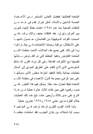 ‫ﺍﻟﻤﺘﺤﺩﺓ ﻟﻔﻌﺎﻟﻴﺘﻬﺎ. ﻓﺒﻔﻀل ﺍﻟﺘﻌﺎﻭﻥ ﺍﻟﻤﺴﺘﻤﺭ ﺒـﻴﻥ ﺍﻷﻋـﻀﺎﺀ‬
‫ﺍﻟﺨﻤﺴﺔ ﺍﻟﺩﺍﺌﻤﻴﻥ ﻭﺍﻷﻤﺎﻨﺔ، ﺃﻤﻜﻥ ﺇﺤﺭﺍﺯ ﺘﻘﺩﻡ ﻓﻲ ﻋـﺩﺩ ﻤـﻥ‬
‫ﺍﻟﻤﻠﻔﺎﺕ ﺍﻟﺼﻌﺒﺔ ﻤﻨﺫ ﻋﺎﻡ ٨٨٩١؛ ﺍﻋﺘﻤﺎﺩ ﺨﻁﺔ ﻹﻨﻬﺎﺀ ﺍﻟﺤﺭﺏ‬
‫ﺒﻴﻥ ﺍﻟﻌﺭﺍﻕ ﻭﺇﻴﺭﺍﻥ، ﻋﻘﺩ ﺍﺘﻔﺎﻗﺎﺕ ﺠﻨﻴﻑ ﻭﺍﻹﺸـﺭﺍﻑ ﻋﻠـﻰ‬
‫ﺍﻨﺴﺤﺎﺏ ﺍﻟﻘﻭﺍﺕ ﺍﻟﺴﻭﻓﻴﻴﺘﻴﺔ ﻤﻥ ﺃﻓﻐﺎﻨﺴﺘﺎﻥ، ﺤـﺼﻭل ﻨﺎﻤﻴﺒﻴـﺎ‬
‫ﻋﻠﻰ ﺍﻻﺴﺘﻘﻼل، ﻤﺭﺍﻗﺒﺔ ﻭﺤﻤﺎﻴﺔ ﺍﻻﻨﺘﺨﺎﺒﺎﺕ ﻓـﻲ ﻨﻴﻜـﺎﺭﺍﻏﻭﺍ،‬
‫ﻭﻤﺎ ﺇﻟﻰ ﺫﻟﻙ. ﻓﻔﻲ ﺠﻤﻴﻊ ﻫﺫﻩ ﺍﻟﺤﺎﻻﺕ، َﺘﺎﺤﺕ ﻤﻨﻅﻤﺔ ﺍﻷﻤـﻡ‬
                ‫ﺃ‬
‫ﺍﻟﻤﺘﺤﺩﺓ ﺍﻟﺘﻔﺎﻭﺽ ﻭﺘﻨﻔﻴﺫ ﺍﻟﺨﻁﻁ ﺍﻟﺘﻲ ﺘﻡ ﺍﻟﺘﻔـﺎﻭﺽ ﺒـﺸﺄﻨﻬﺎ‬
‫ﺘﻔﺼﻴﻠ ‪‬ﺎ ﻤﻊ ﺍﻷﻁﺭﺍﻑ ﺍﻟﻔﺎﻋﻠﺔ. ﻭﻓﻲ ﻜل ﻤﺭﺓ، ﺍﻗﺘﺭﻥ ﺍﻟﻨـﺸﺎﻁ‬
                                              ‫ﻴ‬
‫ﺍﻟﺩﺒﻠﻭﻤﺎﺴﻲ ﺍﻟﺫﻱ َﺘﺎﺡ ﺍﻟﺘﻘﺩﻡ ﻋﻠﻰ ﺍﻟﻁﺭﻴﻕ ﺍﻟﻤﺅﺩﻱ ﺇﻟﻰ ﺍﻟﺴﻼﻡ‬
                                      ‫ﺃ‬
‫ﺒﻌﻤﻠﻴﺎﺕ ﻤﻴﺩﺍﻨﻴﺔ ﺒﺎﻟﻐﺔ ﺍﻟﺘﻌﻘﻴﺩ ﺃﺠﺎﺯﻫﺎ ﻤﺠﻠﺱ ﺍﻷﻤﻥ ﻭﻤﻭﻟﺘﻬـﺎ‬
‫ﻋﻠﻰ ﻨﺤﻭ ﺇﻟﺯﺍﻤﻲ ﻤﺠﻤﻭﻋﺔ ﺍﻟﺩﻭل ﺍﻷﻋﻀﺎﺀ ﻓﻲ ﻤﻨﻅﻤﺔ ﺍﻷﻤـﻡ‬
‫ﺍﻟﻤﺘﺤﺩﺓ ﻁﺒ ﹰﺎ ﻟﺠﺩﻭل ﻤﻌﺩ ﺴﻠ ﹰﺎ. ﻭﻴﻤﻜﻥ ﻓﻬﻡ ﻫﺫﺍ ﺍﻟﺘﻁﻭﺭ ﻋﻠـﻰ‬
                            ‫ﻔ‬               ‫ِ ‪‬ﻘ‬
‫ﻀﻭﺀ ﺭﻗﻤﻴﻥ؛ ﻓﻔﻲ ﺤﻴﻥ ﻨﻔﺫﺕ ﺜﻼﺙ ﻋﺸﺭﺓ ﻋﻤﻠﻴﺔ ﻤـﻥ ﻫـﺫﺍ‬
‫ﺍﻟﻨﻭﻉ ﻋﻠﻰ ﻤﺩﻯ ﺜﻼﺜﺔ ﻭﺃﺭﺒﻌﻴﻥ ﻋﺎ ‪‬ﺎ، ﺒﻠﻎ ﻋﺩﺩ ﺘﻠﻙ ﺍﻟﻌﻤﻠﻴﺎﺕ‬
                       ‫ﻤ‬
  ‫ﺨﻼل ﺍﻟﻔﺘﺭﺓ ﻤﺎ ﺒﻴﻥ ﻋﺎﻤﻲ ٨٨٩١ ﻭ٤٩٩١ ﻋﺸﺭﻴﻥ ﻋﻤﻠﻴﺔ.‬
‫ﻭﻟﻤﺎ ﻜﺎﻨﺕ ﺍﻟﻘﻭﻯ ﺍﻟﻜﺒﺭﻯ ﻟﻡ ﺘﻌﺩ ﺘﺭﻏﺏ ﻓـﻲ ﺍﻟﻤﻭﺍﺠﻬـﺔ‬
‫ﺒﺴﺒﺏ ﺃﻴﺔ ﺘﺩﺨﻼﺕ ﻤﻥ ﺒﻠﺩﺍﻥ ﺍﻟﺠﻨﻭﺏ، ﻓﻘﺩ ﺍﺴﺘﻌﺎﺩﺕ ﻤﻨﻅﻤـﺔ‬


‫٤٨٢‬                                             ‫إﻟﻰ اﻟﻔﻬﺮس‬
 