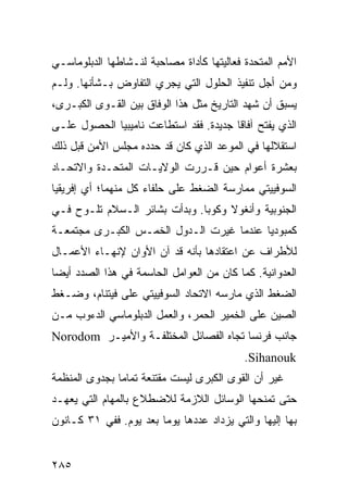 ‫ﺍﻷﻤﻡ ﺍﻟﻤﺘﺤﺩﺓ ﻓﻌﺎﻟﻴﺘﻬﺎ ﻜﺄﺩﺍﺓ ﻤﺼﺎﺤﺒﺔ ﻟﻨـﺸﺎﻁﻬﺎ ﺍﻟﺩﺒﻠﻭﻤﺎﺴـﻲ‬
‫ﻭﻤﻥ ﺃﺠل ﺘﻨﻔﻴﺫ ﺍﻟﺤﻠﻭل ﺍﻟﺘﻲ ﻴﺠﺭﻱ ﺍﻟﺘﻔﺎﻭﺽ ﺒـﺸﺄﻨﻬﺎ. ﻭﻟـﻡ‬
‫ﻴﺴﺒﻕ ﺃﻥ ﺸﻬﺩ ﺍﻟﺘﺎﺭﻴﺦ ﻤﺜل ﻫﺫﺍ ﺍﻟﻭﻓﺎﻕ ﺒﻴﻥ ﺍﻟﻘـﻭﻯ ﺍﻟﻜﺒـﺭﻯ،‬
‫ﺍﻟﺫﻱ ﻴﻔﺘﺢ ﺁﻓﺎ ﹰﺎ ﺠﺩﻴﺩﺓ. ﻓﻘﺩ ﺍﺴﺘﻁﺎﻋﺕ ﻨﺎﻤﻴﺒﻴﺎ ﺍﻟﺤﺼﻭل ﻋﻠـﻰ‬
                                        ‫ﻗ‬
‫ﺍﺴﺘﻘﻼﻟﻬﺎ ﻓﻲ ﺍﻟﻤﻭﻋﺩ ﺍﻟﺫﻱ ﻜﺎﻥ ﻗﺩ ﺤﺩﺩﻩ ﻤﺠﻠﺱ ﺍﻷﻤﻥ ﻗﺒل ﺫﻟﻙ‬
‫ﺒﻌﺸﺭﺓ ﺃﻋﻭﺍﻡ ﺤﻴﻥ ﻗـﺭﺭﺕ ﺍﻟﻭﻻﻴـﺎﺕ ﺍﻟﻤﺘﺤـﺩﺓ ﻭﺍﻻﺘﺤـﺎﺩ‬
‫ﺍﻟﺴﻭﻓﻴﻴﺘﻲ ﻤﻤﺎﺭﺴﺔ ﺍﻟﻀﻐﻁ ﻋﻠﻰ ﺤﻠﻔﺎﺀ ﻜل ﻤﻨﻬﻤﺎ؛ ﺃﻱ ﺇﻓﺭﻴﻘﻴﺎ‬
‫ﺍﻟﺠﻨﻭﺒﻴﺔ ﻭﺃﻨﻐﻭﻻ ﻭﻜﻭﺒﺎ. ﻭﺒﺩﺃﺕ ﺒﺸﺎﺌﺭ ﺍﻟـﺴﻼﻡ ﺘﻠـﻭﺡ ﻓـﻲ‬
‫ﻜﻤﺒﻭﺩﻴﺎ ﻋﻨﺩﻤﺎ ﻏﻴﺭﺕ ﺍﻟـﺩﻭل ﺍﻟﺨﻤـﺱ ﺍﻟﻜﺒـﺭﻯ ﻤﺠﺘﻤﻌـﺔ‬
‫ﻟﻸﻁﺭﺍﻑ ﻋﻥ ﺍﻋﺘﻘﺎﺩﻫﺎ ﺒﺄﻨﻪ ﻗﺩ ﺁﻥ ﺍﻷﻭﺍﻥ ﻹﻨﻬـﺎﺀ ﺍﻷﻋﻤـﺎل‬
‫ﺍﻟﻌﺩﻭﺍﻨﻴﺔ. ﻜﻤﺎ ﻜﺎﻥ ﻤﻥ ﺍﻟﻌﻭﺍﻤل ﺍﻟﺤﺎﺴﻤﺔ ﻓﻲ ﻫﺫﺍ ﺍﻟﺼﺩﺩ ﺃﻴ ‪‬ﺎ‬
 ‫ﻀ‬
‫ﺍﻟﻀﻐﻁ ﺍﻟﺫﻱ ﻤﺎﺭﺴﻪ ﺍﻻﺘﺤﺎﺩ ﺍﻟﺴﻭﻓﻴﻴﺘﻲ ﻋﻠﻰ ﻓﻴﺘﻨﺎﻡ، ﻭﻀـﻐﻁ‬
‫ﺍﻟﺼﻴﻥ ﻋﻠﻰ ﺍﻟﺨﻤﻴﺭ ﺍﻟﺤﻤﺭ، ﻭﺍﻟﻌﻤل ﺍﻟﺩﺒﻠﻭﻤﺎﺴﻲ ﺍﻟﺩﺀﻭﺏ ﻤـﻥ‬
‫ﺠﺎﻨﺏ ﻓﺭﻨﺴﺎ ﺘﺠﺎﻩ ﺍﻟﻔﺼﺎﺌل ﺍﻟﻤﺨﺘﻠﻔـﺔ ﻭﺍﻷﻤﻴـﺭ ‪Norodom‬‬
                                            ‫‪.Sihanouk‬‬
‫ﻏﻴﺭ ﺃﻥ ﺍﻟﻘﻭﻯ ﺍﻟﻜﺒﺭﻯ ﻟﻴﺴﺕ ﻤﻘﺘﻨﻌﺔ ﺘﻤﺎ ‪‬ﺎ ﺒﺠﺩﻭﻯ ﺍﻟﻤﻨﻅﻤﺔ‬
               ‫ﻤ‬
‫ﺤﺘﻰ ﺘﻤﻨﺤﻬﺎ ﺍﻟﻭﺴﺎﺌل ﺍﻟﻼﺯﻤﺔ ﻟﻼﻀﻁﻼﻉ ﺒﺎﻟﻤﻬﺎﻡ ﺍﻟﺘﻲ ﻴﻌﻬـﺩ‬
‫ﺒﻬﺎ ﺇﻟﻴﻬﺎ ﻭﺍﻟﺘﻲ ﻴﺯﺩﺍﺩ ﻋﺩﺩﻫﺎ ﻴﻭ ‪‬ﺎ ﺒﻌﺩ ﻴﻭﻡ. ﻓﻔﻲ ١٣ ﻜـﺎﻨﻭﻥ‬
                        ‫ﻤ‬


‫٥٨٢‬                                             ‫إﻟﻰ اﻟﻔﻬﺮس‬
 