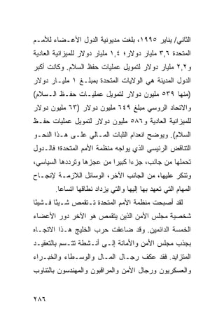 ‫ﺍﻟﺜﺎﻨﻲ/ ﻴﻨﺎﻴﺭ ٥٩٩١، ﺒﻠﻐﺕ ﻤﺩﻴﻭﻨﻴﺔ ﺍﻟﺩﻭل ﺍﻷﻋـﻀﺎﺀ ﻟﻸﻤـﻡ‬
‫ﺍﻟﻤﺘﺤﺩﺓ ٦,٣ ﻤﻠﻴﺎﺭ ﺩﻭﻻﺭ؛ ٤,١ ﻤﻠﻴﺎﺭ ﺩﻭﻻﺭ ﻟﻠﻤﻴﺯﺍﻨﻴﺔ ﺍﻟﻌﺎﺩﻴﺔ‬
‫ﻭ٢,٢ ﻤﻠﻴﺎﺭ ﺩﻭﻻﺭ ﻟﺘﻤﻭﻴل ﻋﻤﻠﻴﺎﺕ ﺤﻔﻅ ﺍﻟﺴﻼﻡ. ﻭﻜﺎﻨﺕ ﺃﻜﺒﺭ‬
‫ﺍﻟﺩﻭل ﺍﻟﻤﺩﻴﻨﺔ ﻫﻲ ﺍﻟﻭﻻﻴﺎﺕ ﺍﻟﻤﺘﺤﺩﺓ ﺒﻤﺒﻠـﻎ ١ ﻤﻠﻴـﺎﺭ ﺩﻭﻻﺭ‬
‫)ﻤﻨﻬﺎ ٩٣٥ ﻤﻠﻴﻭﻥ ﺩﻭﻻﺭ ﻟﺘﻤﻭﻴل ﻋﻤﻠﻴـﺎﺕ ﺤﻔـﻅ ﺍﻟـﺴﻼﻡ(‬
‫ﻭﺍﻻﺘﺤﺎﺩ ﺍﻟﺭﻭﺴﻲ ﻤﺒﻠﻎ ٩٤٦ ﻤﻠﻴﻭﻥ ﺩﻭﻻﺭ )٣٦ ﻤﻠﻴﻭﻥ ﺩﻭﻻﺭ‬
‫ﻟﻠﻤﻴﺯﺍﻨﻴﺔ ﺍﻟﻌﺎﺩﻴﺔ ﻭ٦٨٥ ﻤﻠﻴﻭﻥ ﺩﻭﻻﺭ ﻟﺘﻤﻭﻴل ﻋﻤﻠﻴﺎﺕ ﺤﻔـﻅ‬
‫ﺍﻟﺴﻼﻡ(. ﻭﻴﻭﻀﺢ ﺍﻨﻌﺩﺍﻡ ﺍﻟﺜﺒﺎﺕ ﺍﻟﻤـﺎﻟﻲ ﻋﻠـﻰ ﻫـﺫﺍ ﺍﻟﻨﺤـﻭ‬
‫ﺍﻟﺘﻨﺎﻗﺽ ﺍﻟﺭﺌﻴﺴﻲ ﺍﻟﺫﻱ ﻴﻭﺍﺠﻪ ﻤﻨﻅﻤﺔ ﺍﻷﻤﻡ ﺍﻟﻤﺘﺤﺩﺓ؛ ﻓﺎﻟـﺩﻭل‬
‫ﺘﺤﻤﻠﻬﺎ ﻤﻥ ﺠﺎﻨﺏ، ﺠﺯ ‪‬ﺍ ﻜﺒﻴ ‪‬ﺍ ﻤﻥ ﻋﺠﺯﻫﺎ ﻭﺘﺭﺩﺩﻫﺎ ﺍﻟﺴﻴﺎﺴﻲ،‬
                           ‫ﺀ ﺭ‬
‫ﻭﺘﻨﻜﺭ ﻋﻠﻴﻬﺎ، ﻤﻥ ﺍﻟﺠﺎﻨﺏ ﺍﻵﺨﺭ، ﺍﻟﻭﺴﺎﺌل ﺍﻟﻼﺯﻤـﺔ ﻹﻨﺠـﺎﺡ‬
       ‫ﺍﻟﻤﻬﺎﻡ ﺍﻟﺘﻲ ﺘﻌﻬﺩ ﺒﻬﺎ ﺇﻟﻴﻬﺎ ﻭﺍﻟﺘﻲ ﻴﺯﺩﺍﺩ ﻨﻁﺎﻗﻬﺎ ﺍﺘﺴﺎ ‪‬ﺎ.‬
         ‫ﻋ‬
‫ﻟﻘﺩ ﺃﺼﺒﺤﺕ ﻤﻨﻅﻤﺔ ﺍﻷﻤﻡ ﺍﻟﻤﺘﺤﺩﺓ ﺘـﺘﻘﻤﺹ ﺸـﻴﺌﺎ ﻓـﺸﻴ ًﺎ‬
 ‫ﺌ‬       ‫ً‬
‫ﺸﺨﺼﻴﺔ ﻤﺠﻠﺱ ﺍﻷﻤﻥ ﺍﻟﺫﻴﻥ ﻴﺘﻘﻤﺹ ﻫﻭ ﺍﻵﺨﺭ ﺩﻭﺭ ﺍﻷﻋﻀﺎﺀ‬
‫ﺍﻟﺨﻤﺴﺔ ﺍﻟﺩﺍﺌﻤﻴﻥ. ﻭﻗﺩ ﻀﺎﻋﻔﺕ ﺤﺭﺏ ﺍﻟﺨﻠﻴﺞ ﻫـﺫﺍ ﺍﻻﺘﺠـﺎﻩ‬
‫ﺒﺠﺫﺏ ﻤﺠﻠﺱ ﺍﻷﻤﻥ ﻭﺍﻷﻤﺎﻨﺔ ﺇﻟـﻰ ﺃﻨـﺸﻁﺔ ﺘﺘـﺴﻡ ﺒﺎﻟﺘﻌﻘﻴـﺩ‬
‫ﺍﻟﻤﺘﺯﺍﻴﺩ. ﻓﻘﺩ ﻋﻜﻑ ﺭﺠـﺎل ﺍﻟﻤـﺎل ﻭﺍﻟﻭﺴـﻁﺎﺀ ﻭﺍﻟﺨﺒـﺭﺍﺀ‬
‫ﻭﺍﻟﻌﺴﻜﺭﻴﻭﻥ ﻭﺭﺠﺎل ﺍﻷﻤﻥ ﻭﺍﻟﻤﺭﺍﻗﺒﻭﻥ ﻭﺍﻟﻤﻬﻨﺩﺴﻭﻥ ﺒﺎﻟﺘﻨﺎﻭﺏ‬


‫٦٨٢‬                                                  ‫إﻟﻰ اﻟﻔﻬﺮس‬
 