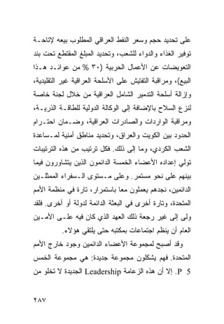 ‫ﻋﻠﻰ ﺘﺤﺩﻴﺩ ﺤﺠﻡ ﻭﺴﻌﺭ ﺍﻟﻨﻔﻁ ﺍﻟﻌﺭﺍﻗﻲ ﺍﻟﻤﻁﻠﻭﺏ ﺒﻴﻌﻪ ﻹﺘﺎﺤـﺔ‬
‫ﺘﻭﻓﻴﺭ ﺍﻟﻐﺫﺍﺀ ﻭﺍﻟﺩﻭﺍﺀ ﻟﻠﺸﻌﺏ، ﻭﺘﺤﺩﻴﺩ ﺍﻟﻤﺒﻠﻎ ﺍﻟﻤﻘﺘﻁﻊ ﺘﺤﺕ ﺒﻨﺩ‬
‫ﺍﻟﺘﻌﻭﻴﻀﺎﺕ ﻋﻥ ﺍﻷﻋﻤﺎل ﺍﻟﺤﺭﺒﻴﺔ )٠٣ % ﻤﻥ ﻋﻭﺍﺌـﺩ ﻫـﺫﺍ‬
‫ﺍﻟﺒﻴﻊ(، ﻭﻤﺭﺍﻗﺒﺔ ﺍﻟﺘﻔﺘﻴﺵ ﻋﻠﻰ ﺍﻷﺴﻠﺤﺔ ﺍﻟﻌﺭﺍﻗﻴﺔ ﻏﻴﺭ ﺍﻟﺘﻘﻠﻴﺩﻴﺔ،‬
‫ﻭﺇﺯﺍﻟﺔ ﺃﺴﻠﺤﺔ ﺍﻟﺘﺩﻤﻴﺭ ﺍﻟﺸﺎﻤل ﺍﻟﻌﺭﺍﻗﻴﺔ ﻤﻥ ﺨﻼل ﻟﺠﻨﺔ ﺨﺎﺼﺔ‬
‫ﻟﻨﺯﻉ ﺍﻟﺴﻼﺡ ﺒﺎﻹﻀﺎﻓﺔ ﺇﻟﻰ ﺍﻟﻭﻜﺎﻟﺔ ﺍﻟﺩﻭﻟﻴﺔ ﻟﻠﻁﺎﻗـﺔ ﺍﻟﺫﺭﻴـﺔ،‬
‫ﻭﻤﺭﺍﻗﺒﺔ ﺍﻟﻭﺍﺭﺩﺍﺕ ﻭﺍﻟﺼﺎﺩﺭﺍﺕ ﺍﻟﻌﺭﺍﻗﻴﺔ، ﻭﻀـﻤﺎﻥ ﺍﺤﺘـﺭﺍﻡ‬
‫ﺍﻟﺤﺩﻭﺩ ﺒﻴﻥ ﺍﻟﻜﻭﻴﺕ ﻭﺍﻟﻌﺭﺍﻕ، ﻭﺘﺤﺩﻴﺩ ﻤﻨﺎﻁﻕ ﺃﻤﻨﻴﺔ ﻟﻤـﺴﺎﻋﺩﺓ‬
‫ﺍﻟﺸﻌﺏ ﺍﻟﻜﺭﺩﻱ، ﻭﻤﺎ ﺇﻟﻰ ﺫﻟﻙ. ﻓﻜل ﺘﺭﺘﻴﺏ ﻤﻥ ﻫﺫﻩ ﺍﻟﺘﺭﺘﻴﺒﺎﺕ‬
‫ﺘﻭﻟﻲ ﺇﻋﺩﺍﺩﻩ ﺍﻷﻋﻀﺎﺀ ﺍﻟﺨﻤﺴﺔ ﺍﻟﺩﺍﺌﻤﻭﻥ ﺍﻟﺫﻴﻥ ﻴﺘﺸﺎﻭﺭﻭﻥ ﻓﻴﻤﺎ‬
‫ﺒﻴﻨﻬﻡ ﻋﻠﻰ ﻨﺤﻭ ﻤﺴﺘﻤﺭ. ﻭﻋﻠﻰ ﻤـﺴﺘﻭﻯ ﺍﻟـﺴﻔﺭﺍﺀ ﺍﻟ ‪‬ﻤﺜﻠـﻴﻥ‬
      ‫ﻤ‬
‫ﺍﻟﺩﺍﺌﻤﻴﻥ، ﻨﺠﺩﻫﻡ ﻴﻌﻤﻠﻭﻥ ﻤ ‪‬ﺎ ﺒﺎﺴﺘﻤﺭﺍﺭ، ﺘﺎﺭﺓ ﻓﻲ ﻤﻨﻅﻤﺔ ﺍﻷﻤﻡ‬
                              ‫ﻌ‬
‫ﺍﻟﻤﺘﺤﺩﺓ، ﻭﺘﺎﺭﺓ ﺃﺨﺭﻯ ﻓﻲ ﺍﻟﺒﻌﺜﺔ ﺍﻟﺩﺍﺌﻤﺔ ﻟﺩﻭﻟﺔ ﺃﻭ ﺃﺨﺭﻯ. ﻓﻠﻘﺩ‬
‫ﻭﻟﻰ ﺇﻟﻰ ﻏﻴﺭ ﺭﺠﻌﺔ ﺫﻟﻙ ﺍﻟﻌﻬﺩ ﺍﻟﺫﻱ ﻜﺎﻥ ﻓﻴﻪ ﻋﻠـﻰ ﺍﻷﻤـﻴﻥ‬
          ‫ﺍﻟﻌﺎﻡ ﺃﻥ ﻴﻨﻅﻡ ﺍﺠﺘﻤﺎﻋﺎﺕ ﺒﻤﻜﺘﺒﻪ ﺤﺘﻰ ﻴﻠﺘﻘﻲ ﻫﺅﻻﺀ.‬
‫ﻭﻗﺩ ﺃﺼﺒﺢ ﻟﻤﺠﻤﻭﻋﺔ ﺍﻷﻋﻀﺎﺀ ﺍﻟﺩﺍﺌﻤﻴﻥ ﻭﺠﻭﺩ ﺨﺎﺭﺝ ﺍﻷﻤﻡ‬
‫ﺍﻟﻤﺘﺤﺩﺓ. ﻓﻬﻡ ﻴﺸﻜﻠﻭﻥ ﻤﺠﻤﻭﻋﺔ ﺠﺩﻴﺩﺓ: ﻫﻲ ﻤﺠﻤﻭﻋﺔ ﺍﻟﺨﻤﺱ‬
‫5 ‪ .P‬ﺇﻻ ﺃﻥ ﻫﺫﻩ ﺍﻟﺯﻋﺎﻤﺔ ‪ Leadership‬ﺍﻟﺠﺩﻴﺩﺓ ﻻ ﺘﺨﻠﻭ ﻤﻥ‬


‫٧٨٢‬                                               ‫إﻟﻰ اﻟﻔﻬﺮس‬
 