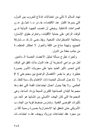 ‫ﺘﻬﺩﺩ ﺍﻟﺴﻼﻡ ﻻ ﺘﺄﺘﻲ ﻤﻥ ﺍﺤﺘﻤﺎﻻﺕ ﺍﻨﺩﻻﻉ ﺍﻟﺤﺭﻭﺏ ﺒﻴﻥ ﺍﻟﺩﻭل،‬
‫ﺍﻟﺘﻲ ﻴﺩﻴﺭﻫﺎ ﺍﻟﻜﺒﺎﺭ ﻋﻨﺩ ﺍﻻﻗﺘﻀﺎﺀ، ﺒﻘـﺩﺭ ﻤـﺎ ﺘﻨﺒﺜـﻕ ﻋـﻥ‬
‫ﺍﻟﺼﺭﺍﻋﺎﺕ ﺍﻟﺩﺍﺨﻠﻴﺔ. ﻭﻴﻨﺒﻐﻲ ﺃﻥ ﺘﻨﺼﺏ ﺍﻟﺠﻬﻭﺩ ﺍﻟﺩﻭﻟﻴﺔ ﻓـﻲ‬
‫ﺍﻟﻭﻗﺕ ﺍﻟﺭﺍﻫﻥ ﻋﻠﻰ ﺤﻤﺎﻴﺔ ﺍﻷﻗﻠﻴﺎﺕ، ﻭﺍﺤﺘﺭﺍﻡ ﺤﻘﻭﻕ ﺍﻹﻨﺴﺎﻥ،‬
‫ﻭﻤﻌﺎﻟﺠﺔ ﺍﻻﻀﻁﺭﺍﺒﺎﺕ ﺍﻟﺸﻌﺒﻴﺔ. ﻭﻴﻘﺘـﻀﻲ ﺫﻟـﻙ ﻤـﺸﺎﺭﻜﺔ‬
‫ﺍﻟﺠﻤﻴﻊ، ﻭﺘﻬﻴﺌﺔ ﻤﻨﺎﺥ ﻤﻥ ﺍﻟﺜﻘﺔ ﻭﺍﻟﺤﻭﺍﺭ ﻻ ﺍﺤﺘﻜﺎﺭ ﺍﻟﻤﻨﻅﻤـﺔ‬
                                ‫ﻤﻥ ﺠﺎﻨﺏ ﺤﻔﻨﺔ ﻤﻥ ﺍﻟﺩﻭل.‬
‫ﻭﺃﺨﻴ ‪‬ﺍ، ﻨﻁﺭﺡ ﻤﺴﺄﻟﺔ ﺘﻤﺜﻴل ﺍﻷﻋﻀﺎﺀ ﺍﻟﺨﻤﺴﺔ ﺍﻟـﺩﺍﺌﻤﻴﻥ.‬
                                            ‫ﺭ‬
‫ﻟﻌل ﻤﻥ ﺩﻭﺍﻋﻲ ﺍﻟﺴﺨﺭﻴﺔ ﺃﻥ ﻫﺫﻩ ﺍﻟﺩﻭل ﺒﺩﺃﺕ ﺘﺘﻔﻕ ﻓﻲ ﺍﻟﻭﻗﺕ‬
‫ﺍﻟﺫﻱ ﺍﻨﺤﺴﺭ ﺘﺄﺜﻴﺭ ﺍﻟﻌﺩﻴﺩ ﻤﻨﻬﺎ ﻋﻠﻰ ﻤﺠﺭﻴﺎﺕ ﺍﻷﻤﻭﺭ ﺒﺼﻭﺭﺓ‬
‫ﺨﻁﻴﺭﺓ. ﻭﻫﻭ ﻤﺎ ﻴﻔﺴﺭ ﺍﻻﻨﻔﺼﺎل ﺍﻟﻭﺍﻀﺢ ﺒﻴﻥ ﻤﺠﻤﻭﻋﺘﻲ 5 ‪P‬‬
‫ﻭ7 ‪ G‬ﺤﻭل ﺍﻟﻤﺴﺎﺌل ﺍﻟﺠﺩﻴﺩﺓ ﺫﺍﺕ ﺍﻻﻫﺘﻤﺎﻡ ﺒﺎﻟﻨـﺴﺒﺔ ﻟﻠﻨﻅـﺎﻡ‬
‫ﺍﻟﻌﺎﻟﻤﻲ. ﻭﻻ ﻴﻔﺘﺄ ﺠﺩﻭل ﺃﻋﻤﺎل ﺍﺠﺘﻤﺎﻋﺎﺕ ﺍﻟﻘﻤﺔ ﺍﻟﺘﻲ ﺘﻌﻘـﺩﻫﺎ‬
‫ﻤﺠﻤﻭﻋﺔ ﺍﻟﺒﻠﺩﺍﻥ ﺍﻟﺼﻨﺎﻋﻴﺔ ﺍﻟﻜﺒﺭﻯ ﺍﻟﺴﺒﻌﺔ ﻴﺯﺩﺍﺩ ﺍﺘﺴﺎ ‪‬ﺎ، ﻭﻫﻲ‬
      ‫ﻋ‬
‫ﺍﻟﻤﺠﻤﻭﻋﺔ ﺍﻟﺘﻲ ﻜﺎﻥ ﺍﻟﻬﺩﻑ ﺍﻷﺼﻠﻲ ﻤﻥ ﺇﻨﺸﺎﺌﻬﺎ ﻫﻭ ﺍﻟﺤﺩ ﻤﻥ‬
‫ﺘﺄﺜﻴﺭﺍﺕ ﺍﻟﻔﻭﻀﻰ ﺍﻟﻨﻘﺩﻴﺔ. ﻭﺘﻤﺎﺭﺱ ﻀﻐﻭﻁ ﻗﻭﻴﺔ ﻤﻥ ﺍﻟﺠﺎﻨـﺏ‬
‫ﺍﻷﻤﺭﻴﻜﻲ ﺤﺘﻰ ﺘﺘﺤﻘﻕ ﻟﻬﺎ ﺍﻻﺴﺘﻤﺭﺍﺭﻴﺔ ﺒﺼﻭﺭﺓ ﺭﺴﻤﻴﺔ ﺃﻜﺜـﺭ‬
‫ﻤﻥ ﻤﺠﺭﺩ ﻋﻘﺩ ﺍﺠﺘﻤﺎﻋﺎﺕ ﺩﻭﺭﻴﺔ، ﻭﻴﻬﺩﻑ ﻋﻘـﺩ ﺍﺠﺘﻤﺎﻋـﺎﺕ‬


‫٩٨٢‬                                             ‫إﻟﻰ اﻟﻔﻬﺮس‬
 