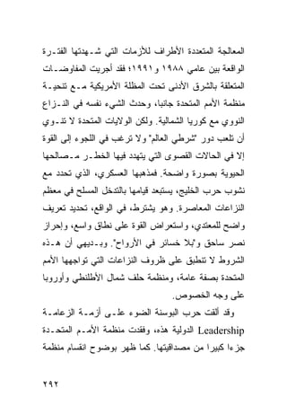 ‫ﺍﻟﻤﻌﺎﻟﺠﺔ ﺍﻟﻤﺘﻌﺩﺩﺓ ﺍﻷﻁﺭﺍﻑ ﻟﻸﺯﻤﺎﺕ ﺍﻟﺘﻲ ﺸـﻬﺩﺘﻬﺎ ﺍﻟﻔﺘـﺭﺓ‬
‫ﺍﻟﻭﺍﻗﻌﺔ ﺒﻴﻥ ﻋﺎﻤﻲ ٨٨٩١ ﻭ١٩٩١؛ ﻓﻘﺩ ﺃﺠﺭﻴﺕ ﺍﻟﻤﻔﺎﻭﻀـﺎﺕ‬
‫ﺍﻟﻤﺘﻌﻠﻘﺔ ﺒﺎﻟﺸﺭﻕ ﺍﻷﺩﻨﻰ ﺘﺤﺕ ﺍﻟﻤﻅﻠﺔ ﺍﻷﻤﺭﻴﻜﻴﺔ ﻤـﻊ ﺘﻨﺤﻴـﺔ‬
‫ﻤﻨﻅﻤﺔ ﺍﻷﻤﻡ ﺍﻟﻤﺘﺤﺩﺓ ﺠﺎﻨ ‪‬ﺎ، ﻭﺤﺩﺙ ﺍﻟﺸﻲﺀ ﻨﻔﺴﻪ ﻓﻲ ﺍﻟﻨـﺯﺍﻉ‬
                             ‫ﺒ‬
‫ﺍﻟﻨﻭﻭﻱ ﻤﻊ ﻜﻭﺭﻴﺎ ﺍﻟﺸﻤﺎﻟﻴﺔ. ﻭﻟﻜﻥ ﺍﻟﻭﻻﻴﺎﺕ ﺍﻟﻤﺘﺤﺩﺓ ﻻ ﺘﻨـﻭﻱ‬
‫ﺃﻥ ﺘﻠﻌﺏ ﺩﻭﺭ "ﺸﺭﻁﻲ ﺍﻟﻌﺎﻟﻡ" ﻭﻻ ﺘﺭﻏﺏ ﻓﻲ ﺍﻟﻠﺠﻭﺀ ﺇﻟﻰ ﺍﻟﻘﻭﺓ‬
‫ﺇﻻ ﻓﻲ ﺍﻟﺤﺎﻻﺕ ﺍﻟﻘﺼﻭﻯ ﺍﻟﺘﻲ ﻴﺘﻬﺩﺩ ﻓﻴﻬﺎ ﺍﻟﺨﻁـﺭ ﻤـﺼﺎﻟﺤﻬﺎ‬
‫ﺍﻟﺤﻴﻭﻴﺔ ﺒﺼﻭﺭﺓ ﻭﺍﻀﺤﺔ. ﻓﻤﺫﻫﺒﻬﺎ ﺍﻟﻌﺴﻜﺭﻱ، ﺍﻟﺫﻱ ﺘﺤﺩﺩ ﻤﻊ‬
‫ﻨﺸﻭﺏ ﺤﺭﺏ ﺍﻟﺨﻠﻴﺞ، ﻴﺴﺘﺒﻌﺩ ﻗﻴﺎﻤﻬﺎ ﺒﺎﻟﺘﺩﺨل ﺍﻟﻤﺴﻠﺢ ﻓﻲ ﻤﻌﻅﻡ‬
‫ﺍﻟﻨﺯﺍﻋﺎﺕ ﺍﻟﻤﻌﺎﺼﺭﺓ. ﻭﻫﻭ ﻴﺸﺘﺭﻁ، ﻓﻲ ﺍﻟﻭﺍﻗﻊ، ﺘﺤﺩﻴﺩ ﺘﻌﺭﻴﻑ‬
‫ﻭﺍﻀﺢ ﻟﻠﻤﻌﺘﺩﻱ، ﻭﺍﺴﺘﻌﺭﺍﺽ ﺍﻟﻘﻭﺓ ﻋﻠﻰ ﻨﻁﺎﻕ ﻭﺍﺴﻊ، ﻭﺇﺤﺭﺍﺯ‬
‫ﻨﺼﺭ ﺴﺎﺤﻕ ﻭ"ﺒﻼ ﺨﺴﺎﺌﺭ ﻓﻲ ﺍﻷﺭﻭﺍﺡ". ﻭﺒـﺩﻴﻬﻲ ﺃﻥ ﻫـﺫﻩ‬
‫ﺍﻟﺸﺭﻭﻁ ﻻ ﺘﻨﻁﺒﻕ ﻋﻠﻰ ﻅﺭﻭﻑ ﺍﻟﻨﺯﺍﻋﺎﺕ ﺍﻟﺘﻲ ﺘﻭﺍﺠﻬﻬﺎ ﺍﻷﻤﻡ‬
‫ﺍﻟﻤﺘﺤﺩﺓ ﺒﺼﻔﺔ ﻋﺎﻤﺔ، ﻭﻤﻨﻅﻤﺔ ﺤﻠﻑ ﺸﻤﺎل ﺍﻷﻁﻠﻨﻁﻲ ﻭﺃﻭﺭﻭﺒﺎ‬
                                  ‫ﻋﻠﻰ ﻭﺠﻪ ﺍﻟﺨﺼﻭﺹ.‬
‫ﻭﻗﺩ ﺃﻟﻘﺕ ﺤﺭﺏ ﺍﻟﺒﻭﺴﻨﺔ ﺍﻟﻀﻭﺀ ﻋﻠـﻰ ﺃﺯﻤـﺔ ﺍﻟﺯﻋﺎﻤـﺔ‬
‫‪ Leadership‬ﺍﻟﺩﻭﻟﻴﺔ ﻫﺫﻩ، ﻭﻓﻘﺩﺕ ﻤﻨﻅﻤﺔ ﺍﻷﻤـﻡ ﺍﻟﻤﺘﺤـﺩﺓ‬
‫ﺠﺯ ‪‬ﺍ ﻜﺒﻴ ‪‬ﺍ ﻤﻥ ﻤﺼﺩﺍﻗﻴﺘﻬﺎ. ﻜﻤﺎ ﻅﻬﺭ ﺒﻭﻀﻭﺡ ﺍﻨﻘﺴﺎﻡ ﻤﻨﻅﻤﺔ‬
                                          ‫ﺀ ﺭ‬


‫٢٩٢‬                                            ‫إﻟﻰ اﻟﻔﻬﺮس‬
 