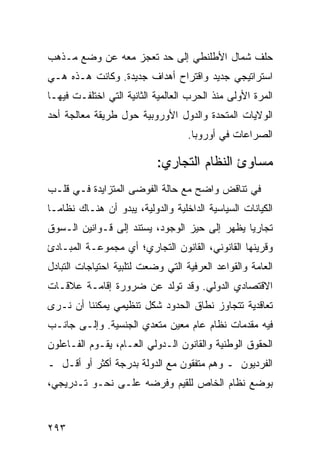 ‫ﺤﻠﻑ ﺸﻤﺎل ﺍﻷﻁﻠﻨﻁﻲ ﺇﻟﻰ ﺤﺩ ﺘﻌﺠﺯ ﻤﻌﻪ ﻋﻥ ﻭﻀﻊ ﻤـﺫﻫﺏ‬
‫ﺍﺴﺘﺭﺍﺘﻴﺠﻲ ﺠﺩﻴﺩ ﻭﺍﻗﺘﺭﺍﺡ ﺃﻫﺩﺍﻑ ﺠﺩﻴﺩﺓ. ﻭﻜﺎﻨﺕ ﻫـﺫﻩ ﻫـﻲ‬
‫ﺍﻟﻤﺭﺓ ﺍﻷﻭﻟﻰ ﻤﻨﺫ ﺍﻟﺤﺭﺏ ﺍﻟﻌﺎﻟﻤﻴﺔ ﺍﻟﺜﺎﻨﻴﺔ ﺍﻟﺘﻲ ﺍﺨﺘﻠﻔـﺕ ﻓﻴﻬـﺎ‬
‫ﺍﻟﻭﻻﻴﺎﺕ ﺍﻟﻤﺘﺤﺩﺓ ﻭﺍﻟﺩﻭل ﺍﻷﻭﺭﻭﺒﻴﺔ ﺤﻭل ﻁﺭﻴﻘﺔ ﻤﻌﺎﻟﺠﺔ ﺃﺤﺩ‬
                                    ‫ﺍﻟﺼﺭﺍﻋﺎﺕ ﻓﻲ ﺃﻭﺭﻭﺒﺎ.‬

                            ‫ﻤﺴﺎﻭﺉ ﺍﻟﻨﻅﺎﻡ ﺍﻟﺘﺠﺎﺭﻱ:‬
‫ﻓﻲ ﺘﻨﺎﻗﺽ ﻭﺍﻀﺢ ﻤﻊ ﺤﺎﻟﺔ ﺍﻟﻔﻭﻀﻰ ﺍﻟﻤﺘﺯﺍﻴﺩﺓ ﻓـﻲ ﻗﻠـﺏ‬
‫ﺍﻟﻜﻴﺎﻨﺎﺕ ﺍﻟﺴﻴﺎﺴﻴﺔ ﺍﻟﺩﺍﺨﻠﻴﺔ ﻭﺍﻟﺩﻭﻟﻴﺔ، ﻴﺒﺩﻭ ﺃﻥ ﻫﻨـﺎﻙ ﻨﻅﺎ ‪‬ـﺎ‬
  ‫ﻤ‬
‫ﺘﺠﺎﺭ ‪‬ﺎ ﻴﻅﻬﺭ ﺇﻟﻰ ﺤﻴﺯ ﺍﻟﻭﺠﻭﺩ، ﻴﺴﺘﻨﺩ ﺇﻟﻰ ﻗـﻭﺍﻨﻴﻥ ﺍﻟـﺴﻭﻕ‬
                                               ‫ﻴ‬
‫ﻭﻗﺭﻴﻨﻬﺎ ﺍﻟﻘﺎﻨﻭﻨﻲ، ﺍﻟﻘﺎﻨﻭﻥ ﺍﻟﺘﺠﺎﺭﻱ؛ ﺃﻱ ﻤﺠﻤﻭﻋـﺔ ﺍﻟﻤﺒـﺎﺩﺉ‬
‫ﺍﻟﻌﺎﻤﺔ ﻭﺍﻟﻘﻭﺍﻋﺩ ﺍﻟﻌﺭﻓﻴﺔ ﺍﻟﺘﻲ ﻭﻀﻌﺕ ﻟﺘﻠﺒﻴﺔ ﺍﺤﺘﻴﺎﺠﺎﺕ ﺍﻟﺘﺒﺎﺩل‬
‫ﺍﻻﻗﺘﺼﺎﺩﻱ ﺍﻟﺩﻭﻟﻲ. ﻭﻗﺩ ﺘﻭﻟﺩ ﻋﻥ ﻀﺭﻭﺭﺓ ﺇﻗﺎﻤـﺔ ﻋﻼﻗـﺎﺕ‬
‫ﺘﻌﺎﻗﺩﻴﺔ ﺘﺘﺠﺎﻭﺯ ﻨﻁﺎﻕ ﺍﻟﺤﺩﻭﺩ ﺸﻜل ﺘﻨﻅﻴﻤﻲ ﻴﻤﻜﻨﻨﺎ ﺃﻥ ﻨـﺭﻯ‬
‫ﻓﻴﻪ ﻤﻘﺩﻤﺎﺕ ﻨﻅﺎﻡ ﻋﺎﻡ ﻤﻌﻴﻥ ﻤﺘﻌﺩﻱ ﺍﻟﺠﻨﺴﻴﺔ. ﻭﺇﻟـﻰ ﺠﺎﻨـﺏ‬
‫ﺍﻟﺤﻘﻭﻕ ﺍﻟﻭﻁﻨﻴﺔ ﻭﺍﻟﻘﺎﻨﻭﻥ ﺍﻟـﺩﻭﻟﻲ ﺍﻟﻌـﺎﻡ، ﻴﻘـﻭﻡ ﺍﻟﻔـﺎﻋﻠﻭﻥ‬
‫ﺍﻟﻔﺭﺩﻴﻭﻥ ـ ﻭﻫﻡ ﻤﺘﻔﻘﻭﻥ ﻤﻊ ﺍﻟﺩﻭﻟﺔ ﺒﺩﺭﺠﺔ ﺃﻜﺜﺭ ﺃﻭ ﺃﻗـل ـ‬
‫ﺒﻭﻀﻊ ﻨﻅﺎﻡ ﺍﻟﺨﺎﺹ ﻟﻠﻘﻴﻡ ﻭﻓﺭﻀﻪ ﻋﻠـﻰ ﻨﺤـﻭ ﺘـﺩﺭﻴﺠﻲ،‬


‫٣٩٢‬                                               ‫إﻟﻰ اﻟﻔﻬﺮس‬
 