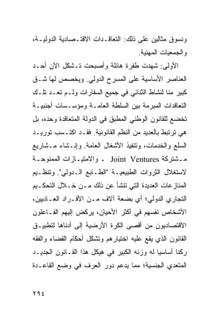 ‫ﻭﻨﺴﻭﻕ ﻤﺜﺎﻟﻴﻥ ﻋﻠﻰ ﺫﻟﻙ: ﺍﻟﺘﻌﺎﻗـﺩﺍﺕ ﺍﻻﻗﺘـﺼﺎﺩﻴﺔ ﺍﻟﺩﻭﻟﻴـﺔ،‬
                                       ‫ﻭﺍﻟﺠﻤﻌﻴﺎﺕ ﺍﻟﻤﻬﻨﻴﺔ.‬
‫ﺍﻷﻭﻟﻰ: ﺸﻬﺩﺕ ﻁﻔﺭﺓ ﻫﺎﺌﻠﺔ ﻭﺃﺼﺒﺤﺕ ﺘـﺸﻜل ﺍﻵﻥ ﺃﺤـﺩ‬
‫ﺍﻟﻌﻨﺎﺼﺭ ﺍﻷﺴﺎﺴﻴﺔ ﻋﻠﻰ ﺍﻟﻤﺴﺭﺡ ﺍﻟﺩﻭﻟﻲ. ﻭﻴﺨﺼﺹ ﻟﻬﺎ ﺸـﻕ‬
‫ﻜﺒﻴﺭ ﻤﻨﺎ ﻟﻨﺸﺎﻁ ﺍﻟﺜﻨﺎﺌﻲ ﻓﻲ ﺠﻤﻴﻊ ﺍﻟﺴﻔﺎﺭﺍﺕ ﻭﻟـﻡ ﺘﻌـﺩ ﺘﻠـﻙ‬
‫ﺍﻟﺘﻌﺎﻗﺩﺍﺕ ﺍﻟﻤﺒﺭﻤﺔ ﺒﻴﻥ ﺍﻟﺴﻠﻁﺔ ﺍﻟﻌﺎﻤـﺔ ﻭﻤﺅﺴـﺴﺎﺕ ﺃﺠﻨﺒﻴـﺔ‬
‫ﺘﺨﻀﻊ ﻟﻠﻘﺎﻨﻭﻥ ﺍﻟﻭﻁﻨﻲ ﺍﻟﻤﻁﺒﻕ ﻓﻲ ﺍﻟﺩﻭﻟﺔ ﺍﻟﻤﺘﻌﺎﻗﺩﺓ ﻭﺤﺩﻩ، ﺒل‬
‫ﻫﻲ ﺘﺭﺘﺒﻁ ﺒﺎﻟﻌﺩﻴﺩ ﻤﻥ ﺍﻟ ﹸﻅﻡ ﺍﻟﻘﺎﻨﻭﻨﻴﺔ. ﻓﻘـﺩ ﺍﻜﺘـﺴﺏ ﺘﻭﺭﻴـﺩ‬
                                ‫ﻨ‬
‫ﺍﻟﺴﻠﻊ ﻭﺍﻟﺨﺩﻤﺎﺕ، ﻭﺘﻨﻔﻴﺫ ﺍﻷﺸﻐﺎل ﺍﻟﻌﺎﻤﺔ. ﻭﺇﻨـﺸﺎﺀ ﻤـﺸﺎﺭﻴﻊ‬
‫ﻤ ـﺸﺘﺭﻜﺔ ‪ Joint Ventures‬ـ ﻭﺍﻻﻤﺘﻴ ـﺎﺯﺍﺕ ﺍﻟﻤﻤﻨﻭﺤ ـﺔ‬
 ‫ـ‬             ‫ـ‬                              ‫ـ‬
‫ﻻﺴﺘﻐﻼل ﺍﻟﺜﺭﻭﺍﺕ ﺍﻟﻁﺒﻴﻌﻴـﺔ "ﺍﻟﻁـﺎﺒﻊ ﺍﻟـﺩﻭﻟﻲ". ﻭﺘﻨﻅـﻴﻡ‬
‫ﺍﻟﻤﻨﺎﺯﻋﺎﺕ ﺍﻟﻌﺩﻴﺩﺓ ﺍﻟﺘﻲ ﺘﻨﺸﺄ ﻋﻥ ﺫﻟﻙ ﻤـﻥ ﺨـﻼل ﺍﻟﺘﺤﻜـﻴﻡ‬
‫ﺍﻟﺘﺠﺎﺭﻱ ﺍﻟﺩﻭﻟﻲ؛ ﺃﻱ ﺒﻀﻌﺔ ﺁﻻﻑ ﻤـﻥ ﺍﻷﻓـﺭﺍﺩ ﺍﻟﻌـﺎﺩﻴﻴﻥ،‬
‫ﺍﻷﺸﺨﺎﺹ ﻨﻔﺴﻬﻡ ﻓﻲ ﺃﻜﺜﺭ ﺍﻷﺤﻴﺎﻥ، ﻴﺭﻜﺽ ﺇﻟﻴﻬﻡ ﺍﻟﻔـﺎﻋﻠﻭﻥ‬
‫ﺍﻻﻗﺘﺼﺎﺩﻴﻭﻥ ﻤﻥ ﺃﻗﺼﻰ ﺍﻟﻜﺭﺓ ﺍﻷﺭﻀﻴﺔ ﺇﻟﻰ ﺃﺩﻨﺎﻫﺎ ﻟﺘﻁﺒﻴـﻕ‬
‫ﺍﻟﻘﺎﻨﻭﻥ ﺍﻟﺫﻱ ﻴﻘﻊ ﻋﻠﻴﻪ ﺍﺨﺘﻴﺎﺭﻫﻡ ﻭﺘﺸﻜل ﺃﺤﻜﺎﻡ ﺍﻟﻘﻀﺎﺀ ﻭﺍﻟﻔﻘﻪ‬
‫ﺭﻜ ﹰﺎ ﺃﺴﺎﺴ ‪‬ﺎ ﻟﻪ ﻭﺯﻨﻪ ﺍﻟﻜﺒﻴﺭ ﻓﻲ ﻫﻴﻜل ﻫﺫﺍ ﺍﻟﻘـﺎﻨﻭﻥ ﺍﻟﺠﺩﻴـﺩ‬
                                             ‫ﻴ‬       ‫ﻨ‬
‫ﺍﻟﻤﺘﻌﺩﻱ ﺍﻟﺠﻨﺴﻴﺔ؛ ﻤﻤﺎ ﻴﺩﻋﻡ ﺩﻭﺭ ﺍﻟﻌﺭﻑ ﻓﻲ ﻭﻀﻊ ﺍﻟﻘﺎﻋـﺩﺓ‬


‫٤٩٢‬                                              ‫إﻟﻰ اﻟﻔﻬﺮس‬
 