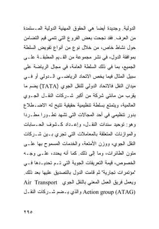 ‫ﺍﻟﺩﻭﻟﻴﺔ. ﻭﺠﺩﻴﺩﺓ ﺃﻴ ‪‬ﺎ ﻫﻲ ﺍﻟﺤﻘﻭﻕ ﺍﻟﻤﻬﻨﻴﺔ ﺍﻟﺩﻭﻟﻴﺔ ﺍﻟﻤـﺴﺘﻤﺩﺓ‬
                                     ‫ﻀ‬
‫ﻤﻥ ﺍﻟﻌﺭﻑ. ﻓﻘﺩ ﻨﺠﺤﺕ ﺒﻌﺽ ﺍﻟﻔﺭﻭﻉ ﺍﻟﺘﻲ ﺘﻨﻤﻲ ﻗﻴﻡ ﺍﻟﺘﻀﺎﻤﻥ‬
‫ﺤﻭل ﻨﺸﺎﻁ ﺨﺎﺹ، ﻤﻥ ﺨﻼل ﻨﻭﻉ ﻤﻥ ﺃﻨﻭﺍﻉ ﺘﻔﻭﻴﺽ ﺍﻟﺴﻠﻁﺔ‬
‫ﺒﻤﻭﺍﻓﻘﺔ ﺍﻟﺩﻭل، ﻓﻲ ﻨﺸﺭ ﻤﺠﻤﻭﻋﺔ ﻤﻥ ﺍﻟﻘـﻴﻡ ﺍﻟﻤﻁﺒﻘـﺔ ﻋﻠـﻰ‬
‫ﺍﻟﺠﻤﻴﻊ، ﺒﻤﺎ ﻓﻲ ﺫﻟﻙ ﺍﻟﺴﻠﻁﺔ ﺍﻟﻌﺎﻤﺔ، ﻓﻲ ﻤﺠﺎل ﺍﻟﺭﻴﺎﻀﺔ ﻋﻠﻰ‬
‫ﺴﺒﻴل ﺍﻟﻤﺜﺎل ﻓﻴﻤﺎ ﻴﺨﺹ ﺍﻻﺘﺤﺎﺩ ﺍﻟﺭﻴﺎﻀـﻲ ﺍﻟـﺩﻭﻟﻲ ﺃﻭ ﻓـﻲ‬
‫ﻤﻴﺩﺍﻥ ﺍﻟﻨﻘل ﻓﺎﻻﺘﺤﺎﺩ ﺍﻟﺩﻭﻟﻲ ﻟﻠﻨﻘل ﺍﻟﺠﻭﻱ )‪ (TATA‬ﻴﻀﻡ ﻤﺎ‬
‫ﻴﻘﺭﺏ ﻤﻥ ﻤﺎﺌﺘﻲ ﺸﺭﻜﺔ ﻤﻥ ﺃﻜﺒﺭ ﺸـﺭﻜﺎﺕ ﺍﻟﻨﻘـل ﺍﻟﺠـﻭﻱ‬
‫ﺍﻟﻌﺎﻟﻤﻴﺔ، ﻭﻴﺘﻤﺘﻊ ﺒﺴﻠﻁﺔ ﺘﻨﻅﻴﻤﻴﺔ ﺤﻘﻴﻘﻴﺔ ﹸﺘﻴﺢ ﻟﻪ ﺍﻻﻀـﻁﻼﻉ‬
              ‫ﺘ‬
‫ﺒﺩﻭﺭ ﺘﻨﻅﻴﻤﻲ ﻓﻲ ﺃﺤﺩ ﺍﻟﻤﺠﺎﻻﺕ ﺍﻟﺘﻲ ﺘﺸﻬﺩ ﺘﻁـﻭ ‪‬ﺍ ﻤﻁـﺭ ‪‬ﺍ‬
 ‫ﺩ‬       ‫ﺭ‬
‫ﻭﻫﻭ: ﺘﻭﺤﻴﺩ ﺴﻨﺩﺍﺕ ﺍﻟﻨﻘـل، ﻭﺇﻋـﺩﺍﺩ ﻜـﺸﻭﻑ ﺍﻟﺤـﺴﺎﺒﺎﺕ‬
‫ﻭﺍﻟﻤﻭﺍﺯﻨﺎﺕ ﺍﻟﻤﺘﻌﻠﻘﺔ ﺒﺎﻟﻤﻌﺎﻤﻼﺕ ﺍﻟﺘﻲ ﺘﺠﺭﻱ ﺒـﻴﻥ ﺸـﺭﻜﺎﺕ‬
‫ﺍﻟﻨﻘل ﺍﻟﺠﻭﻱ، ﻭﻭﺯﻥ ﺍﻷﻤﺘﻌﺔ، ﻭﺍﻟﺨﺩﻤﺎﺕ ﺍﻟﻤﺴﻤﻭﺡ ﺒﻬﺎ ﻋﻠـﻰ‬
‫ﻤﺘﻭﻥ ﺍﻟﻁﺎﺌﺭﺍﺕ، ﻭﻤﺎ ﺇﻟﻰ ﺫﻟﻙ. ﻜﻤﺎ ﺃﻨﻪ ﻴﺤﺩﺩ، ﻋﻠـﻰ ﻭﺠـﻪ‬
‫ﺍﻟﺨﺼﻭﺹ، ﻗﻴﻤﺔ ﺍﻟﺘﻌﺭﻴﻔﺎﺕ ﺍﻟﺠﻭﻴﺔ ﺍﻟﺘﻲ ﺘـﻡ ﺘﺤﺩﻴـﺩﻫﺎ ﻓـﻲ‬
‫"ﻤﺅﺘﻤﺭﺍﺕ ﺘﺠﺎﺭﻴﺔ" ﺜﻡ ﻗﺎﻤﺕ ﺍﻟﺩﻭل ﺒﺎﻟﺘﺼﺩﻴﻕ ﻋﻠﻴﻬﺎ ﺒﻌﺩ ﺫﻟﻙ.‬
‫ﻭﻴﻌﻤل ﻓﺭﻴﻕ ﺍﻟﻌﻤل ﺍﻟﻤﻌﻨﻲ ﺒﺎﻟﻨﻘل ﺍﻟﺠﻭﻱ ‪Air Transport‬‬
‫)‪ Aetion group (ATAG‬ﻭﺍﻟﺫﻱ ﻴـﻀﻡ ﺸـﺭﻜﺎﺕ ﺍﻟﻨﻘـل‬


‫٥٩٢‬                                              ‫إﻟﻰ اﻟﻔﻬﺮس‬
 