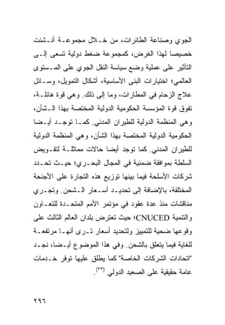 ‫ﺍﻟﺠﻭﻱ ﻭﺼﻨﺎﻋﺔ ﺍﻟﻁﺎﺌﺭﺍﺕ، ﻤﻥ ﺨـﻼل ﻤﺠﻤﻭﻋـﺔ ﺃﻨـﺸﺌﺕ‬
‫ﺨﺼﻴ ‪‬ﺎ ﻟﻬﺫﺍ ﺍﻟﻐﺭﺽ، ﻜﻤﺠﻤﻭﻋﺔ ﻀﻐﻁ ﺩﻭﻟﻴﺔ ﺘﺴﻌﻰ ﺇﻟـﻰ‬
                                         ‫ﺼ‬
‫ﺍﻟﺘﺄﺜﻴﺭ ﻋﻠﻰ ﻋﻤﻠﻴﺔ ﻭﻀﻊ ﺴﻴﺎﺴﺔ ﺍﻟﻨﻘل ﺍﻟﺠﻭﻱ ﻋﻠﻰ ﺍﻟﻤـﺴﺘﻭﻯ‬
‫ﺍﻟﻌﺎﻟﻤﻲ؛ ﺍﺨﺘﻴﺎﺭﺍﺕ ﺍﻟ ‪‬ﻨﻰ ﺍﻷﺴﺎﺴﻴﺔ، ﺃﺸﻜﺎل ﺍﻟﺘﻤﻭﻴل، ﻭﺴـﺎﺌل‬
                                 ‫ﺒ‬
‫ﻋﻼﺝ ﺍﻟﺯﺤﺎﻡ ﻓﻲ ﺍﻟﻤﻁﺎﺭﺍﺕ، ﻭﻤﺎ ﺇﻟﻰ ﺫﻟﻙ. ﻭﻫﻲ ﻗﻭﺓ ﻫﺎﺌﻠـﺔ،‬
‫ﺘﻔﻭﻕ ﻗﻭﺓ ﺍﻟﻤﺅﺴﺴﺔ ﺍﻟﺤﻜﻭﻤﻴﺔ ﺍﻟﺩﻭﻟﻴﺔ ﺍﻟﻤﺨﺘﺼﺔ ﺒﻬﺫﺍ ﺍﻟـﺸﺄﻥ،‬
‫ﻭﻫﻲ ﺍﻟﻤﻨﻅﻤﺔ ﺍﻟﺩﻭﻟﻴﺔ ﻟﻠﻁﻴﺭﺍﻥ ﺍﻟﻤﺩﻨﻲ. ﻜﻤـﺎ ﺘﻭﺠـﺩ ﺃﻴـ ‪‬ﺎ‬
 ‫ﻀ‬
‫ﺍﻟﺤﻜﻭﻤﻴﺔ ﺍﻟﺩﻭﻟﻴﺔ ﺍﻟﻤﺨﺘﺼﺔ ﺒﻬﺫﺍ ﺍﻟﺸﺄﻥ، ﻭﻫﻲ ﺍﻟﻤﻨﻅﻤﺔ ﺍﻟﺩﻭﻟﻴﺔ‬
‫ﻟﻠﻁﻴﺭﺍﻥ ﺍﻟﻤﺩﻨﻲ. ﻜﻤﺎ ﺘﻭﺠﺩ ﺃﻴ ‪‬ﺎ ﺤﺎﻻﺕ ﻤﻤﺎﺜﻠـﺔ ﻟﺘﻔـﻭﻴﺽ‬
                      ‫ﻀ‬
‫ﺍﻟﺴﻠﻁﺔ ﺒﻤﻭﺍﻓﻘﺔ ﻀﻤﻨﻴﺔ ﻓﻲ ﺍﻟﻤﺠﺎل ﺍﻟﺒﺤـﺭﻱ؛ ﺤﻴـﺙ ﹸﺤـﺩﺩ‬
    ‫ﺘ‬
‫ﺸﺭﻜﺎﺕ ﺍﻷﺴﻠﺤﺔ ﻓﻴﻤﺎ ﺒﻴﻨﻬﺎ ﺘﻭﺯﻴﻊ ﻫﺫﻩ ﺍﻟﺘﺠﺎﺭﺓ ﻋﻠﻰ ﺍﻷﺠﻨﺤﺔ‬
‫ﺍﻟﻤﺨﺘﻠﻔﺔ، ﺒﺎﻹﻀﺎﻓﺔ ﺇﻟﻰ ﺘﺤﺩﻴـﺩ ﺃﺴـﻌﺎﺭ ﺍﻟـﺸﺤﻥ. ﻭﺘﺠـﺭﻱ‬
‫ﻤﻨﺎﻗﺸﺎﺕ ﻤﻨﺫ ﻋﺩﺓ ﻋﻘﻭﺩ ﻓﻲ ﻤﺅﺘﻤﺭ ﺍﻷﻤﻡ ﺍﻟﻤﺘﺤـﺩﺓ ﻟﻠﺘﻌـﺎﻭﻥ‬
‫ﻭﺍﻟﺘﻨﻤﻴﺔ ‪CNUCED‬؛ ﺤﻴﺙ ﺘﻌﺘﺭﺽ ﺒﻠﺩﺍﻥ ﺍﻟﻌﺎﻟﻡ ﺍﻟﺜﺎﻟﺙ ﻋﻠﻰ‬
‫ﻭﻗﻭﻋﻬﺎ ﻀﺤﻴﺔ ﻟﻠﺘﻤﻴﻴﺯ ﻭﻟﺘﺤﺩﻴﺩ ﺃﺴﻌﺎﺭ ﺘـﺭﻯ ﺃﻨﻬـﺎ ﻤﺭﺘﻔﻌـﺔ‬
‫ﻟﻠﻐﺎﻴﺔ ﻓﻴﻤﺎ ﻴﺘﻌﻠﻕ ﺒﺎﻟﺸﺤﻥ. ﻭﻓﻲ ﻫﺫﺍ ﺍﻟﻤﻭﻀﻭﻉ ﺃﻴـ ‪‬ﺎ، ﻨﺠـﺩ‬
       ‫ﻀ‬
‫"ﺍﺘﺤﺎﺩﺍﺕ ﺍﻟﺸﺭﻜﺎﺕ ﺍﻟﺨﺎﺼﺔ" ﻜﻤﺎ ﻴﻁﻠﻕ ﻋﻠﻴﻬﺎ ﺘﻭﻓﺭ ﺨـﺩﻤﺎﺕ‬
                     ‫ﻋﺎﻤﺔ ﺤﻘﻴﻘﻴﺔ ﻋﻠﻰ ﺍﻟﺼﻌﻴﺩ ﺍﻟﺩﻭﻟﻲ )٣٣(.‬


‫٦٩٢‬                                             ‫إﻟﻰ اﻟﻔﻬﺮس‬
 