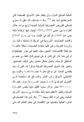 ‫ﺍﻟﻤﺎﻟﻴﺔ ﻟﺼﺎﻟﺢ ﺍﻟﺩﻭل، ﻭﺃﻥ ﻴﻨﻅﻡ ﻋﻤل ﺍﻷﺴﻭﺍﻕ ﺍﻟﻀﺨﻤﺔ ﺍﻟﺘﻲ‬
‫ﺘﺘﺴﻡ ﺒﻁﺎﺒﻊ ﺸﺒﻪ ﻋﺎﻡ )٦٣(. ﻭﻗﺩ ﺘـﻀﺎﻋﻑ ﺍﻟﺘـﺩﻓﻕ ﺍﻟـﺴﻨﻭﻱ‬
‫ﻟﺼﺎﻓﻲ ﺍﻟﻘﺭﻭﺽ ﺍﻟﻤﺼﺭﻓﻴﺔ ﺍﻟﺩﻭﻟﻴﺔ ﺍﻟﺠﺩﻴﺩﺓ ﺃﺭﺒﻊ ﻤﺭﺍﺕ ﺨﻼل‬
‫ﺍﻟﻔﺘﺭﺓ ﻤﺎ ﺒﻴﻥ ﻋﺎﻤﻲ ٦٧٩١ ﻭ٦٨٩١ )ﺤﻴﺙ ﺸﻬﺩ ﺍﺭﺘﻔﺎ ‪‬ﺎ ﺒﺎﻟ ﹰﺎ‬
 ‫ﻋ ﻐ‬
‫ﺤﺘﻰ ﻋﺎﻡ ٢٨٩١، ﺜﻡ ﺃﺨﺫ ﻓﻲ ﺍﻟﺜﺒﺎﺕ ﺒﺩ ‪‬ﺍ ﻤﻥ ﻋـﺎﻡ ٣٨٩١(‬
               ‫ﺀ‬
‫ﻭﺃﻗﺎﻤﺕ ﺍﻟﻤﺼﺎﺭﻑ ﺍﻷﻭﺭﻭﺒﻴﺔ ﻓﻲ ﺃﻤﺭﻴﻜﺎ ﺍﻟـﺸﻤﺎﻟﻴﺔ ﻭﺍﻟﻴﺎﺒـﺎﻥ‬
‫ﻭﺃﻭﺭﻭﺒﺎ ﺍﻟﻐﺭﺒﻴﺔ، ﻭﻫﻲ ﻜﻠﻬﺎ ﻤﺘﻌﺩﺩﺓ ﺍﻟﺠﻨﺴﻴﺎﺕ، ﺸﺒﻜﺔ ﻋﺎﻟﻤﻴـﺔ‬
‫ﻤﺘﺭﺍﺒﻁﺔ )ﻓﺎﻟﺤﺴﺎﺒﺎﺕ ﺍﻟﻤﻌﻴﻥ ﻤﺤل ﺩﻓﻌﻬﺎ ﻓﻲ ﺠﺯﺭ ‪Caiman‬‬
‫ﺃﻭ ﻓﻲ ﺒﻨﻤﺎ ﺘﺩﺍﺭ ﻓﻲ ﻟﻨﺩﻥ ﺃﻭ ﻓﻲ ﻨﻴﻭﻴﻭﺭﻙ(، ﺘﻐﻁـﻲ ﺠﻤﻴـﻊ‬
‫ﺍﻟﻤﻨﺎﻁﻕ ﺍﻟﺯﻤﻨﻴﺔ، ﻭﺘﻌﻤل ﺒﺸﻜل ﻤﺘﺼل ﻭﻓﻲ ﺍﻟﻭﻗﺕ ﺍﻟﺼﺤﻴﺢ.‬
‫ﻭﺘﻌﺘﺒﺭ ﻫﺫﻩ ﺍﻟﺴﻭﻕ ﺍﻟﻤﺼﺭﻓﻴﺔ ﺍﻟﺩﻭﻟﻴﺔ ﻤﺭﻜ ‪‬ﺍ ﻟﺘﻨـﺎﻓﺱ ﺸـﺩﻴﺩ‬
               ‫ﺯ‬
‫ﻴﻘﺘﻀﻲ ﺍﻟﺒﺤﺙ ﻋﻥ ﻨﻭﺍﺘﺞ ﻤﺎﻟﻴـﺔ ﺠﺩﻴـﺩﺓ ﺩﺍﺌ ‪‬ـﺎ ﻭﺍﻟﺘﻭﺴـﻴﻊ‬
            ‫ﻤ‬
‫ﺍﻟﻼﻨﻬﺎﺌﻲ ﻷﺴﻭﺍﻕ ﺭﺃﺱ ﺍﻟﻤﺎل. ﻭﺍﻟﻤﺒـﺎﻟﻎ ﺍﻟﻤـﺴﺘﺨﺩﻤﺔ ﻓـﻲ‬
‫"ﺍﻟﺘﻤﻭﻴل ﺍﻟﻤﺭﻜﺯﻱ" ﻗـﺩ ﺘـﺼﻴﺏ ﺍﻟﻤـﺭﺀ ﺒﺎﻟـﺩﻭﺍﺭ، ﻓﻬﻨـﺎﻙ‬
‫٠٠٠٠,٠٥٢ ﻤﻠﻴﺎﺭ ﺩﻭﻻﺭ ﺴﻨﻭ ‪‬ﺎ ﺍﻟﻘﻠﻴل ﻤﻨﻬﺎ ﻴﺨﺹ ﺍﻟﺘﺠـﺎﺭﺓ‬
                          ‫ﻴ‬
‫ﺍﻟﺩﻭﻟﻴﺔ ﻭﺍﻟﺸﻕ ﺍﻷﻋﻅﻡ ﻤﻨﻬﺎ ﻴﺄﺨﺫ ﻤﻜﺎﻨﻪ ﻓـﻲ ﺴـﻭﻕ ﺍﻷﻭﺭﺍﻕ‬
‫ﺍﻟﻤﺎﻟﻴﺔ، ﻭﻓﻲ ﺸﺭﺍﺀ ﺍﻟﻨﻘﺩ ﻭﺒﻴﻌﻪ )٧٣(. ﻭﻗﺩ ﺃﺩﻯ ﻫﺫﺍ ﺍﻟﺘﻀﺨﻡ ﻓﻲ‬
‫ﺍﻟﺩﺍﺌﺭﺓ ﺍﻟﻤﺎﻟﻴﺔ ﻭﻓﺼﻠﻬﺎ ﻋﻥ ﺍﻻﻗﺘﺼﺎﺩ ﺇﻟﻰ ﺠﻌل ﺍﻟﻨﻅﺎﻡ ﺍﻟﻤـﺎﻟﻲ‬


‫٨٩٢‬                                              ‫إﻟﻰ اﻟﻔﻬﺮس‬
 