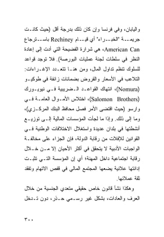 ‫ﻭﺍﻟﻴﺎﺒﺎﻥ، ﻭﻓﻲ ﻓﺭﻨﺴﺎ ﻭﺇﻥ ﻜﺎﻥ ﺫﻟﻙ ﺒﺩﺭﺠﺔ ﺃﻗل )ﺤﻴﺙ ﻜﺎﻨـﺕ‬
‫ـﺘﺭﺠﺎﻉ‬‫ـﺭﺍﺀ" ﺃﻱ ـﺎﻡ ‪ Rechiney‬ﺒﺎﺴـ‬
                       ‫ﻗﻴـ‬      ‫ـﺔ "ﺍﻟﺨﺒـ‬‫ﺠﺭﻴﻤـ‬
‫‪ ،American Can‬ﻫﻲ ﺸﺭﺍﺭﺓ ﺍﻟﻔﻀﻴﺤﺔ ﺍﻟﺘﻲ ﺃﺩﺕ ﺇﻟﻰ ﺇﻋﺎﺩﺓ‬
‫ﺍﻟﻨﻅﺭ ﻓﻲ ﺴﻠﻁﺎﺕ ﻟﺠﻨﺔ ﻋﻤﻠﻴﺎﺕ ﺍﻟﺒﻭﺭﺼﺔ(. ﻓﻼ ﺘﻭﺠﺩ ﻗﻭﺍﻋﺩ‬
‫ﻟﻠﺴﻠﻭﻙ ﺘﻨﻅﻡ ﺘﺩﺍﻭل ﺍﻟﻤﺎل، ﻭﻤﻥ ﻫﻨـﺎ ﺘﺘﻌـﺩﺩ ﺍﻹﻏـﺭﺍﺀﺍﺕ:‬
‫ﺍﻟﺘﻼﻋﺏ ﻓﻲ ﺍﻷﺴﻌﺎﺭ ﻭﺍﻟﻘﺭﻭﺽ ﺒﻀﻤﺎﻨﺎﺕ ﺯﺍﺌﻔﺔ ﻓﻲ ﻁﻭﻜﻴـﻭ‬
‫)‪ ،(Nomura‬ﺍﻨﺘﻬﺎﻙ ﺍﻟﻘﻭﺍﻋـﺩ ﺍﻟـﻀﺭﻴﺒﻴﺔ ﻓـﻲ ﻨﻴﻭﻴـﻭﺭﻙ‬
‫)‪ ،(Salomon Brothers‬ﺍﺨﺘﻼﺱ ﺍﻷﻤـﻭﺍل ﺍﻟﻌﺎﻤـﺔ ﻓـﻲ‬
‫ﻭﺍﺭﺴﻭ )ﺤﻴﺙ ﺍﻗﺘﻀﻰ ﺍﻷﻤﺭ ﻓﺼل ﻤﺤﺎﻓﻅ ﺍﻟﺒﻨﻙ ﺍﻟﻤﺭﻜـﺯﻱ(،‬
‫ﻭﻤﺎ ﺇﻟﻰ ﺫﻟﻙ. ﻭﺇﺫﺍ ﻤﺎ ﻟﺠﺄﺕ ﺍﻟﻤﺅﺴﺴﺎﺕ ﺍﻟﻤﺎﻟﻴﺔ ﺇﻟـﻰ ﺘﻭﺯﻴـﻊ‬
‫ﺃﻨﺸﻁﺘﻬﺎ ﻓﻲ ﺒﻠﺩﺍﻥ ﻋﺩﻴﺩﺓ ﻭﺍﺴﺘﻐﻼل ﺍﻻﺨﺘﻼﻓﺎﺕ ﺍﻟﻭﻁﻨﻴﺔ ﻓـﻲ‬
‫ﺍﻟﻘﻭﺍﻨﻴﻥ ﻟﻺﻓﻼﺕ ﻤﻥ ﺭﻗﺎﺒﺔ ﺍﻟﺩﻭﻟﺔ، ﻓﺈﻥ ﺍﻟﺠﺯﺍﺀ ﻋﻠﻰ ﻤﺨﺎﻟﻔـﺔ‬
‫ﺍﻟﻭﺍﺠﺒﺎﺕ ﺍﻷﺩﺒﻴﺔ ﻻ ﻴﺘﺤﻘﻕ ﻓﻲ ﺃﻜﺜﺭ ﺍﻷﺤﻴﺎﻥ ﺇﻻ ﻤـﻥ ﺨـﻼل‬
‫ﺭﻗﺎﺒﺔ ﺍﺠﺘﻤﺎﻋﻴﺔ ﺩﺍﺨل ﺍﻟﻤﻬﻨﺔ؛ ﺃﻱ ﺇﻥ ﺍﻟﻤﺅﺴﺴﺔ ﺍﻟﺘـﻲ ﺘﺜﺒـﺕ‬
‫ﺇﺩﺍﻨﺘﻬﺎ ﻋﻼﻨﻴﺔ ﻴﻀﻌﻬﺎ ﺍﻟﻤﺠﺘﻤﻊ ﺍﻟﻤﺎﻟﻲ ﻓﻲ ﻗﻔﺹ ﺍﻻﺘﻬﺎﻡ ﻭﺘﻔﻘﺩ‬
                                           ‫ﺜﻘﺔ ﻋﻤﻼﺌﻬﺎ.‬
‫ﻭﻫﻜﺫﺍ ﻨﺸﺄ ﻗﺎﻨﻭﻥ ﺨﺎﺹ ﺤﻘﻴﻘﻲ ﻤﺘﻌﺩﻱ ﺍﻟﺠﻨﺴﻴﺔ ﻤﻥ ﺨﻼل‬
‫ﺍﻟﻌﺭﻑ ﻭﺍﻟﻌﺎﺩﺍﺕ، ﺒﺸﻜل ﻏﻴﺭ ﺭﺴـﻤﻲ ﺤـﺫﺭ، ﺩﻭﻥ ﺘـﺩﺨل‬


‫٠٠٣‬                                            ‫إﻟﻰ اﻟﻔﻬﺮس‬
 