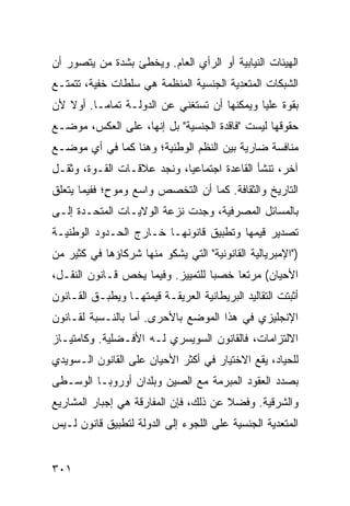 ‫ﺍﻟﻬﻴﺌﺎﺕ ﺍﻟﻨﻴﺎﺒﻴﺔ ﺃﻭ ﺍﻟﺭﺃﻱ ﺍﻟﻌﺎﻡ. ﻭﻴﺨﻁﺊ ﺒﺸﺩﺓ ﻤﻥ ﻴﺘﺼﻭﺭ ﺃﻥ‬
‫ﺍﻟﺸﺒﻜﺎﺕ ﺍﻟﻤﺘﻌﺩﻴﺔ ﺍﻟﺠﻨﺴﻴﺔ ﺍﻟﻤﻨﻅﻤﺔ ﻫﻲ ﺴﻠﻁﺎﺕ ﺨﻔﻴﺔ، ﺘﺘﻤﺘـﻊ‬
‫ﺒﻘﻭﺓ ﻋﻠﻴﺎ ﻭﻴﻤﻜﻨﻬﺎ ﺃﻥ ﺘﺴﺘﻐﻨﻲ ﻋﻥ ﺍﻟﺩﻭﻟـﺔ ﺘﻤﺎ ‪‬ـﺎ. ﺃﻭﻻ ﻷﻥ‬
   ‫ﹰ‬      ‫ﻤ‬
‫ﺤﻘﻭﻗﻬﺎ ﻟﻴﺴﺕ "ﻓﺎﻗﺩﺓ ﺍﻟﺠﻨﺴﻴﺔ" ﺒل ﺇﻨﻬﺎ، ﻋﻠﻰ ﺍﻟﻌﻜﺱ، ﻤﻭﻀـﻊ‬
‫ﻤﻨﺎﻓﺴﺔ ﻀﺎﺭﻴﺔ ﺒﻴﻥ ﺍﻟ ﹸﻅﻡ ﺍﻟﻭﻁﻨﻴﺔ؛ ﻭﻫﻨﺎ ﻜﻤﺎ ﻓﻲ ﺃﻱ ﻤﻭﻀـﻊ‬
                                ‫ﻨ‬
‫ﺁﺨﺭ، ﺘﻨﺸﺄ ﺍﻟﻘﺎﻋﺩﺓ ﺍﺠﺘﻤﺎﻋ ‪‬ﺎ، ﻭﻨﺠﺩ ﻋﻼﻗـﺎﺕ ﺍﻟﻘـﻭﺓ، ﻭﺜﻘـل‬
                            ‫ﻴ‬
‫ﺍﻟﺘﺎﺭﻴﺦ ﻭﺍﻟﺜﻘﺎﻓﺔ. ﻜﻤﺎ ﺃﻥ ﺍﻟﺘﺨﺼﺹ ﻭﺍﺴﻊ ﻭﻤﻭ ٍ؛ ﻓﻔﻴﻤﺎ ﻴﺘﻌﻠﻕ‬
             ‫ﺡ‬
‫ﺒﺎﻟﻤﺴﺎﺌل ﺍﻟﻤﺼﺭﻓﻴﺔ، ﻭﺠﺩﺕ ﻨﺯﻋﺔ ﺍﻟﻭﻻﻴـﺎﺕ ﺍﻟﻤﺘﺤـﺩﺓ ﺇﻟـﻰ‬
‫ﺘﺼﺩﻴﺭ ﻗﻴﻤﻬﺎ ﻭﺘﻁﺒﻴﻕ ﻗﺎﻨﻭﻨﻬـﺎ ﺨـﺎﺭﺝ ﺍﻟﺤـﺩﻭﺩ ﺍﻟﻭﻁﻨﻴـﺔ‬
‫)"ﺍﻹﻤﺒﺭﻴﺎﻟﻴﺔ ﺍﻟﻘﺎﻨﻭﻨﻴﺔ" ﺍﻟﺘﻲ ﻴﺸﻜﻭ ﻤﻨﻬﺎ ﺸﺭﻜﺎﺅﻫﺎ ﻓﻲ ﻜﺜﻴﺭ ﻤﻥ‬
‫ﺍﻷﺤﻴﺎﻥ( ﻤﺭﺘ ‪‬ﺎ ﺨﺼ ‪‬ﺎ ﻟﻠﺘﻤﻴﻴﺯ. ﻭﻓﻴﻤﺎ ﻴﺨﺹ ﻗـﺎﻨﻭﻥ ﺍﻟﻨﻘـل،‬
                                   ‫ﺒ‬     ‫ﻌ‬
‫ﺃﺜﺒﺘﺕ ﺍﻟﺘﻘﺎﻟﻴﺩ ﺍﻟﺒﺭﻴﻁﺎﻨﻴﺔ ﺍﻟﻌﺭﻴﻘـﺔ ﻗﻴﻤﺘﻬـﺎ ﻭﻴﻁﺒـﻕ ﺍﻟﻘـﺎﻨﻭﻥ‬
‫ﺍﻹﻨﺠﻠﻴﺯﻱ ﻓﻲ ﻫﺫﺍ ﺍﻟﻤﻭﻀﻊ ﺒﺎﻷﺤﺭﻯ. ﺃﻤﺎ ﺒﺎﻟﻨـﺴﺒﺔ ﻟﻘـﺎﻨﻭﻥ‬
‫ﺍﻻﻟﺘﺯﺍﻤﺎﺕ، ﻓﺎﻟﻘﺎﻨﻭﻥ ﺍﻟﺴﻭﻴﺴﺭﻱ ﻟـﻪ ﺍﻷﻓـﻀﻠﻴﺔ. ﻭﻜﺎﻤﺘﻴـﺎﺯ‬
‫ﻟﻠﺤﻴﺎﺩ، ﻴﻘﻊ ﺍﻻﺨﺘﻴﺎﺭ ﻓﻲ ﺃﻜﺜﺭ ﺍﻷﺤﻴﺎﻥ ﻋﻠﻰ ﺍﻟﻘﺎﻨﻭﻥ ﺍﻟـﺴﻭﻴﺩﻱ‬
‫ﺒﺼﺩﺩ ﺍﻟﻌﻘﻭﺩ ﺍﻟﻤﺒﺭﻤﺔ ﻤﻊ ﺍﻟﺼﻴﻥ ﻭﺒﻠﺩﺍﻥ ﺃﻭﺭﻭﺒـﺎ ﺍﻟﻭﺴـﻁﻰ‬
‫ﻭﺍﻟﺸﺭﻗﻴﺔ. ﻭﻓﻀﻼ ﻋﻥ ﺫﻟﻙ، ﻓﺈﻥ ﺍﻟﻤﻔﺎﺭﻗﺔ ﻫﻲ ﺇﺠﺒﺎﺭ ﺍﻟﻤﺸﺎﺭﻴﻊ‬
                                       ‫ﹰ‬
‫ﺍﻟﻤﺘﻌﺩﻴﺔ ﺍﻟﺠﻨﺴﻴﺔ ﻋﻠﻰ ﺍﻟﻠﺠﻭﺀ ﺇﻟﻰ ﺍﻟﺩﻭﻟﺔ ﻟﺘﻁﺒﻴﻕ ﻗﺎﻨﻭﻥ ﻟـﻴﺱ‬


‫١٠٣‬                                               ‫إﻟﻰ اﻟﻔﻬﺮس‬
 