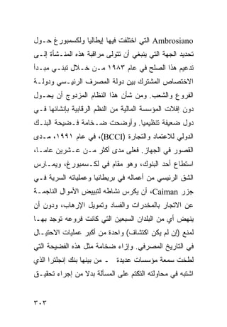 ‫‪ Ambrosiano‬ﺍﻟﺘﻲ ﺍﺨﺘﻠﻔﺕ ﻓﻴﻬﺎ ﺇﻴﻁﺎﻟﻴﺎ ﻭﻟﻜﺴﻤﺒﻭﺭﻍ ﺤـﻭل‬
‫ﺘﺤﺩﻴﺩ ﺍﻟﺠﻬﺔ ﺍﻟﺘﻲ ﻴﻨﺒﻐﻲ ﺃﻥ ﺘﺘﻭﻟﻰ ﻤﺭﺍﻗﺒﺔ ﻫﺫﻩ ﺍﻟﻤﻨـﺸﺄﺓ ﺇﻟـﻰ‬
‫ﺘﺩﻋﻴﻡ ﻫﺫﺍ ﺍﻟﺼﻠﺢ ﻓﻲ ﻋﺎﻡ ٣٨٩١ ﻤـﻥ ﺨـﻼل ﺘﺒﻨـﻲ ﻤﺒـﺩﺃ‬
‫ﺍﻻﺨﺘﺼﺎﺹ ﺍﻟﻤﺸﺘﺭﻙ ﺒﻴﻥ ﺩﻭﻟﺔ ﺍﻟﻤﺼﺭﻑ ﺍﻟﺭﺌﻴـﺴﻲ ﻭﺩﻭﻟـﺔ‬
‫ﺍﻟﻔﺭﻭﻉ ﻭﺍﻟﺸﻌﺏ. ﻭﻤﻥ ﺸﺄﻥ ﻫﺫﺍ ﺍﻟﻨﻅﺎﻡ ﺍﻟﻤﺯﺩﻭﺝ ﺃﻥ ﻴﺤـﻭل‬
‫ﺩﻭﻥ ﺇﻓﻼﺕ ﺍﻟﻤﺅﺴﺴﺔ ﺍﻟﻤﺎﻟﻴﺔ ﻤﻥ ﺍﻟ ﹸﻅﻡ ﺍﻟﺭﻗﺎﺒﻴﺔ ﺒﺈﻨﺸﺎﺌﻬﺎ ﻓـﻲ‬
                        ‫ﻨ‬
‫ﺩﻭل ﻀﻌﻴﻔﺔ ﺘﻨﻅﻴﻤ ‪‬ﺎ. ﻭﺃﻭﻀﺤﺕ ﻀـﺨﺎﻤﺔ ﻓـﻀﻴﺤﺔ ﺍﻟﺒﻨـﻙ‬
                              ‫ﻴ‬
‫ﺍﻟﺩﻭﻟﻲ ﻟﻼﻋﺘﻤﺎﺩ ﻭﺍﻟﺘﺠﺎﺭﺓ )‪ ،(BCCI‬ﻓﻲ ﻋﺎﻡ ١٩٩١، ﻤـﺩﻯ‬
‫ﺍﻟﻘﺼﻭﺭ ﻓﻲ ﺍﻟﺠﻬﺎﺯ. ﻓﻌﻠﻰ ﻤﺩﻯ ﺃﻜﺜﺭ ﻤـﻥ ﻋـﺸﺭﻴﻥ ﻋﺎ ‪‬ـﺎ،‬
   ‫ﻤ‬
‫ﺍﺴﺘﻁﺎﻉ ﺃﺤﺩ ﺍﻟﺒﻨﻭﻙ، ﻭﻫﻭ ﻤﻘﺎﻡ ﻓﻲ ﻟﻜـﺴﻤﺒﻭﺭﻍ، ﻭﻴﻤـﺎﺭﺱ‬
‫ﺍﻟﺸﻕ ﺍﻟﺭﺌﻴﺴﻲ ﻤﻥ ﺃﻋﻤﺎﻟﻪ ﻓﻲ ﺒﺭﻴﻁﺎﻨﻴﺎ ﻭﻋﻤﻠﻴﺎﺘﻪ ﺍﻟﺴﺭﻴﺔ ﻓـﻲ‬
‫ﺠﺯﺭ ‪ ،Caiman‬ﺃﻥ ﻴﻜﺭﺱ ﻨﺸﺎﻁﻪ ﻟﺘﺒﻴﻴﺽ ﺍﻷﻤﻭﺍل ﺍﻟﻨﺎﺠﻤـﺔ‬
‫ﻋﻥ ﺍﻻﺘﺠﺎﺭ ﺒﺎﻟﻤﺨﺩﺭﺍﺕ ﻭﺍﻟﻔﺴﺎﺩ ﻭﺘﻤﻭﻴل ﺍﻹﺭﻫﺎﺏ، ﻭﺩﻭﻥ ﺃﻥ‬
‫ﻴﻨﻬﺽ ﺃﻱ ﻤﻥ ﺍﻟﺒﻠﺩﺍﻥ ﺍﻟﺴﺒﻌﻴﻥ ﺍﻟﺘﻲ ﻜﺎﻨﺕ ﻓﺭﻭﻋﻪ ﺘﻭﺠﺩ ﺒﻬـﺎ‬
‫ﻟﻤﻨﻊ )ﺇﻥ ﻟﻡ ﻴﻜﻥ ﺍﻜﺘﺸﺎﻑ( ﻭﺍﺤﺩﺓ ﻤﻥ ﺃﻜﺒﺭ ﻋﻤﻠﻴﺎﺕ ﺍﻻﺤﺘﻴـﺎل‬
‫ﻓﻲ ﺍﻟﺘﺎﺭﻴﺦ ﺍﻟﻤﺼﺭﻓﻲ. ﻭﺇﺯﺍﺀ ﻀﺨﺎﻤﺔ ﻤﺜل ﻫﺫﻩ ﺍﻟﻔﻀﻴﺤﺔ ﺍﻟﺘﻲ‬
‫ﻟﻁﺨﺕ ﺴﻤﻌﺔ ﻤﺅﺴﺴﺎﺕ ﻋﺩﻴﺩﺓ ـ ﻤﻥ ﺒﻴﻨﻬﺎ ﺒﻨﻙ ﺇﻨﺠﻠﺘﺭﺍ ﺍﻟﺫﻱ‬
‫ﺍﺸﺘﺒﻪ ﻓﻲ ﻤﺤﺎﻭﻟﺘﻪ ﺍﻟﺘﻜﺘﻡ ﻋﻠﻰ ﺍﻟﻤﺴﺄﻟﺔ ﺒﺩﻻ ﻤﻥ ﺇﺠﺭﺍﺀ ﺘﺤﻘﻴـﻕ‬
                ‫ﹰ‬


‫٣٠٣‬                                             ‫إﻟﻰ اﻟﻔﻬﺮس‬
 