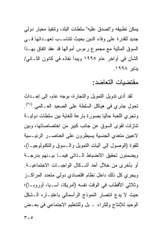 ‫ﻴﻤﻜﻥ ﺘﻁﺒﻴﻘﻪ ﻭ"ﺘﺼﺩﻕ ﻋﻠﻴﻪ" ﺴﻠﻁﺎﺕ ﺍﻟﺒﻠﺩ، ﻭﺘﻨﻔﻴﺫ ﻤﻌﻴﺎﺭ ﺩﻭﻟﻲ‬
‫ﺠﺩﻴﺩ ﻟﻠﻘﺩﺭﺓ ﻋﻠﻰ ﻭﻓﺎﺀ ﺍﻟﺩﻴﻥ ﺒﺤﻴﺙ ﺘﺘﻨﺎﺴـﺏ ﺘﻌﻬـﺩﺍﺘﻬﺎ ﻓـﻲ‬
‫ﺍﻟﺴﻭﻕ ﺍﻟﻤﺎﻟﻴﺔ ﻤﻊ ﻤﺠﻤﻭﻉ ﺭﺀﻭﺱ ﺃﻤﻭﺍﻟﻬﺎ ﻗﺩ ﻋﻘﺩ ﺍﺘﻔﺎﻕ ﺒﻬـﺫﺍ‬
‫ﺍﻟﺸﺄﻥ ﻓﻲ ﺃﻭﺍﺨﺭ ﻋﺎﻡ ٥٩٩١ ﻭﻴﺒﺩﺃ ﻨﻔﺎﺫﻩ ﻓﻲ ﻜﺎﻨﻭﻥ ﺍﻟﺜـﺎﻨﻲ/‬
                                           ‫ﻴﻨﺎﻴﺭ ٨٩٩١.‬

                                ‫ﻤﻘﺘﻀﻴﺎﺕ ﺍﻟﺘﻌﺎﻀﺩ:‬
‫ﻟﻘﺩ ﺃﺩﻯ ﺘﺩﻭﻴل ﺍﻟﺘﻤﻭﻴل ﻭﺍﻟﺘﺠﺎﺭﺓ، ﺒﻭﺠﻪ ﻋﺎﻡ، ﺇﻟﻰ ﺇﺤـﺩﺍﺙ‬
‫ﺘﺤﻭل ﺠﺫﺭﻱ ﻓﻲ ﻫﻴﺎﻜل ﺍﻟﺴﻠﻁﺔ ﻋﻠﻰ ﺍﻟﺼﻌﻴﺩ ﺍﻟﻌـﺎﻟﻤﻲ )٨٣(.‬
‫ﻭﺘﺠﺭﻱ ﺍﻟﻠﻌﺒﺔ ﺤﺎﻟ ‪‬ﺎ ﺒﺼﻭﺭﺓ ﺒﺎﺭﻋﺔ ﻟﻠﻐﺎﻴﺔ ﺒﻴﻥ ﺴﻠﻁﺎﺕ ﺩﻭﻟﻴـﺔ‬
                                     ‫ﻴ‬
‫ﺘﻨﺎﺯﻟﺕ ﻟﻘﻭﻯ ﺍﻟﺴﻭﻕ ﻋﻥ ﺠﺎﻨﺏ ﻜﺒﻴﺭ ﻤﻥ ﺍﺨﺘﺼﺎﺼﺎﺘﻬﺎ، ﻭﺒﻴﻥ‬
‫ﻻﻋﺒﻴﻥ ﻤﺘﻌﺩﻱ ﺍﻟﺠﻨﺴﻴﺔ ﻴﺴﻴﻁﺭﻭﻥ ﻋﻠﻰ ﺍﻟﻌﻨﺎﺼـﺭ ﺍﻟﺭﺌﻴـﺴﻴﺔ‬
‫ﻟﻠﻘﻭﺓ )ﺍﻟﻭﺼﻭل ﺇﻟﻰ ﺁﻟﻴﺎﺕ ﺍﻟﺘﻤﻭﻴل ﻭﺍﻟـﺴﻭﻕ ﻭﺍﻟﺘﻜﻨﻭﻟﻭﺠﻴـﺎ(،‬
‫ﻭﻴﻀﻤﻨﻭﻥ ﺘﺤﻘﻴﻕ ﺍﻻﻨﻀﺒﺎﻁ ﺍﻟـﺫﺍﺘﻲ ﻓﻴﻤـﺎ ﺒﻴـﻨﻬﻡ ﺒﺩﺭﺠـﺔ‬
‫ﺃﻭ ﺒﺄﺨﺭﻯ ﻤﻥ ﺨﻼل ﺃﺤﺩ ﺃﺸـﻜﺎل ﺍﻟﻭﺍﺠﺒـﺎﺕ ﺍﻻﺠﺘﻤﺎﻋﻴـﺔ.‬
‫ﻭﻴﺠﺭﻱ ﻜل ﺫﻟﻙ ﺩﺍﺨل ﻨﻅﺎﻡ ﺍﻗﺘﺼﺎﺩﻱ ﺩﻭﻟﻲ ﻤﺘﻌﺩﺩ ﺍﻟﻤﺭﺍﻜـﺯ‬
‫ﻭﺜﻼﺜﻲ ﺍﻷﻗﻁﺎﺏ ﻓﻲ ﺍﻟﻭﻗﺕ ﻨﻔﺴﻪ )ﺃﻤﺭﻴﻜﺎ، ﺁﺴـﻴﺎ، ﺃﻭﺭﻭﺒـﺎ(؛‬
‫ﺤﻴﺙ ﻻ ﻴﺩﻉ ﺍﻨﺘﺼﺎﺭ ﺍﻟﻨﻤﻭﺫﺝ ﺍﻟﺭﺃﺴﻤﺎﻟﻲ ﺒﺎﻋﺘﺒـﺎﺭﻩ ﺍﻟـﺸﻜل‬
‫ﺍﻟﻭﺤﻴﺩ ﻟﻺﻨﺘﺎﺝ ﻭﻟﻠﺜﺭﺍﺀ ـ ﺒل ﻭﻟﻠﺘﻨﻅﻴﻡ ﺍﻻﺠﺘﻤﺎﻋﻲ ﻓﻲ ﺒﻌـﺽ‬

‫٥٠٣‬                                             ‫إﻟﻰ اﻟﻔﻬﺮس‬
 