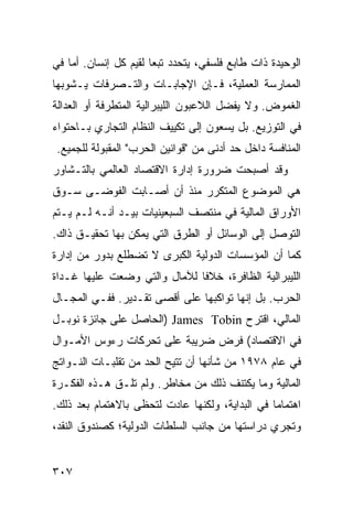 ‫ﺍﻟﻭﺤﻴﺩﺓ ﺫﺍﺕ ﻁﺎﺒﻊ ﻓﻠﺴﻔﻲ، ﻴﺘﺤﺩﺩ ﺘﺒ ‪‬ﺎ ﻟﻘﻴﻡ ﻜل ﺇﻨﺴﺎﻥ. ﺃﻤﺎ ﻓﻲ‬
                       ‫ﻌ‬
‫ﺍﻟﻤﻤﺎﺭﺴﺔ ﺍﻟﻌﻤﻠﻴﺔ، ﻓـﺈﻥ ﺍﻹﺠﺎﺒـﺎﺕ ﻭﺍﻟﺘـﺼﺭﻓﺎﺕ ﻴـﺸﻭﺒﻬﺎ‬
‫ﺍﻟﻐﻤﻭﺽ. ﻭﻻ ﻴﻔﻀل ﺍﻟﻼﻋﺒﻭﻥ ﺍﻟﻠﻴﺒﺭﺍﻟﻴﺔ ﺍﻟﻤﺘﻁﺭﻓﺔ ﺃﻭ ﺍﻟﻌﺩﺍﻟﺔ‬
‫ﻓﻲ ﺍﻟﺘﻭﺯﻴﻊ. ﺒل ﻴﺴﻌﻭﻥ ﺇﻟﻰ ﺘﻜﻴﻴﻑ ﺍﻟﻨﻅﺎﻡ ﺍﻟﺘﺠﺎﺭﻱ ﺒـﺎﺤﺘﻭﺍﺀ‬
 ‫ﺍﻟﻤﻨﺎﻓﺴﺔ ﺩﺍﺨل ﺤﺩ ﺃﺩﻨﻰ ﻤﻥ "ﻗﻭﺍﻨﻴﻥ ﺍﻟﺤﺭﺏ" ﺍﻟﻤﻘﺒﻭﻟﺔ ﻟﻠﺠﻤﻴﻊ.‬
‫ﻭﻗﺩ ﺃﺼﺒﺤﺕ ﻀﺭﻭﺭﺓ ﺇﺩﺍﺭﺓ ﺍﻻﻗﺘﺼﺎﺩ ﺍﻟﻌﺎﻟﻤﻲ ﺒﺎﻟﺘـﺸﺎﻭﺭ‬
‫ﻫﻲ ﺍﻟﻤﻭﻀﻭﻉ ﺍﻟﻤﺘﻜﺭﺭ ﻤﻨﺫ ﺃﻥ ﺃﺼـﺎﺒﺕ ﺍﻟﻔﻭﻀـﻰ ﺴـﻭﻕ‬
‫ﺍﻷﻭﺭﺍﻕ ﺍﻟﻤﺎﻟﻴﺔ ﻓﻲ ﻤﻨﺘﺼﻑ ﺍﻟﺴﺒﻌﻴﻨﻴﺎﺕ ﺒﻴـﺩ ﺃﻨـﻪ ﻟـﻡ ﻴـﺘﻡ‬
‫ﺍﻟﺘﻭﺼل ﺇﻟﻰ ﺍﻟﻭﺴﺎﺌل ﺃﻭ ﺍﻟﻁﺭﻕ ﺍﻟﺘﻲ ﻴﻤﻜﻥ ﺒﻬﺎ ﺘﺤﻘﻴـﻕ ﺫﺍﻙ.‬
‫ﻜﻤﺎ ﺃﻥ ﺍﻟﻤﺅﺴﺴﺎﺕ ﺍﻟﺩﻭﻟﻴﺔ ﺍﻟﻜﺒﺭﻯ ﻻ ﺘﻀﻁﻠﻊ ﺒﺩﻭﺭ ﻤﻥ ﺇﺩﺍﺭﺓ‬
‫ﺍﻟﻠﻴﺒﺭﺍﻟﻴﺔ ﺍﻟﻅﺎﻓﺭﺓ، ﺨﻼ ﹰﺎ ﻟﻶﻤﺎل ﻭﺍﻟﺘﻲ ﻭﻀﻌﺕ ﻋﻠﻴﻬﺎ ﻏـﺩﺍﺓ‬
                              ‫ﻓ‬
‫ﺍﻟﺤﺭﺏ. ﺒل ﺇﻨﻬﺎ ﺘﻭﺍﻜﺒﻬﺎ ﻋﻠﻰ ﺃﻗﺼﻰ ﺘﻘـﺩﻴﺭ. ﻓﻔـﻲ ﺍﻟﻤﺠـﺎل‬
‫ﺍﻟﻤﺎﻟﻲ، ﺍﻗﺘﺭﺡ ‪) James Tobin‬ﺍﻟﺤﺎﺼل ﻋﻠﻰ ﺠﺎﺌﺯﺓ ﻨﻭﺒـل‬
‫ﻓﻲ ﺍﻻﻗﺘﺼﺎﺩ( ﻓﺭﺽ ﻀﺭﻴﺒﺔ ﻋﻠﻰ ﺘﺤﺭﻜﺎﺕ ﺭﺀﻭﺱ ﺍﻷﻤـﻭﺍل‬
‫ﻓﻲ ﻋﺎﻡ ٨٧٩١ ﻤﻥ ﺸﺄﻨﻬﺎ ﺃﻥ ﹸﺘﻴﺢ ﺍﻟﺤﺩ ﻤﻥ ﺘﻘﻠﺒـﺎﺕ ﺍﻟﻨـﻭﺍﺘﺞ‬
                            ‫ﺘ‬
‫ﺍﻟﻤﺎﻟﻴﺔ ﻭﻤﺎ ﻴﻜﺘﻨﻑ ﺫﻟﻙ ﻤﻥ ﻤﺨﺎﻁﺭ. ﻭﻟﻡ ﺘﻠـﻕ ﻫـﺫﻩ ﺍﻟﻔﻜـﺭﺓ‬
‫ﺍﻫﺘﻤﺎ ‪‬ﺎ ﻓﻲ ﺍﻟﺒﺩﺍﻴﺔ، ﻭﻟﻜﻨﻬﺎ ﻋﺎﺩﺕ ﻟﺘﺤﻅﻰ ﺒﺎﻻﻫﺘﻤﺎﻡ ﺒﻌﺩ ﺫﻟﻙ.‬
                                                 ‫ﻤ‬
‫ﻭﺘﺠﺭﻱ ﺩﺭﺍﺴﺘﻬﺎ ﻤﻥ ﺠﺎﻨﺏ ﺍﻟﺴﻠﻁﺎﺕ ﺍﻟﺩﻭﻟﻴﺔ؛ ﻜﺼﻨﺩﻭﻕ ﺍﻟﻨﻘﺩ،‬


‫٧٠٣‬                                              ‫إﻟﻰ اﻟﻔﻬﺮس‬
 