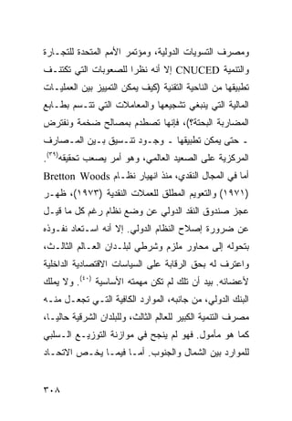 ‫ﻭﻤﺼﺭﻑ ﺍﻟﺘﺴﻭﻴﺎﺕ ﺍﻟﺩﻭﻟﻴﺔ، ﻭﻤﺅﺘﻤﺭ ﺍﻷﻤﻡ ﺍﻟﻤﺘﺤﺩﺓ ﻟﻠﺘﺠـﺎﺭﺓ‬
‫ﻭﺍﻟﺘﻨﻤﻴﺔ ‪ CNUCED‬ﺇﻻ ﺃﻨﻪ ﻨﻅ ‪‬ﺍ ﻟﻠﺼﻌﻭﺒﺎﺕ ﺍﻟﺘﻲ ﺘﻜﺘﻨـﻑ‬
                      ‫ﺭ‬
‫ﺘﻁﺒﻴﻘﻬﺎ ﻤﻥ ﺍﻟﻨﺎﺤﻴﺔ ﺍﻟﺘﻘﻨﻴﺔ )ﻜﻴﻑ ﻴﻤﻜﻥ ﺍﻟﺘﻤﻴﻴﺯ ﺒﻴﻥ ﺍﻟﻌﻤﻠﻴـﺎﺕ‬
‫ﺍﻟﻤﺎﻟﻴﺔ ﺍﻟﺘﻲ ﻴﻨﺒﻐﻲ ﺘﺸﺠﻴﻌﻬﺎ ﻭﺍﻟﻤﻌﺎﻤﻼﺕ ﺍﻟﺘﻲ ﺘﺘـﺴﻡ ﺒﻁـﺎﺒﻊ‬
‫ﺍﻟﻤﻀﺎﺭﺒﺔ ﺍﻟﺒﺤﺘﺔ؟(، ﻓﺈﻨﻬﺎ ﺘﺼﻁﺩﻡ ﺒﻤﺼﺎﻟﺢ ﻀﺨﻤﺔ ﻭﻨﻔﺘﺭﺽ‬
‫ـ ﺤﺘﻰ ﻴﻤﻜﻥ ﺘﻁﺒﻴﻘﻬﺎ ـ ﻭﺠـﻭﺩ ﺘﻨـﺴﻴﻕ ﺒـﻴﻥ ﺍﻟﻤـﺼﺎﺭﻑ‬
‫ﺍﻟﻤﺭﻜﺯﻴﺔ ﻋﻠﻰ ﺍﻟﺼﻌﻴﺩ ﺍﻟﻌﺎﻟﻤﻲ، ﻭﻫﻭ ﺃﻤﺭ ﻴﺼﻌﺏ ﺘﺤﻘﻴﻘﻪ)٩٣(.‬
‫ﺃﻤﺎ ﻓﻲ ﺍﻟﻤﺠﺎل ﺍﻟﻨﻘﺩﻱ، ﻤﻨﺫ ﺍﻨﻬﻴﺎﺭ ﻨﻅـﺎﻡ ‪Bretton Woods‬‬
‫)١٧٩١( ﻭﺍﻟﺘﻌﻭﻴﻡ ﺍﻟﻤﻁﻠﻕ ﻟﻠﻌﻤﻼﺕ ﺍﻟﻨﻘﺩﻴﺔ )٣٧٩١(، ﻅﻬـﺭ‬
‫ﻋﺠﺯ ﺼﻨﺩﻭﻕ ﺍﻟﻨﻘﺩ ﺍﻟﺩﻭﻟﻲ ﻋﻥ ﻭﻀﻊ ﻨﻅﺎﻡ ﺭﻏﻡ ﻜل ﻤﺎ ﻗﻴـل‬
‫ﻋﻥ ﻀﺭﻭﺭﺓ ﺇﺼﻼﺡ ﺍﻟﻨﻅﺎﻡ ﺍﻟﺩﻭﻟﻲ. ﺇﻻ ﺃﻨﻪ ﺍﺴـﺘﻌﺎﺩ ﻨﻔـﻭﺫﻩ‬
‫ﺒﺘﺤﻭﻟﻪ ﺇﻟﻰ ﻤﺤﺎﻭﺭ ﻤﻠﺯﻡ ﻭﺸﺭﻁﻲ ﻟﺒﻠـﺩﺍﻥ ﺍﻟﻌـﺎﻟﻡ ﺍﻟﺜﺎﻟـﺙ،‬
‫ﻭﺍﻋﺘﺭﻑ ﻟﻪ ﺒﺤﻕ ﺍﻟﺭﻗﺎﺒﺔ ﻋﻠﻰ ﺍﻟﺴﻴﺎﺴﺎﺕ ﺍﻻﻗﺘﺼﺎﺩﻴﺔ ﺍﻟﺩﺍﺨﻠﻴﺔ‬
‫ﻷﻋﻀﺎﺌﻪ. ﺒﻴﺩ ﺃﻥ ﺘﻠﻙ ﻟﻡ ﺘﻜﻥ ﻤﻬﻤﺘﻪ ﺍﻷﺴﺎﺴﻴﺔ )٠٤(. ﻭﻻ ﻴﻤﻠﻙ‬
‫ﺍﻟﺒﻨﻙ ﺍﻟﺩﻭﻟﻲ، ﻤﻥ ﺠﺎﻨﺒﻪ، ﺍﻟﻤﻭﺍﺭﺩ ﺍﻟﻜﺎﻓﻴﺔ ﺍﻟﺘـﻲ ﺘﺠﻌـل ﻤﻨـﻪ‬
‫ﻤﺼﺭﻑ ﺍﻟﺘﻨﻤﻴﺔ ﺍﻟﻜﺒﻴﺭ ﻟﻠﻌﺎﻟﻡ ﺍﻟﺜﺎﻟﺙ، ﻭﻟﻠﺒﻠﺩﺍﻥ ﺍﻟﺸﺭﻗﻴﺔ ﺤﺎﻟ ‪‬ـﺎ،‬
   ‫ﻴ‬
‫ﻜﻤﺎ ﻫﻭ ﻤﺄﻤﻭل. ﻓﻬﻭ ﻟﻡ ﻴﻨﺠﺢ ﻓﻲ ﻤﻭﺍﺯﻨﺔ ﺍﻟﺘﻭﺯﻴـﻊ ﺍﻟـﺴﻠﺒﻲ‬
‫ﻟﻠﻤﻭﺍﺭﺩ ﺒﻴﻥ ﺍﻟﺸﻤﺎل ﻭﺍﻟﺠﻨﻭﺏ. ﺃﻤـﺎ ﻓﻴﻤـﺎ ﻴﺨـﺹ ﺍﻻﺘﺤـﺎﺩ‬


‫٨٠٣‬                                                 ‫إﻟﻰ اﻟﻔﻬﺮس‬
 