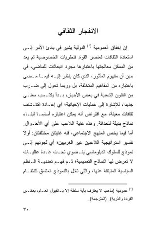 ‫ﺍﻻﻨﻔﺠﺎﺭ ﺍﻟﺜﻘﺎﻓﻲ‬
                                  ‫)*(‬
‫ﺍﻟﺩﻭﻟﻴﺔ ﻴﺸﻴﺭ ﻓﻲ ﺒﺎﺩﺉ ﺍﻷﻤﺭ ﺇﻟـﻰ‬          ‫ﺇﻥ ﺇﺨﻔﺎﻕ ﺍﻟﻌﻤﻭﻤﻴﺔ‬
‫ﺍﺴﺘﻌﺎﺩﺓ ﺍﻟﺜﻘﺎﻓﺎﺕ ﻟﻌﻨﺼﺭ ﺍﻟﻘﻭﺓ. ﻓﻨﻅﺭﻴﺎﺕ ﺍﻟﺨﺼﻭﺼﻴﺔ ﻟﻡ ﻴﻌﺩ‬
‫ﻤﻥ ﺍﻟﻤﻤﻜﻥ ﻤﻌﺎﻟﺠﺘﻬﺎ ﺒﺎﻋﺘﺒﺎﺭﻫﺎ ﻤﺠﺭﺩ ﺍﻨﺒﻌﺎﺜﺎﺕ ﻟﻠﻤﺎﻀﻲ، ﻓﻲ‬
‫ﺤﻴﻥ ﺃﻥ ﻤﻔﻬﻭﻡ ﺍﻟﻤﺄﺜﻭﺭ، ﺍﻟﺫﻱ ﻜﺎﻥ ﻴﻨﻅﺭ ﺇﻟﻴـﻪ ﻓﻴﻤـﺎ ﻤـﻀﻰ‬
‫ﺒﺎﻋﺘﺒﺎﺭﻩ ﻤﻥ ﺍﻟﻤﻔﺎﻫﻴﻡ ﺍﻟﻤﺘﺨﻠﻔﺔ، ﺒل ﻭﺭﺒﻤﺎ ﺘﺤﻭل ﺇﻟﻰ ﻀـﺭﺏ‬
‫ﻤﻥ ﺍﻟﻔﻨﻭﻥ ﺍﻟﺸﻌﺒﻴﺔ ﻓﻲ ﺒﻌﺽ ﺍﻷﺤﻴﺎﻥ، ﺒـﺩﺃ ﻴﻜﺘـﺴﺏ ﻤﻌ ﹰـﻰ‬
  ‫ﻨ‬
‫ﺠﺩﻴ ‪‬ﺍ، ﻟﻺﺸﺎﺭﺓ ﺇﻟﻰ ﻋﻤﻠﻴﺎﺕ ﺍﻹﺤﻴﺎﺌﻴﺔ؛ ﺃﻱ ﺇﻋـﺎﺩﺓ ﺍﻜﺘـﺸﺎﻑ‬
                                                ‫ﺩ‬
‫ﺜﻘﺎﻓﺎﺕ ﻤﻌﻴﻨﺔ، ﻤﻊ ﺍﻓﺘﺭﺍﺽ ﺃﻨﻪ ﻴﻤﻜﻥ ﺍﻋﺘﺒﺎﺭﻩ ﺃﺴﺎ ‪‬ـﺎ ﻟﺒﻨـﺎﺀ‬
         ‫ﺴ‬
‫ﻨﻤﺎﺫﺝ ﺒﺩﻴﻠﺔ ﻟﻠﺤﺩﺍﺜﺔ. ﻭﻫﺫﻩ ﻏﺎﻴﺔ ﺍﻟﻼﻋﺏ ﻋﻠﻰ ﺃﻱ ﺍﻷﺤـﻭﺍل.‬
‫ﺃﻤﺎ ﻓﻴﻤﺎ ﻴﺨﺹ ﺍﻟﻤﻨﻬﺞ ﺍﻻﺠﺘﻤﺎﻋﻲ، ﻓﻠﻪ ﻏﺎﻴﺘﺎﻥ ﻤﺨﺘﻠﻔﺘﺎﻥ: ﺃﻭﻻ‬
‫ﹰ‬
‫ﺘﻔﺴﻴﺭ ﺍﺴﺘﺭﺍﺘﻴﺠﻴﺔ ﺍﻟﻼﻋﺒﻴﻥ ﻏﻴﺭ ﺍﻟﻐﺭﺒﻴﻴﻥ؛ ﺃﻱ ﻟﺠﻭﺌﻬﻡ ﺇﻟـﻰ‬
‫ﻨﻤﻭﺫﺝ ﻟﻠﺴﻠﻭﻙ ﺍﻟﺩﺒﻠﻭﻤﺎﺴﻲ ﻴﻨـﻀﻭﻱ ﺘﺤـﺕ ﻋـﺩﺓ ﻋﻘﻠﻴـﺎﺕ‬
‫ﻻ ﺘﻌﺭﺽ ﻟﻬﺎ ﺍﻟﻨﻤﺎﺫﺝ ﺍﻟﺘﻌﻤﻴﻤﻴﺔ؛ ﺜـﻡ ﻓﻬـﻡ ﺘﻌﺩﺩﻴـﺔ ﺍﻟـ ﹸﻅﻡ‬
  ‫ﻨ‬
‫ﺍﻟﺴﻴﺎﺴﻴﺔ ﺍﻟﻤﻨﺒﺜﻘﺔ ﻋﻨﻬﺎ، ﻭﺍﻟﺘﻲ ﺘﺨل ﺒﺎﻟﻨﻤﻭﺫﺝ ﺍﻟﻤﺘﺴﻕ ﻟﻠﻨﻅـﺎﻡ‬

                                                             ‫)*(‬
‫ﻋﻤﻭﻤﻴﺔ )ﻤﺫﻫﺏ ﻻ ﻴﻌﺘﺭﻑ ﺒﺄﻴﺔ ﺴﻠﻁﺔ ﺇﻻ ﺒـﺎﻟﻘﺒﻭل ﺍﻟﻌـﺎﻡ، ﺒﻌﻜـﺱ‬
                                  ‫ﺍﻟﻔﺭﺩﺓ ﻭﺍﻟﺫﺭﻴﺔ(. )ﺍﻟﻤﺘﺭﺠﻤﺔ(.‬

‫٠٣‬                                                   ‫إﻟﻰ اﻟﻔﻬﺮس‬
 