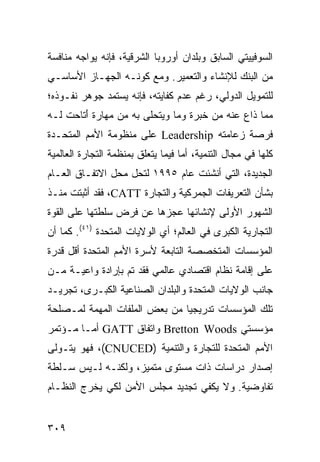 ‫ﺍﻟﺴﻭﻓﻴﻴﺘﻲ ﺍﻟﺴﺎﺒﻕ ﻭﺒﻠﺩﺍﻥ ﺃﻭﺭﻭﺒﺎ ﺍﻟﺸﺭﻗﻴﺔ، ﻓﺈﻨﻪ ﻴﻭﺍﺠﻪ ﻤﻨﺎﻓﺴﺔ‬
‫ﻤﻥ ﺍﻟﺒﻨﻙ ﻟﻺﻨﺸﺎﺀ ﻭﺍﻟﺘﻌﻤﻴﺭ. ﻭﻤﻊ ﻜﻭﻨـﻪ ﺍﻟﺠﻬـﺎﺯ ﺍﻷﺴﺎﺴـﻲ‬
‫ﻟﻠﺘﻤﻭﻴل ﺍﻟﺩﻭﻟﻲ، ﺭﻏﻡ ﻋﺩﻡ ﻜﻔﺎﻴﺘﻪ، ﻓﺈﻨﻪ ﻴﺴﺘﻤﺩ ﺠﻭﻫﺭ ﻨﻔـﻭﺫﻩ؛‬
‫ﻤﻤﺎ ﺫﺍﻉ ﻋﻨﻪ ﻤﻥ ﺨﺒﺭﺓ ﻭﻤﺎ ﻭﻴﺘﺤﻠﻰ ﺒﻪ ﻤﻥ ﻤﻬﺎﺭﺓ َﺘﺎﺤﺕ ﻟـﻪ‬
        ‫ﺃ‬
‫ﻓﺭﺼﺔ ﺯﻋﺎﻤﺘﻪ ‪ Leadership‬ﻋﻠﻰ ﻤﻨﻅﻭﻤﺔ ﺍﻷﻤﻡ ﺍﻟﻤﺘﺤـﺩﺓ‬
‫ﻜﻠﻬﺎ ﻓﻲ ﻤﺠﺎل ﺍﻟﺘﻨﻤﻴﺔ، ﺃﻤﺎ ﻓﻴﻤﺎ ﻴﺘﻌﻠﻕ ﺒﻤﻨﻅﻤﺔ ﺍﻟﺘﺠﺎﺭﺓ ﺍﻟﻌﺎﻟﻤﻴﺔ‬
‫ﺍﻟﺠﺩﻴﺩﺓ، ﺍﻟﺘﻲ ﺃﻨﺸﺌﺕ ﻋﺎﻡ ٥٩٩١ ﻟﺘﺤل ﻤﺤل ﺍﻻﺘﻔـﺎﻕ ﺍﻟﻌـﺎﻡ‬
‫ﺒﺸﺄﻥ ﺍﻟﺘﻌﺭﻴﻔﺎﺕ ﺍﻟﺠﻤﺭﻜﻴﺔ ﻭﺍﻟﺘﺠﺎﺭﺓ ‪ ،CATT‬ﻓﻘﺩ ﺃﺜﺒﺘﺕ ﻤﻨـﺫ‬
‫ﺍﻟﺸﻬﻭﺭ ﺍﻷﻭﻟﻰ ﻹﻨﺸﺎﺌﻬﺎ ﻋﺠﺯﻫﺎ ﻋﻥ ﻓﺭﺽ ﺴﻠﻁﺘﻬﺎ ﻋﻠﻰ ﺍﻟﻘﻭﺓ‬
‫ﺍﻟﺘﺠﺎﺭﻴﺔ ﺍﻟﻜﺒﺭﻯ ﻓﻲ ﺍﻟﻌﺎﻟﻡ؛ ﺃﻱ ﺍﻟﻭﻻﻴﺎﺕ ﺍﻟﻤﺘﺤﺩﺓ )١٤(. ﻜﻤﺎ ﺃﻥ‬
‫ﺍﻟﻤﺅﺴﺴﺎﺕ ﺍﻟﻤﺘﺨﺼﺼﺔ ﺍﻟﺘﺎﺒﻌﺔ ﻷﺴﺭﺓ ﺍﻷﻤﻡ ﺍﻟﻤﺘﺤﺩﺓ ﺃﻗل ﻗﺩﺭﺓ‬
‫ﻋﻠﻰ ﺇﻗﺎﻤﺔ ﻨﻅﺎﻡ ﺍﻗﺘﺼﺎﺩﻱ ﻋﺎﻟﻤﻲ ﻓﻘﺩ ﺘﻡ ﺒﺈﺭﺍﺩﺓ ﻭﺍﻋﻴـﺔ ﻤـﻥ‬
‫ﺠﺎﻨﺏ ﺍﻟﻭﻻﻴﺎﺕ ﺍﻟﻤﺘﺤﺩﺓ ﻭﺍﻟﺒﻠﺩﺍﻥ ﺍﻟﺼﻨﺎﻋﻴﺔ ﺍﻟﻜﺒـﺭﻯ، ﺘﺠﺭﻴـﺩ‬
‫ﺘﻠﻙ ﺍﻟﻤﺅﺴﺴﺎﺕ ﺘﺩﺭﻴﺠ ‪‬ﺎ ﻤﻥ ﺒﻌﺽ ﺍﻟﻤﻠﻔﺎﺕ ﺍﻟﻤﻬﻤﺔ ﻟﻤـﺼﻠﺤﺔ‬
                               ‫ﻴ‬
‫ﻤﺅﺴﺴﺘﻲ ‪ Bretton Woods‬ﻭﺍﺘﻔﺎﻕ ‪ GATT‬ﺃﻤـﺎ ﻤـﺅﺘﻤﺭ‬
‫ﺍﻷﻤﻡ ﺍﻟﻤﺘﺤﺩﺓ ﻟﻠﺘﺠﺎﺭﺓ ﻭﺍﻟﺘﻨﻤﻴﺔ )‪ ،(CNUCED‬ﻓﻬﻭ ﻴﺘـﻭﻟﻰ‬
‫ﺇﺼﺩﺍﺭ ﺩﺭﺍﺴﺎﺕ ﺫﺍﺕ ﻤﺴﺘﻭﻯ ﻤﺘﻤﻴﺯ، ﻭﻟﻜﻨـﻪ ﻟـﻴﺱ ﺴـﻠﻁﺔ‬
‫ﺘﻔﺎﻭﻀﻴﺔ. ﻭﻻ ﻴﻜﻔﻲ ﺘﺠﺩﻴﺩ ﻤﺠﻠﺱ ﺍﻷﻤﻥ ﻟﻜﻲ ﻴﺨﺭﺝ ﺍﻟﻨﻅـﺎﻡ‬


‫٩٠٣‬                                                 ‫إﻟﻰ اﻟﻔﻬﺮس‬
 