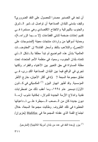 ‫ﺃﻥ ﺘﺠﺩ ﻓﻲ ﺍﻟﺘﺼﺩﻴﺭ ﻤﺼﺩ ‪‬ﺍ ﻟﻠﺤﺼﻭل ﻋﻠﻰ ﺍﻟﻨﻘﺩ ﺍﻟﻀﺭﻭﺭﻱ؟‬
                           ‫ﺭ‬
‫ﻭﻜﻴﻑ ﻴﺘﺴﻨﻰ ﻟﻠﺒﻠﺩﺍﻥ ﺍﻟﺼﻨﺎﻋﻴﺔ ﺃﻥ ﺘﻭﺍﺼل ﺘﺒـﺸﻴﺭ ﺍﻟـﺸﺭﻕ‬
‫ﻭﺍﻟﺠﻨﻭﺏ ﺒﺎﻟﻠﻴﺒﺭﺍﻟﻴﺔ ﻭﺍﻻﻨﻔﺘﺎﺡ ﺍﻻﻗﺘﺼﺎﺩﻱ ﻭﻫﻲ ﻤﺴﺘﻤﺭﺓ ﻓـﻲ‬
‫ﺘﻘﺩﻴﻡ ﺇﻋﺎﻨﺎﺕ ﻀﺨﻤﺔ ﻟﺸﺘﻰ ﺍﻟﻘﻁﺎﻋﺎﺕ )ﻻ ﺴـﻴﻤﺎ ﺍﻟﺯﺭﺍﻋـﺔ(،‬
‫ﻭﺤﻤﺎﻴﺔ ﺃﺴﻭﺍﻗﻬﺎ ﻤﻥ ﻭﺍﺭﺩﺍﺕ ﻤﻨﺘﺠﺎﺕ ﻤﻌﻴﻨﺔ )ﺍﻟﻤﻨﺴﻭﺠﺎﺕ ﻋﻠﻰ‬
‫ﺍﻷﺨﺹ(، ﻭﺍﻟﺘﻼﻋﺏ ﺒﺎﻟﻨﻘﺩ ﻭﺃﺴﻌﺎﺭ ﺍﻟﻔﺎﺌﺩﺓ؟ ﺇﻥ "ﺍﻟﻤﻔﺎﻭﻀـﺎﺕ‬
‫ﺍﻟﻌﺎﻟﻤﻴﺔ" ﺒﺸﺄﻥ ﻫﺫﻩ ﺍﻟﻤﻭﺍﻀﻴﻊ ﻟﻡ ﺘﺒﺩﺃ ﻤﻁﻠ ﹰﺎ ﺒﺎﻟـﺸﻜل ﺍﻟـﺫﻱ‬
               ‫ﻘ‬
‫ﺘﺘﻤﻨﺎﻩ ﺒﻠﺩﺍﻥ ﺍﻟﺠﻨﻭﺏ، ﺭﺴﻤ ‪‬ﺎ، ﻓﻲ ﻤﻨﻅﻤﺔ ﺍﻷﻤﻡ ﺍﻟﻤﺘﺤﺩﺓ، ﺘﺤﺕ‬
                             ‫ﻴ‬
‫ﻤﻅﻠﺔ ﺍﻟﻤﺴﺎﻭﺍﺓ ﻓﻲ ﺤﻕ ﺍﻟﺘﻌﺒﻴﺭ ﺒﻴﻥ ﺍﻷﻏﻨﻴﺎﺀ ﻭﺍﻟﻔﻘﺭﺍﺀ. ﻭﻟﻜﻨﻬﺎ‬
‫ﺘﺠﺭﻱ ﻓﻲ ﺍﻟﻭﺍﻗﻊ ﻓﻴﻤﺎ ﺒﻴﻥ ﺍﻟﺒﻠﺩﺍﻥ ﺍﻟﺼﻨﺎﻋﻴﺔ ﺍﻟﻜﺒـﺭﻯ، ﻓـﻲ‬
‫ﻨﻁﺎﻕ ﻤﺠﻤﻭﻋﺔ ﺍﻟﺴﺒﻌﺔ 7 ‪ G‬ﻓﻲ ﺃﻜﺜﺭ ﺍﻷﺤﻴﺎﻥ، ﺨﺎﺭﺝ ﺍﻷﻁﺭ‬
                        ‫)*(‬
‫ﺍﻟﻤﻜﺴﻴﻜﻲ ﻓﻲ ﻜـﺎﻨﻭﻥ‬            ‫ﺍﻟﻤﺅﺴﺴﻴﺔ. ﻭﻗﺩ ﺃﻅﻬﺭ ﺍﻨﻬﻴﺎﺭ ﺍﻟﺒﻴﺯﻭ‬
‫ﺍﻷﻭل/ ﺩﻴﺴﻤﺒﺭ ﻋﺎﻡ ٤٩٩١، ﻭﻤﺎ ﺃﻋﻘﺏ ﺫﻟﻙ ﻤﻥ ﺍﻀﻁﺭﺍﺒﺎﺕ‬
‫ﻨﻘﺩﻴﺔ ﻭﺍﻨﺩﻻﻉ ﺍﻷﺯﻤﺔ ﺍﻟﺠﺩﻴﺩﺓ ﻟﻠﺩﻭﻻﺭ، ﺇﻤﻜﺎﻨﻴﺔ ﻨﺸﻭﺏ ﺃﺯﻤـﺔ‬
‫ﺩﻴﻭﻥ ﺠﺩﻴﺩﺓ ﻜﺎﻥ ﻤﻥ ﺍﻟـﺼﻌﺏ ﺍﻟـﺴﻴﻁﺭﺓ ﻋﻠـﻰ ﺘـﺩﺍﻋﻴﺎﺘﻬﺎ‬
‫ﺍﻟﺨﻁﻴﺭﺓ ﻓﻲ ﺘﻠﻙ ﺍﻟﻅﺭﻭﻑ. ﻭﻁﺎﻟﺒﺕ ﻤﺠﻤﻭﻋﺔ ﺍﻟﺴﺒﻌﺔ، ﺨﻼل‬
‫ﺍﺠﺘﻤﺎﻉ ﺍﻟﻘﻤﺔ ﺍﻟﺫﻱ ﻋﻘﺩﺘﻪ ﺍﻟﻤﺠﻤﻭﻋﺔ ﻓﻲ ‪) Halifax‬ﺤﺯﻴﺭﺍﻥ/‬

                                                                  ‫)*(‬
   ‫ﺒﻴﺯﻭ )ﻭﺤﺩﺓ ﺍﻟﻨﻘﺩ ﻓﻲ ﻋﺩﺩ ﻤﻥ ﺒﻠﺩﺍﻥ ﺃﻤﺭﻴﻜﺎ ﺍﻟﻼﺘﻴﻨﻴﺔ( )ﺍﻟﻤﺘﺭﺠﻡ(.‬

‫١١٣‬                                                      ‫إﻟﻰ اﻟﻔﻬﺮس‬
 