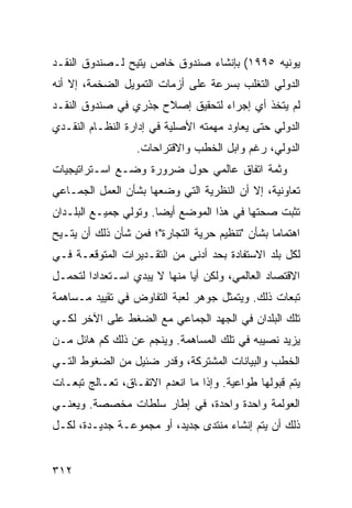 ‫ﻴﻭﻨﻴﻪ ٥٩٩١( ﺒﺈﻨﺸﺎﺀ ﺼﻨﺩﻭﻕ ﺨﺎﺹ ‪‬ﺘﻴﺢ ﻟـﺼﻨﺩﻭﻕ ﺍﻟﻨﻘـﺩ‬
                  ‫ﻴ‬
‫ﺍﻟﺩﻭﻟﻲ ﺍﻟﺘﻐﻠﺏ ﺒﺴﺭﻋﺔ ﻋﻠﻰ ﺃﺯﻤﺎﺕ ﺍﻟﺘﻤﻭﻴل ﺍﻟﻀﺨﻤﺔ، ﺇﻻ ﺃﻨﻪ‬
‫ﻟﻡ ﻴﺘﺨﺫ ﺃﻱ ﺇﺠﺭﺍﺀ ﻟﺘﺤﻘﻴﻕ ﺇﺼﻼﺡ ﺠﺫﺭﻱ ﻓﻲ ﺼﻨﺩﻭﻕ ﺍﻟﻨﻘـﺩ‬
‫ﺍﻟﺩﻭﻟﻲ ﺤﺘﻰ ﻴﻌﺎﻭﺩ ﻤﻬﻤﺘﻪ ﺍﻷﺼﻠﻴﺔ ﻓﻲ ﺇﺩﺍﺭﺓ ﺍﻟﻨﻅـﺎﻡ ﺍﻟﻨﻘـﺩﻱ‬
                   ‫ﺍﻟﺩﻭﻟﻲ، ﺭﻏﻡ ﻭﺍﺒل ﺍﻟﺨﻁﺏ ﻭﺍﻻﻗﺘﺭﺍﺤﺎﺕ.‬
‫ﻭﺜﻤﺔ ﺍﺘﻔﺎﻕ ﻋﺎﻟﻤﻲ ﺤﻭل ﻀﺭﻭﺭﺓ ﻭﻀـﻊ ﺍﺴـﺘﺭﺍﺘﻴﺠﻴﺎﺕ‬
‫ﺘﻌﺎﻭﻨﻴﺔ، ﺇﻻ ﺃﻥ ﺍﻟﻨﻅﺭﻴﺔ ﺍﻟﺘﻲ ﻭﻀﻌﻬﺎ ﺒﺸﺄﻥ ﺍﻟﻌﻤل ﺍﻟﺠﻤـﺎﻋﻲ‬
‫ﺘﺜﺒﺕ ﺼﺤﺘﻬﺎ ﻓﻲ ﻫﺫﺍ ﺍﻟﻤﻭﻀﻊ ﺃﻴ ‪‬ﺎ. ﻭﺘﻭﻟﻲ ﺠﻤﻴـﻊ ﺍﻟﺒﻠـﺩﺍﻥ‬
                       ‫ﻀ‬
‫ﺍﻫﺘﻤﺎ ‪‬ﺎ ﺒﺸﺄﻥ "ﺘﻨﻅﻴﻡ ﺤﺭﻴﺔ ﺍﻟﺘﺠﺎﺭﺓ"؛ ﻓﻤﻥ ﺸﺄﻥ ﺫﻟﻙ ﺃﻥ ‪‬ﺘـﻴﺢ‬
    ‫ﻴ‬                                            ‫ﻤ‬
‫ﻟﻜل ﺒﻠﺩ ﺍﻻﺴﺘﻔﺎﺩﺓ ﺒﺤﺩ ﺃﺩﻨﻰ ﻤﻥ ﺍﻟﺘﻘـﺩﻴﺭﺍﺕ ﺍﻟﻤﺘﻭﻗﻌـﺔ ﻓـﻲ‬
‫ﺍﻻﻗﺘﺼﺎﺩ ﺍﻟﻌﺎﻟﻤﻲ، ﻭﻟﻜﻥ ﺃ ‪‬ﺎ ﻤﻨﻬﺎ ﻻ ﻴﺒﺩﻱ ﺍﺴـﺘﻌﺩﺍ ‪‬ﺍ ﻟﺘﺤﻤـل‬
        ‫ﺩ‬                      ‫ﻴ‬
‫ﺘﺒﻌﺎﺕ ﺫﻟﻙ. ﻭﻴﺘﻤﺜل ﺠﻭﻫﺭ ﻟﻌﺒﺔ ﺍﻟﺘﻔﺎﻭﺽ ﻓﻲ ﺘﻘﻴﻴﺩ ﻤـﺴﺎﻫﻤﺔ‬
‫ﺘﻠﻙ ﺍﻟﺒﻠﺩﺍﻥ ﻓﻲ ﺍﻟﺠﻬﺩ ﺍﻟﺠﻤﺎﻋﻲ ﻤﻊ ﺍﻟﻀﻐﻁ ﻋﻠﻰ ﺍﻵﺨﺭ ﻟﻜـﻲ‬
‫ﻴﺯﻴﺩ ﻨﺼﻴﺒﻪ ﻓﻲ ﺘﻠﻙ ﺍﻟﻤﺴﺎﻫﻤﺔ. ﻭﻴﻨﺠﻡ ﻋﻥ ﺫﻟﻙ ﻜﻡ ﻫﺎﺌل ﻤـﻥ‬
‫ﺍﻟﺨﻁﺏ ﻭﺍﻟﺒﻴﺎﻨﺎﺕ ﺍﻟﻤﺸﺘﺭﻜﺔ، ﻭﻗﺩﺭ ﻀﺌﻴل ﻤﻥ ﺍﻟﻀﻐﻭﻁ ﺍﻟﺘـﻲ‬
‫ﻴﺘﻡ ﻗﺒﻭﻟﻬﺎ ﻁﻭﺍﻋﻴﺔ. ﻭﺇﺫﺍ ﻤﺎ ﺍﻨﻌﺩﻡ ﺍﻻﺘﻔـﺎﻕ، ﺘﻌـﺎﻟﺞ ﺘﺒﻌـﺎﺕ‬
‫ﺍﻟﻌﻭﻟﻤﺔ ﻭﺍﺤﺩﺓ ﻭﺍﺤﺩﺓ، ﻓﻲ ﺇﻁﺎﺭ ﺴﻠﻁﺎﺕ ﻤﺨﺼﺼﺔ. ﻭﻴﻌﻨـﻲ‬
‫ﺫﻟﻙ ﺃﻥ ﻴﺘﻡ ﺇﻨﺸﺎﺀ ﻤﻨﺘﺩﻯ ﺠﺩﻴﺩ، ﺃﻭ ﻤﺠﻤﻭﻋـﺔ ﺠﺩﻴـﺩﺓ، ﻟﻜـل‬


‫٢١٣‬                                             ‫إﻟﻰ اﻟﻔﻬﺮس‬
 