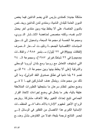 ‫ﻤﺸﻜﻠﺔ ﺠﺩﻴﺩﺓ: ﻜﻤﻨﺘﺩﻯ ﺒﺎﺭﻴﺱ ﺍﻟﺫﻱ ﻴﻀﻡ ﺍﻟﺩﺍﺌﻨﻴﻥ ﻓﻴﻤﺎ ﻴﺨﺹ‬
‫ﺍﻟﺩﻴﻭﻥ ﺍﻟﻌﺎﻤﺔ ﻟﻠﺒﻠﺩﺍﻥ ﺍﻟﻨﺎﻤﻴﺔ، ﻭﻤﻨﺘﺩﻯ ﻟﻨﺩﻥ ﻟﻠﺩﺍﺌﻨﻴﻥ ﻭﻴﺨـﺘﺹ‬
‫ﺒﺎﻟﺩﻴﻭﻥ ﺍﻟﺨﺎﺼﺔ، ﻋﻠﻰ ﺃﻻ ﻴﺨﻠﻁ ﺒﻴﻨﻪ ﻭﺒﻴﻥ ﻤﻨﺘﺩﻯ ﺁﺨﺭ ﻴﺤﻤل‬
‫ﺍﻻﺴﻡ ﻨﻔﺴﻪ، ﻭﻟﻜﻨﻪ ﻤﺨﺼﺹ ﻟﻤﻨﺎﻫﻀﺔ ﺍﻻﻨﺘـﺸﺎﺭ ﺍﻟﻨـﻭﻭﻱ،‬
‫ﻭﻤﺠﻤﻭﻋﺔ ﺍﻟﺨﻤﺴﺔ ﺜﻡ ﻤﺠﻤﻭﻋﺔ ﺍﻟﺴﺒﻌﺔ، ﻭﺘﺴﻌﻴﺎﻥ ﺇﻟﻰ ﺘﻨـﺴﻴﻕ‬
‫ﺍﻟﺴﻴﺎﺴﺎﺕ ﺍﻻﻗﺘﺼﺎﺩﻴﺔ ﺍﻟﺠﻤﻌﻴـﺔ ﻭﺘﺜﺒﻴـﺕ ﺃﺴـﻌﺎﺭ ﺍﻟـﺼﺭﻑ‬
‫)ﺍﺘﻔﺎﻗﺎﺕ ‪ Plasa‬ﻓﻲ ٢٢ ﺃﻴﻠﻭل/ ﺴـﺒﺘﻤﺒﺭ ٥٨٩١، ﻭﺍﺘﻔﺎﻗـﺎﺕ‬
‫‪ Louvre‬ﻓﻲ ٢٢ ﺸﺒﺎﻁ/ ﻓﺒﺭﺍﻴﺭ ٧٨٩١(، ﻭﻤﺠﻤﻭﻋﺔ ﺍﻟـ ٤٢‬
‫ﺍﻟﺘﻲ ﺘﺴﺘﻬﺩﻑ ﺍﻟﺘﻌﺎﻤل ﻤﻊ ﺭﻭﺴﻴﺎ ﻭﻤﻊ ﺒﻠﺩﺍﻥ ﺃﻭﺭﻭﺒﺎ ﺍﻟﻭﺴﻁﻰ‬
‫ﻭﺍﻟﺸﺭﻗﻴﺔ )ﻋﻠﻰ ﺃﻻ ﻴﺨﻠﻁ ﺒﻴﻨﻬﺎ ﻭﺒﻴﻥ ﻤﺠﻤﻭﻋﺔ ﺍﻟـ ٤٢ ﺍﻟﺘـﻲ‬
‫ﺘﻀﻡ ٤٢ ﺒﻠ ‪‬ﺍ ﻨﺎﻤ ‪‬ﺎ ﻓﻲ ﻨﻁﺎﻕ ﺼﻨﺩﻭﻕ ﺍﻟﻨﻘﺩ ﺍﻟﺩﻭﻟﻲ(، ﻭﻤﺎ ﺇﻟﻰ‬
                                      ‫ﺩ ﻴ‬
‫ﺫﻟﻙ ﻤﻥ ﻤﺠﻤﻭﻋﺎﺕ. ﻭﻴﺘﻤﺜل ﻫﺩﻑ ﺍﻟﻤﺸﺎﺭﻜﻴﻥ ﻓﻴﻬـﺎ ﻻ ﻓـﻲ‬
‫ﻭﻀﻊ ﻤﻌﺎﻴﻴﺭ ﻟﻨﻅﺎﻡ ﺴﺭﻋﺎﻥ ﻤﺎ ﺴﺘﺠﻌﻠﻬﺎ ﺍﻟﺘﻁﻭﺭﺍﺕ ﺍﻟﻤﺘﻼﺤﻘﺔ‬
‫ﻋﺘﻴﻘﺔ ﺒﺎﻟﻴﺔ، ﺒﻘﺩﺭ ﻤﺎ ﻴﺘﻤﺜل ﻓﻲ ﻭﻀﻊ ﺇﺠﺭﺍﺀﺍﺕ ﻻﺘﺨﺎﺫ ﺍﻟﻘﺭﺍﺭ‬
‫ﺍﻟﺠﻤﺎﻋﻲ ﹸﺘﻴﺢ ﺇﺤﺩﺍﺙ ﺍﻟﺘﻐﻴﻴﺭ ﻭﻓﹾﻘﺎ ﻷﻫﺩﺍﻑ ﻤﺸﺘﺭﻜﺔ. ﻭﻴﺘﺭﺠﻡ‬
                         ‫ِ‬                  ‫ﺘ‬
‫ﺍﻟﺭﻭﺍﺝ ﺍﻷﺨﻴﺭ ﻟﻤﻔﻬﻭﻡ "ﺍﻹﺩﺍﺭﺓ ﺒﺎﻷﻫـﺩﺍﻑ" ﻓـﻲ ﺍﻟﻤﻨﻅﻤـﺎﺕ‬
‫ﺍﻹﻨﻤﺎﺌﻴﺔ ﺍﻟﻜﺒﺭﻯ ﻫﺫﺍ ﺍﻻﻨﻔﺼﺎل ﻤﻥ ﺍﻟﺘﻔﻜﻴﺭ ﻓﻲ ﺍﻟﻭﺴﺎﺌل ﺇﻟـﻰ‬
‫ﺘﺒﺼﺭ ﺍﻟﻨﺘﺎﺌﺞ ﺘﺭﺠﻤﺔ ﺒﻠﻴﻐﺔ، ﻓﺒﺩﻻ ﻤﻥ ﺍﻟﺘﻔﺎﻭﺽ ﺒﺸﺄﻥ ﻭﻀـﻊ‬
                     ‫ﹰ‬


‫٣١٣‬                                               ‫إﻟﻰ اﻟﻔﻬﺮس‬
 