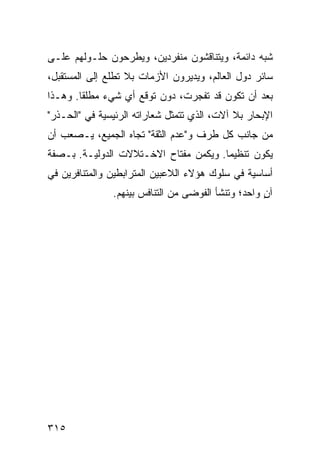 ‫ﺸﺒﻪ ﺩﺍﺌﻤﺔ، ﻭﻴﺘﻨﺎﻗﺸﻭﻥ ﻤﻨﻔﺭﺩﻴﻥ، ﻭﻴﻁﺭﺤﻭﻥ ﺤﻠـﻭﻟﻬﻡ ﻋﻠـﻰ‬
‫ﺴﺎﺌﺭ ﺩﻭل ﺍﻟﻌﺎﻟﻡ، ﻭﻴﺩﻴﺭﻭﻥ ﺍﻷﺯﻤﺎﺕ ﺒﻼ ﺘﻁﻠﻊ ﺇﻟﻰ ﺍﻟﻤﺴﺘﻘﺒل،‬
‫ﺒﻌﺩ ﺃﻥ ﺘﻜﻭﻥ ﻗﺩ ﺘﻔﺠﺭﺕ، ﺩﻭﻥ ﺘﻭﻗﻊ ﺃﻱ ﺸﻲﺀ ﻤﻁﻠ ﹰﺎ. ﻭﻫـﺫﺍ‬
        ‫ﻘ‬
‫ﺍﻹﺒﺤﺎﺭ ﺒﻼ ﺁﻻﺕ، ﺍﻟﺫﻱ ﺘﺘﻤﺜل ﺸﻌﺎﺭﺍﺘﻪ ﺍﻟﺭﺌﻴﺴﻴﺔ ﻓﻲ "ﺍﻟﺤـﺫﺭ"‬
‫ﻤﻥ ﺠﺎﻨﺏ ﻜل ﻁﺭﻑ ﻭ"ﻋﺩﻡ ﺍﻟﺜﻘﺔ" ﺘﺠﺎﻩ ﺍﻟﺠﻤﻴﻊ، ﻴـﺼﻌﺏ ﺃﻥ‬
‫ﻴﻜﻭﻥ ﺘﻨﻅﻴ ‪‬ﺎ. ﻭﻴﻜﻤﻥ ﻤﻔﺘﺎﺡ ﺍﻻﺨـﺘﻼﻻﺕ ﺍﻟﺩﻭﻟﻴـﺔ. ﺒـﺼﻔﺔ‬
                                       ‫ﻤ‬
‫ﺃﺴﺎﺴﻴﺔ ﻓﻲ ﺴﻠﻭﻙ ﻫﺅﻻﺀ ﺍﻟﻼﻋﺒﻴﻥ ﺍﻟﻤﺘﺭﺍﺒﻁﻴﻥ ﻭﺍﻟﻤﺘﻨﺎﻓﺭﻴﻥ ﻓﻲ‬
               ‫ﺁﻥ ﻭﺍﺤﺩ؛ ﻭﺘﻨﺸﺄ ﺍﻟﻔﻭﻀﻰ ﻤﻥ ﺍﻟﺘﻨﺎﻓﺱ ﺒﻴﻨﻬﻡ.‬
                                                    ‫ٍ‬




‫٥١٣‬                                            ‫إﻟﻰ اﻟﻔﻬﺮس‬
 