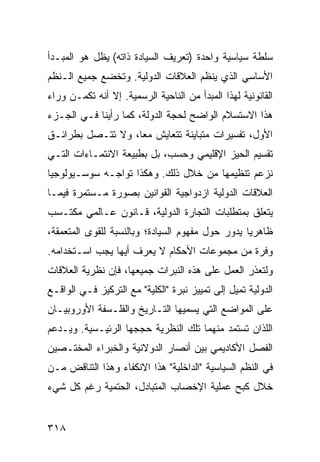 ‫ﺴﻠﻁﺔ ﺴﻴﺎﺴﻴﺔ ﻭﺍﺤﺩﺓ )ﺘﻌﺭﻴﻑ ﺍﻟﺴﻴﺎﺩﺓ ﺫﺍﺘﻪ( ﻴﻅل ﻫﻭ ﺍﻟﻤﺒـﺩﺃ‬
‫ﺍﻷﺴﺎﺴﻲ ﺍﻟﺫﻱ ﻴﻨﻅﻡ ﺍﻟﻌﻼﻗﺎﺕ ﺍﻟﺩﻭﻟﻴﺔ. ﻭﺘﺨﻀﻊ ﺠﻤﻴﻊ ﺍﻟـ ﹸﻅﻡ‬
  ‫ﻨ‬
‫ﺍﻟﻘﺎﻨﻭﻨﻴﺔ ﻟﻬﺫﺍ ﺍﻟﻤﺒﺩﺃ ﻤﻥ ﺍﻟﻨﺎﺤﻴﺔ ﺍﻟﺭﺴﻤﻴﺔ. ﺇﻻ ﺃﻨﻪ ﺘﻜﻤـﻥ ﻭﺭﺍﺀ‬
‫ﻫﺫﺍ ﺍﻻﺴﺘﺴﻼﻡ ﺍﻟﻭﺍﻀﺢ ﻟﺤﺠﺔ ﺍﻟﺩﻭﻟﺔ، ﻜﻤﺎ ﺭﺃﻴﻨﺎ ﻓـﻲ ﺍﻟﺠـﺯﺀ‬
‫ﺍﻷﻭل، ﺘﻔﺴﻴﺭﺍﺕ ﻤﺘﺒﺎﻴﻨﺔ ﺘﺘﻌﺎﻴﺵ ﻤ ‪‬ﺎ، ﻭﻻ ﺘﺘـﺼل ﺒﻁﺭﺍﺌـﻕ‬
                   ‫ﻌ‬
‫ﺘﻘﺴﻴﻡ ﺍﻟﺤﻴﺯ ﺍﻹﻗﻠﻴﻤﻲ ﻭﺤﺴﺏ، ﺒل ﺒﻁﺒﻴﻌﺔ ﺍﻻﻨﺘﻤـﺎﺀﺍﺕ ﺍﻟﺘـﻲ‬
‫ﻨﺯﻋﻡ ﺘﻨﻅﻴﻤﻬﺎ ﻤﻥ ﺨﻼل ﺫﻟﻙ. ﻭﻫﻜﺫﺍ ﺘﻭﺍﺠـﻪ ﺴﻭﺴـﻴﻭﻟﻭﺠﻴﺎ‬
‫ﺍﻟﻌﻼﻗﺎﺕ ﺍﻟﺩﻭﻟﻴﺔ ﺍﺯﺩﻭﺍﺠﻴﺔ ﺍﻟﻘﻭﺍﻨﻴﻥ ﺒﺼﻭﺭﺓ ﻤـﺴﺘﻤﺭﺓ ﻓﻴﻤـﺎ‬
‫ﻴﺘﻌﻠﻕ ﺒﻤﺘﻁﻠﺒﺎﺕ ﺍﻟﺘﺠﺎﺭﺓ ﺍﻟﺩﻭﻟﻴﺔ، ﻗـﺎﻨﻭﻥ ﻋـﺎﻟﻤﻲ ﻤﻜﺘـﺴﺏ‬
‫ﻅﺎﻫﺭ ‪‬ﺎ ﻴﺩﻭﺭ ﺤﻭل ﻤﻔﻬﻭﻡ ﺍﻟﺴﻴﺎﺩﺓ؛ ﻭﺒﺎﻟﻨﺴﺒﺔ ﻟﻠﻘﻭﻯ ﺍﻟﻤﺘﻌﻤﻘﺔ،‬
                                                  ‫ﻴ‬
‫ﻭﻓﺭﺓ ﻤﻥ ﻤﺠﻤﻭﻋﺎﺕ ﺍﻷﺤﻜﺎﻡ ﻻ ﻴﻌﺭﻑ ﺃﻴﻬﺎ ﻴﺠﺏ ﺍﺴـﺘﺨﺩﺍﻤﻪ.‬
‫ﻭﻟﺘﻌﺫﺭ ﺍﻟﻌﻤل ﻋﻠﻰ ﻫﺫﻩ ﺍﻟﻨﺒﺭﺍﺕ ﺠﻤﻴﻌﻬﺎ، ﻓﺈﻥ ﻨﻅﺭﻴﺔ ﺍﻟﻌﻼﻗﺎﺕ‬
‫ﺍﻟﺩﻭﻟﻴﺔ ﺘﻤﻴل ﺇﻟﻰ ﺘﻤﻴﻴﺯ ﻨﺒﺭﺓ "ﺍﻟﻜﻠﻴﺔ" ﻤﻊ ﺍﻟﺘﺭﻜﻴﺯ ﻓـﻲ ﺍﻟﻭﺍﻗـﻊ‬
‫ﻋﻠﻰ ﺍﻟﻤﻭﺍﻀﻊ ﺍﻟﺘﻲ ﻴﺴﻤﻴﻬﺎ ﺍﻟﺘـﺎﺭﻴﺦ ﻭﺍﻟﻔﻠـﺴﻔﺔ ﺍﻷﻭﺭﻭﺒﻴـﺎﻥ‬
‫ﺍﻟﻠﺫﺍﻥ ﺘﺴﺘﻤﺩ ﻤﻨﻬﻤﺎ ﺘﻠﻙ ﺍﻟﻨﻅﺭﻴﺔ ﺤﺠﺠﻬﺎ ﺍﻟﺭﺌﻴـﺴﻴﺔ. ﻭﻴـﺩﻋﻡ‬
‫ﺍﻟﻔﺼل ﺍﻷﻜﺎﺩﻴﻤﻲ ﺒﻴﻥ ﺃﻨﺼﺎﺭ ﺍﻟﺩﻭﻻﻨﻴﺔ ﻭﺍﻟﺨﺒﺭﺍﺀ ﺍﻟﻤﺨﺘـﺼﻴﻥ‬
‫ﻓﻲ ﺍﻟ ﹸﻅﻡ ﺍﻟﺴﻴﺎﺴﻴﺔ "ﺍﻟﺩﺍﺨﻠﻴﺔ" ﻫﺫﺍ ﺍﻻﻨﻜﻔﺎﺀ ﻭﻫﺫﺍ ﺍﻟﺘﻨﺎﻗﺽ ﻤـﻥ‬
                                                   ‫ﻨ‬
‫ﺨﻼل ﻜﺒﺢ ﻋﻤﻠﻴﺔ ﺍﻹﺨﺼﺎﺏ ﺍﻟﻤﺘﺒﺎﺩل، ﺍﻟﺤﺘﻤﻴﺔ ﺭﻏﻡ ﻜل ﺸﻲﺀ‬


‫٨١٣‬                                                ‫إﻟﻰ اﻟﻔﻬﺮس‬
 