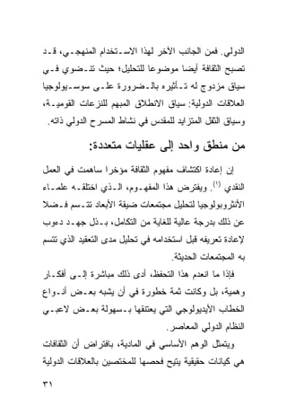 ‫ﺍﻟﺩﻭﻟﻲ. ﻓﻤﻥ ﺍﻟﺠﺎﻨﺏ ﺍﻵﺨﺭ ﻟﻬﺫﺍ ﺍﻻﺴـﺘﺨﺩﺍﻡ ﺍﻟﻤﻨﻬﺠـﻲ، ﻗـﺩ‬
‫ﺘﺼﺒﺢ ﺍﻟﺜﻘﺎﻓﺔ ﺃﻴ ‪‬ﺎ ﻤﻭﻀﻭ ‪‬ﺎ ﻟﻠﺘﺤﻠﻴل؛ ﺤﻴﺙ ﺘﻨـﻀﻭﻱ ﻓـﻲ‬
                         ‫ﻋ‬       ‫ﻀ‬
‫ﺴﻴﺎﻕ ﻤﺯﺩﻭﺝ ﻟﻪ ﺘـﺄﺜﻴﺭﻩ ﺒﺎﻟـﻀﺭﻭﺭﺓ ﻋﻠـﻰ ﺴﻭﺴـﻴﻭﻟﻭﺠﻴﺎ‬
‫ﺍﻟﻌﻼﻗﺎﺕ ﺍﻟﺩﻭﻟﻴﺔ: ﺴﻴﺎﻕ ﺍﻻﻨﻁﻼﻕ ﺍﻟﻤﺒﻬﻡ ﻟﻠﻨﺯﻋﺎﺕ ﺍﻟﻘﻭﻤﻴـﺔ،‬
 ‫ﻭﺴﻴﺎﻕ ﺍﻟﺜﻘل ﺍﻟﻤﺘﺯﺍﻴﺩ ﻟﻠﻤﻘﺩﺱ ﻓﻲ ﻨﺸﺎﻁ ﺍﻟﻤﺴﺭﺡ ﺍﻟﺩﻭﻟﻲ ﺫﺍﺘﻪ.‬

            ‫ﻤﻥ ﻤﻨﻁﻕ ﻭﺍﺤﺩ ﺇﻟﻰ ﻋﻘﻠﻴﺎﺕ ﻤﺘﻌﺩﺩﺓ:‬
‫ﺇﻥ ﺇﻋﺎﺩﺓ ﺍﻜﺘﺸﺎﻑ ﻤﻔﻬﻭﻡ ﺍﻟﺜﻘﺎﻓﺔ ﻤﺅﺨ ‪‬ﺍ ﺴﺎﻫﻤﺕ ﻓﻲ ﺍﻟﻌﻤل‬
                ‫ﺭ‬
‫ﺍﻟﻨﻘﺩﻱ )١(. ﻭﻴﻔﺘﺭﺽ ﻫﺫﺍ ﺍﻟﻤﻔﻬـﻭﻡ، ﺍﻟـﺫﻱ ﺍﺨﺘﻠﻘـﻪ ﻋﻠﻤـﺎﺀ‬
‫ﺍﻷﻨﺜﺭﻭﺒﻭﻟﻭﺠﻴﺎ ﻟﺘﺤﻠﻴل ﻤﺠﺘﻤﻌﺎﺕ ﻀﻴﻘﺔ ﺍﻷﺒﻌﺎﺩ ﺘﺘـﺴﻡ ﻓـﻀﻼ‬
‫ﹰ‬
‫ﻋﻥ ﺫﻟﻙ ﺒﺩﺭﺠﺔ ﻋﺎﻟﻴﺔ ﻟﻠﻐﺎﻴﺔ ﻤﻥ ﺍﻟﺘﻜﺎﻤل، ﺒـﺫل ﺠﻬـﺩ ﺩﺀﻭﺏ‬
‫ﻹﻋﺎﺩﺓ ﺘﻌﺭﻴﻔﻪ ﻗﺒل ﺍﺴﺘﺨﺩﺍﻤﻪ ﻓﻲ ﺘﺤﻠﻴل ﻤﺩﻯ ﺍﻟﺘﻌﻘﻴﺩ ﺍﻟﺫﻱ ﺘﺘﺴﻡ‬
                                   ‫ﺒﻪ ﺍﻟﻤﺠﺘﻤﻌﺎﺕ ﺍﻟﺤﺩﻴﺜﺔ.‬
‫ﻓﺈﺫﺍ ﻤﺎ ﺍﻨﻌﺩﻡ ﻫﺫﺍ ﺍﻟﺘﺤﻔﻅ، ﺃﺩﻯ ﺫﻟﻙ ﻤﺒﺎﺸﺭﺓ ﺇﻟـﻰ ﺃﻓﻜـﺎﺭ‬
‫ﻭﻫﻤﻴﺔ، ﺒل ﻭﻜﺎﻨﺕ ﺜﻤﺔ ﺨﻁﻭﺭﺓ ﻓﻲ ﺃﻥ ﻴﺸﺒﻪ ﺒﻌـﺽ ﺃﻨـﻭﺍﻉ‬
‫ﺍﻟﺨﻁﺎﺏ ﺍﻷﻴﺩﻴﻭﻟﻭﺠﻲ ﺍﻟﺘﻲ ﻴﻌﺘﻨﻘﻬﺎ ﺒـﺴﻬﻭﻟﺔ ﺒﻌـﺽ ﻻﻋﺒـﻲ‬
                                  ‫ﺍﻟﻨﻅﺎﻡ ﺍﻟﺩﻭﻟﻲ ﺍﻟﻤﻌﺎﺼﺭ.‬
‫ﻭﻴﺘﻤﺜل ﺍﻟﻭﻫﻡ ﺍﻷﺴﺎﺴﻲ ﻓﻲ ﺍﻟﻤﺎﺩﻴﺔ، ﺒﺎﻓﺘﺭﺍﺽ ﺃﻥ ﺍﻟﺜﻘﺎﻓﺎﺕ‬
‫ﻫﻲ ﻜﻴﺎﻨﺎﺕ ﺤﻘﻴﻘﻴﺔ ‪‬ﺘﻴﺢ ﻓﺤﺼﻬﺎ ﻟﻠﻤﺨﺘﺼﻴﻥ ﺒﺎﻟﻌﻼﻗﺎﺕ ﺍﻟﺩﻭﻟﻴﺔ‬
                                   ‫ﻴ‬

‫١٣‬                                              ‫إﻟﻰ اﻟﻔﻬﺮس‬
 