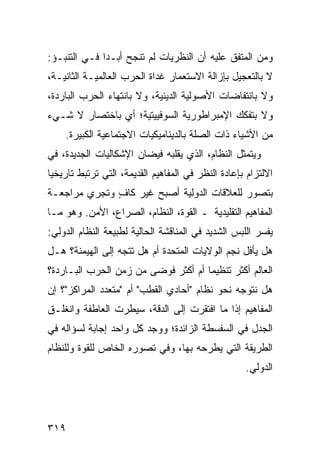 ‫ﻭﻤﻥ ﺍﻟﻤﺘﻔﻕ ﻋﻠﻴﻪ ﺃﻥ ﺍﻟﻨﻅﺭﻴﺎﺕ ﻟﻡ ﺘﻨﺠﺢ ﺃﺒـ ‪‬ﺍ ﻓـﻲ ﺍﻟﺘﻨﺒـﺅ:‬
              ‫ﺩ‬
‫ﻻ ﺒﺎﻟﺘﻌﺠﻴل ﺒﺈﺯﺍﻟﺔ ﺍﻻﺴﺘﻌﻤﺎﺭ ﻏﺩﺍﺓ ﺍﻟﺤﺭﺏ ﺍﻟﻌﺎﻟﻤﻴـﺔ ﺍﻟﺜﺎﻨﻴـﺔ،‬
‫ﻭﻻ ﺒﺎﻨﺘﻔﺎﻀﺎﺕ ﺍﻷﺼﻭﻟﻴﺔ ﺍﻟﺩﻴﻨﻴﺔ، ﻭﻻ ﺒﺎﻨﺘﻬﺎﺀ ﺍﻟﺤﺭﺏ ﺍﻟﺒﺎﺭﺩﺓ،‬
‫ﻭﻻ ﺒﺘﻔﻜﻙ ﺍﻹﻤﺒﺭﺍﻁﻭﺭﻴﺔ ﺍﻟﺴﻭﻓﻴﻴﺘﻴﺔ؛ ﺃﻱ ﺒﺎﺨﺘﺼﺎﺭ ﻻ ﺸـﻲﺀ‬
    ‫ﻤﻥ ﺍﻷﺸﻴﺎﺀ ﺫﺍﺕ ﺍﻟﺼﻠﺔ ﺒﺎﻟﺩﻴﻨﺎﻤﻴﻜﻴﺎﺕ ﺍﻻﺠﺘﻤﺎﻋﻴﺔ ﺍﻟﻜﺒﻴﺭﺓ.‬
‫ﻭﻴﺘﻤﺜل ﺍﻟﻨﻅﺎﻡ، ﺍﻟﺫﻱ ﻴﻘﻠﺒﻪ ﻓﻴﻀﺎﻥ ﺍﻹﺸﻜﺎﻟﻴﺎﺕ ﺍﻟﺠﺩﻴﺩﺓ، ﻓﻲ‬
‫ﺍﻻﻟﺘﺯﺍﻡ ﺒﺈﻋﺎﺩﺓ ﺍﻟﻨﻅﺭ ﻓﻲ ﺍﻟﻤﻔﺎﻫﻴﻡ ﺍﻟﻘﺩﻴﻤﺔ، ﺍﻟﺘﻲ ﺘﺭﺘﺒﻁ ﺘﺎﺭﻴﺨ ‪‬ﺎ‬
 ‫ﻴ‬
‫ﺒﺘﺼﻭﺭ ﻟﻠﻌﻼﻗﺎﺕ ﺍﻟﺩﻭﻟﻴﺔ ﺃﺼﺒﺢ ﻏﻴﺭ ﻜﺎﻑ ﻭﺘﺠﺭﻱ ﻤﺭﺍﺠﻌـﺔ‬
              ‫ٍ‬
‫ﺍﻟﻤﻔﺎﻫﻴﻡ ﺍﻟﺘﻘﻠﻴﺩﻴﺔ ـ ﺍﻟﻘﻭﺓ، ﺍﻟﻨﻅﺎﻡ، ﺍﻟﺼﺭﺍﻉ، ﺍﻷﻤﻥ. ﻭﻫﻭ ﻤـﺎ‬
‫ﻴﻔﺴﺭ ﺍﻟﻠﺒﺱ ﺍﻟﺸﺩﻴﺩ ﻓﻲ ﺍﻟﻤﻨﺎﻗﺸﺔ ﺍﻟﺤﺎﻟﻴﺔ ﻟﻁﺒﻴﻌﺔ ﺍﻟﻨﻅﺎﻡ ﺍﻟﺩﻭﻟﻲ:‬
‫ﻫل ﻴﺄﻓل ﻨﺠﻡ ﺍﻟﻭﻻﻴﺎﺕ ﺍﻟﻤﺘﺤﺩﺓ ﺃﻡ ﻫل ﺘﺘﺠﻪ ﺇﻟﻰ ﺍﻟﻬﻴﻤﻨﺔ؟ ﻫـل‬
‫ﺍﻟﻌﺎﻟﻡ ﺃﻜﺜﺭ ﺘﻨﻅﻴ ‪‬ﺎ ﺃﻡ ﺃﻜﺜﺭ ﻓﻭﻀﻰ ﻤﻥ ﺯﻤﻥ ﺍﻟﺤﺭﺏ ﺍﻟﺒـﺎﺭﺩﺓ؟‬
                                     ‫ﻤ‬
‫ﻫل ﻨﺘﻭﺠﻪ ﻨﺤﻭ ﻨﻅﺎﻡ "ﺃﺤﺎﺩﻱ ﺍﻟﻘﻁﺏ" ﺃﻡ "ﻤﺘﻌﺩﺩ ﺍﻟﻤﺭﺍﻜﺯ"؟ ﺇﻥ‬
‫ﺍﻟﻤﻔﺎﻫﻴﻡ ﺇﺫﺍ ﻤﺎ ﺍﻓﺘﻘﺭﺕ ﺇﻟﻰ ﺍﻟﺩﻗﺔ، ﺴﻴﻁﺭﺕ ﺍﻟﻌﺎﻁﻔﺔ ﻭﺍﻨﻐﻠـﻕ‬
‫ﺍﻟﺠﺩل ﻓﻲ ﺍﻟﺴﻔﺴﻁﺔ ﺍﻟﺯﺍﺌﺩﺓ؛ ﻭﻭﺠﺩ ﻜل ﻭﺍﺤﺩ ﺇﺠﺎﺒﺔ ﻟﺴﺅﺍﻟﻪ ﻓﻲ‬
‫ﺍﻟﻁﺭﻴﻘﺔ ﺍﻟﺘﻲ ﻴﻁﺭﺤﻪ ﺒﻬﺎ، ﻭﻓﻲ ﺘﺼﻭﺭﻩ ﺍﻟﺨﺎﺹ ﻟﻠﻘﻭﺓ ﻭﻟﻠﻨﻅﺎﻡ‬
                                                     ‫ﺍﻟﺩﻭﻟﻲ.‬




‫٩١٣‬                                                  ‫إﻟﻰ اﻟﻔﻬﺮس‬
 