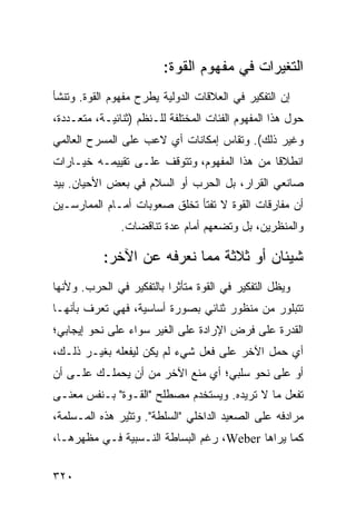 ‫ﺍﻟﺘﻐﻴﺭﺍﺕ ﻓﻲ ﻤﻔﻬﻭﻡ ﺍﻟﻘﻭﺓ:‬
‫ﺇﻥ ﺍﻟﺘﻔﻜﻴﺭ ﻓﻲ ﺍﻟﻌﻼﻗﺎﺕ ﺍﻟﺩﻭﻟﻴﺔ ﻴﻁﺭﺡ ﻤﻔﻬﻭﻡ ﺍﻟﻘﻭﺓ. ﻭﺘﻨﺸﺄ‬
‫ﺤﻭل ﻫﺫﺍ ﺍﻟﻤﻔﻬﻭﻡ ﺍﻟﻔﺌﺎﺕ ﺍﻟﻤﺨﺘﻠﻔﺔ ﻟﻠـﻨﻅﻡ )ﺜﻨﺎﺌﻴـﺔ، ﻤﺘﻌـﺩﺩﺓ،‬
‫ﻭﻏﻴﺭ ﺫﻟﻙ(. ﻭﺘﻘﺎﺱ ﺇﻤﻜﺎﻨﺎﺕ ﺃﻱ ﻻﻋﺏ ﻋﻠﻰ ﺍﻟﻤﺴﺭﺡ ﺍﻟﻌﺎﻟﻤﻲ‬
‫ﺍﻨﻁﻼ ﹰﺎ ﻤﻥ ﻫﺫﺍ ﺍﻟﻤﻔﻬﻭﻡ، ﻭﺘﺘﻭﻗﻑ ﻋﻠـﻰ ﺘﻘﻴﻴﻤـﻪ ﺨﻴـﺎﺭﺍﺕ‬
                                             ‫ﻗ‬
‫ﺼﺎﻨﻌﻲ ﺍﻟﻘﺭﺍﺭ، ﺒل ﺍﻟﺤﺭﺏ ﺃﻭ ﺍﻟﺴﻼﻡ ﻓﻲ ﺒﻌﺽ ﺍﻷﺤﻴﺎﻥ. ﺒﻴﺩ‬
‫ﺃﻥ ﻤﻔﺎﺭﻗﺎﺕ ﺍﻟﻘﻭﺓ ﻻ ﺘﻔﺘﺄ ﺘﺨﻠﻕ ﺼﻌﻭﺒﺎﺕ ﺃﻤـﺎﻡ ﺍﻟﻤﻤﺎﺭﺴـﻴﻥ‬
               ‫ﻭﺍﻟﻤﻨﻅﺭﻴﻥ، ﺒل ﻭﺘﻀﻌﻬﻡ ﺃﻤﺎﻡ ﻋﺩﺓ ﺘﻨﺎﻗﻀﺎﺕ.‬

           ‫ﺸﻴﺌﺎﻥ ﺃﻭ ﺜﻼﺜﺔ ﻤﻤﺎ ﻨﻌﺭﻓﻪ ﻋﻥ ﺍﻵﺨﺭ:‬
‫ﻭﻴﻅل ﺍﻟﺘﻔﻜﻴﺭ ﻓﻲ ﺍﻟﻘﻭﺓ ﻤﺘﺄﺜ ‪‬ﺍ ﺒﺎﻟﺘﻔﻜﻴﺭ ﻓﻲ ﺍﻟﺤﺭﺏ. ﻭﻷﻨﻬﺎ‬
                          ‫ﺭ‬
‫ﺘﺘﺒﻠﻭﺭ ﻤﻥ ﻤﻨﻅﻭﺭ ﺜﻨﺎﺌﻲ ﺒﺼﻭﺭﺓ ﺃﺴﺎﺴﻴﺔ، ﻓﻬﻲ ﺘﻌﺭﻑ ﺒﺄﻨﻬـﺎ‬
‫ﺍﻟﻘﺩﺭﺓ ﻋﻠﻰ ﻓﺭﺽ ﺍﻹﺭﺍﺩﺓ ﻋﻠﻰ ﺍﻟﻐﻴﺭ ﺴﻭﺍﺀ ﻋﻠﻰ ﻨﺤﻭ ﺇﻴﺠﺎﺒﻲ؛‬
‫ﺃﻱ ﺤﻤل ﺍﻵﺨﺭ ﻋﻠﻰ ﻓﻌل ﺸﻲﺀ ﻟﻡ ﻴﻜﻥ ﻟﻴﻔﻌﻠﻪ ﺒﻐﻴـﺭ ﺫﻟـﻙ،‬
‫ﺃﻭ ﻋﻠﻰ ﻨﺤﻭ ﺴﻠﺒﻲ؛ ﺃﻱ ﻤﻨﻊ ﺍﻵﺨﺭ ﻤﻥ ﺃﻥ ﻴﺤﻤﻠـﻙ ﻋﻠـﻰ ﺃﻥ‬
‫ﺘﻔﻌل ﻤﺎ ﻻ ﺘﺭﻴﺩﻩ. ﻭﻴﺴﺘﺨﺩﻡ ﻤﺼﻁﻠﺢ "ﺍﻟﻘـﻭﺓ" ﺒـﻨﻔﺱ ﻤﻌﻨـﻰ‬
‫ﻤﺭﺍﺩﻓﻪ ﻋﻠﻰ ﺍﻟﺼﻌﻴﺩ ﺍﻟﺩﺍﺨﻠﻲ "ﺍﻟﺴﻠﻁﺔ". ﻭ ﹸﺜﻴﺭ ﻫﺫﻩ ﺍﻟﻤـﺴﻠﻤﺔ،‬
                 ‫ﺘ‬
‫ﻜﻤﺎ ﻴﺭﺍﻫﺎ ‪ ،Weber‬ﺭﻏﻡ ﺍﻟﺒﺴﺎﻁﺔ ﺍﻟﻨـﺴﺒﻴﺔ ﻓـﻲ ﻤﻅﻬﺭﻫـﺎ،‬

‫٠٢٣‬                                              ‫إﻟﻰ اﻟﻔﻬﺮس‬
 