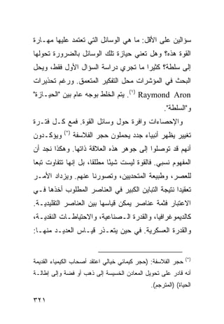 ‫ﺴﺅﺍﻟﻴﻥ ﻋﻠﻰ ﺍﻷﻗل: ﻤﺎ ﻫﻲ ﺍﻟﻭﺴﺎﺌل ﺍﻟﺘﻲ ﺘﻌﺘﻤﺩ ﻋﻠﻴﻬﺎ ﻤﻬـﺎﺭﺓ‬
‫ﺍﻟﻘﻭﺓ ﻫﺫﻩ؟ ﻭﻫل ﺘﻌﻨﻲ ﺤﻴﺎﺯﺓ ﺘﻠﻙ ﺍﻟﻭﺴﺎﺌل ﺒﺎﻟﻀﺭﻭﺭﺓ ﺘﺤﻭﻟﻬﺎ‬
‫ﺇﻟﻰ ﺴﻠﻁﺔ؟ ﻜﺜﻴ ‪‬ﺍ ﻤﺎ ﺘﺠﺭﻱ ﺩﺭﺍﺴﺔ ﺍﻟﺴﺅﺍل ﺍﻷﻭل ﻓﻘﻁ، ﻭﻴﺤل‬
                                     ‫ﺭ‬
‫ﺍﻟﺒﺤﺙ ﻓﻲ ﺍﻟﻤﺅﺸﺭﺍﺕ ﻤﺤل ﺍﻟﺘﻔﻜﻴﺭ ﺍﻟﻤﺘﻌﻤﻕ. ﻭﺭﻏﻡ ﺘﺤﺫﻴﺭﺍﺕ‬
‫‪ .(١) Raymond Aron‬ﻴﺘﻡ ﺍﻟﺨﻠﻁ ﺒﻭﺠﻪ ﻋﺎﻡ ﺒﻴﻥ "ﺍﻟﺤﻴـﺎﺯﺓ"‬
                                                   ‫ﻭ"ﺍﻟﺴﻠﻁﺔ".‬
‫ﻭﺍﻹﺤﺼﺎﺀﺍﺕ ﻭﺍﻓﺭﺓ ﺤﻭل ﻭﺴﺎﺌل ﺍﻟﻘﻭﺓ. ﻓﻤﻊ ﻜـل ﻓﺘـﺭﺓ‬
            ‫)*(‬
‫ﻭﻴﺅﻜـﺩﻭﻥ‬          ‫ﺘﻐﻴﻴﺭ ﻴﻅﻬﺭ ﺃﻨﺒﻴﺎﺀ ‪‬ﺩﺩ ﻴﺤﻤﻠﻭﻥ ﺤﺠﺭ ﺍﻟﻔﻼﺴﻔﺔ‬
                                       ‫ﺠ‬
‫ﺃﻨﻬﻡ ﻗﺩ ﺘﻭﺼﻠﻭﺍ ﺇﻟﻰ ﺠﻭﻫﺭ ﻫﺫﻩ ﺍﻟﻌﻼﻗﺔ ﺫﺍﺘﻬﺎ. ﻭﻫﻜﺫﺍ ﻨﺠﺩ ﺃﻥ‬
‫ﺍﻟﻤﻔﻬﻭﻡ ﻨﺴﺒﻲ. ﻓﺎﻟﻘﻭﺓ ﻟﻴﺴﺕ ﺸﻴ ًﺎ ﻤﻁﻠ ﹰﺎ، ﺒل ﺇﻨﻬﺎ ﺘﺘﻔﺎﻭﺕ ﺘﺒ ‪‬ﺎ‬
 ‫ﻌ‬                     ‫ﻘ‬      ‫ﺌ‬
‫ﻟﻠﻌﺼﺭ، ﻭﻁﺒﻴﻌﺔ ﺍﻟﻤﺘﺤﺩﻴﻴﻥ، ﻭﺘﺼﻭﺭﻨﺎ ﻋﻨﻬﻡ. ﻭﻴﺯﺩﺍﺩ ﺍﻷﻤـﺭ‬
‫ﺘﻌﻘﻴ ‪‬ﺍ ﻨﺘﻴﺠﺔ ﺍﻟﺘﺒﺎﻴﻥ ﺍﻟﻜﺒﻴﺭ ﻓﻲ ﺍﻟﻌﻨﺎﺼﺭ ﺍﻟﻤﻁﻠﻭﺏ ﺃﺨﺫﻫﺎ ﻓـﻲ‬
                                                   ‫ﺩ‬
‫ﺍﻻﻋﺘﺒﺎﺭ ﻓﺜﻤﺔ ﻋﻨﺎﺼﺭ ﻴﻤﻜﻥ ﻗﻴﺎﺴﻬﺎ ﺒﻴﻥ ﺍﻟﻌﻨﺎﺼﺭ ﺍﻟﺘﻘﻠﻴﺩﻴـﺔ.‬
‫ﻜﺎﻟﺩﻴﻤﻭﻏﺭﺍﻓﻴﺎ، ﻭﺍﻟﻘﺩﺭﺓ ﺍﻟـﺼﻨﺎﻋﻴﺔ، ﻭﺍﻻﺤﺘﻴﺎﻁـﺎﺕ ﺍﻟﻨﻘﺩﻴـﺔ،‬
‫ﻭﺍﻟﻘﺩﺭﺓ ﺍﻟﻌﺴﻜﺭﻴﺔ. ﻓﻲ ﺤﻴﻥ ﻴﺘﻌـﺫﺭ ﻗﻴـﺎﺱ ﺍﻟﻌﺩﻴـﺩ ﻤﻨﻬـﺎ:‬


                                                               ‫)*(‬
‫ﺤﺠﺭ ﺍﻟﻔﻼﺴﻔﺔ: )ﺤﺠﺭ ﻜﻴﻤﺎﺌﻲ ﺨﻴﺎﻟﻲ ﺍﻋﺘﻘﺩ ﺃﺼﺤﺎﺏ ﺍﻟﻜﻴﻤﻴﺎﺀ ﺍﻟﻘﺩﻴﻤﺔ‬
‫ﺃﻨﻪ ﻗﺎﺩﺭ ﻋﻠﻰ ﺘﺤﻭﻴل ﺍﻟﻤﻌﺎﺩﻥ ﺍﻟﺨﺴﻴﺴﺔ ﺇﻟﻰ ﺫﻫﺏ ﺃﻭ ﻓﻀﺔ ﻭﺇﻟﻰ ﺇﻁﺎﻟـﺔ‬
                                              ‫ﺍﻟﺤﻴﺎﺓ( )ﺍﻟﻤﺘﺭﺠﻡ(.‬

‫١٢٣‬                                                    ‫إﻟﻰ اﻟﻔﻬﺮس‬
 