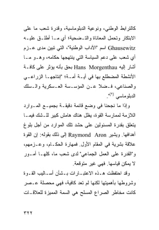 ‫ﻜﺎﻟﺘﺭﺍﺒﻁ ﺍﻟﻭﻁﻨﻲ، ﻭﻨﻭﻋﻴﺔ ﺍﻟﺩﺒﻠﻭﻤﺎﺴﻴﺔ، ﻭﻗﺩﺭﺓ ﺸﻌﺏ ﻤﺎ ﻋﻠﻰ‬
‫ﺍﻻﺒﺘﻜﺎﺭ ﻭﺘﺤﻤل ﺍﻟﻤﻌﺎﻨﺎﺓ ﻭﺍﻟﺘـﻀﺤﻴﺔ؛ ﺃﻱ ﻤـﺎ ﺃﻁﻠـﻕ ﻋﻠﻴـﻪ‬
‫‪ Ghausewitz‬ﺍﺴﻡ "ﺍﻵﺩﺍﺏ ﺍﻟﻭﻁﻨﻴﺔ"، ﺍﻟﺘﻲ ﺘﺒﻴﻥ ﻤﺩﻯ ﻋـﺯﻡ‬
‫ﺃﻱ ﺸﻌﺏ ﻋﻠﻰ ﺩﻋﻡ ﺍﻟﺴﻴﺎﺴﺔ ﺍﻟﺘﻲ ﻴﻨﺘﻬﺠﻬﺎ ﺤﻜﺎﻤﻪ، ﻭﻫـﻭ ﻤـﺎ‬
‫ﺃﺸﺎﺭ ﺇﻟﻴﻪ ‪ Hans Morgenthau‬ﺒﺤﻕ ﺒﺄﻨﻪ ﻴﺅﺜﺭ ﻋﻠﻰ ﻜﺎﻓـﺔ‬
‫ﺍﻷﻨﺸﻁﺔ ﺍﻟﻤﻀﻁﻠﻊ ﺒﻬﺎ ﻓﻲ ﺃﻴـﺔ ﺃﻤـﺔ؛ "ﺇﻨﺘﺎﺠﻬـﺎ ﺍﻟﺯﺭﺍﻋـﻲ‬
‫ﻭﺍﻟﺼﻨﺎﻋﻲ، ﻓـﻀﻼ ﻋـﻥ ﺍﻟﻤﺅﺴـﺴﺔ ﺍﻟﻌـﺴﻜﺭﻴﺔ ﻭﺍﻟـﺴﻠﻙ‬
                               ‫ﹰ‬
                                       ‫ﺍﻟﺩﺒﻠﻭﻤﺎﺴﻲ )٢(".‬
‫ﻭﺇﺫﺍ ﻤﺎ ﻨﺠﺤﻨﺎ ﻓﻲ ﻭﻀﻊ ﻗﺎﺌﻤﺔ ﺩﻗﻴﻘـﺔ ﺒﺠﻤﻴـﻊ ﺍﻟﻤـﻭﺍﺭﺩ‬
‫ﺍﻟﻼﺯﻤﺔ ﻟﻤﻤﺎﺭﺴﺔ ﺍﻟﻘﻭﺓ، ﻴﻅل ﻫﻨﺎﻙ ﻫﺎﻤﺵ ﻜﺒﻴﺭ ﻟﻠـﺸﻙ ﻓﻴﻤـﺎ‬
‫ﻴﺘﻌﻠﻕ ﺒﻘﺩﺭﺓ ﺍﻟﻤﺴﺌﻭﻟﻴﻥ ﻋﻠﻰ ﺤﺸﺩ ﺘﻠﻙ ﺍﻟﻤﻭﺍﺭﺩ ﻤﻥ ﺃﺠل ﺒﻠﻭﻍ‬
‫ﺃﻫﺩﺍﻓﻬﺎ. ﻭﻴﺸﻴﺭ ‪ Raymond Aron‬ﺇﻟﻰ ﺫﻟﻙ ﺒﻘﻭﻟﻪ: ﺇﻥ ﺍﻟﻘﻭﺓ‬
‫ﻋﻼﻗﺔ ﺒﺸﺭﻴﺔ ﻓﻲ ﺍﻟﻤﻘﺎﻡ ﺍﻷﻭل. ﻓﻤﻬﺎﺭﺓ ﺍﻟﺤﻜـﺎﻡ، ﻭﻋـﺯﻤﻬﻡ،‬
‫ﻭ"ﺍﻟﻘﺩﺭﺓ ﻋﻠﻰ ﺍﻟﻌﻤل ﺍﻟﺠﻤﺎﻋﻲ" ﻟﺩﻯ ﺸﻌﺏ ﻤﺎ، ﻜﻠﻬـﺎ ﺃﻤـﻭﺭ‬
                       ‫ﻻ ﻴﻤﻜﻥ ﻗﻴﺎﺴﻬﺎ. ﻓﻬﻲ ﻏﻴﺭ ﻤﺘﻭﻗﻌﺔ.‬
‫ﻭﻗﺩ ﺍﺤﺘﻔﻅﺕ ﻫـﺫﻩ ﺍﻻﻋﺘﺒـﺎﺭﺍﺕ ﺒـﺸﺄﻥ ﺃﺴـﺎﻟﻴﺏ ﺍﻟﻘـﻭﺓ‬
‫ﻭﺸﺭﻭﻁﻬﺎ ﺒﺄﻫﻤﻴﺘﻬﺎ ﻟﻜﻨﻬﺎ ﻟﻡ ﺘﻌﺩ ﻜﺎﻓﻴﺔ، ﻓﻬﻲ ﻤﺤﺼﻠﺔ ﻋـﺼﺭ‬
‫ﻜﺎﻨﺕ ﻤﺨﺎﻁﺭ ﺍﻟﺼﺭﺍﻉ ﺍﻟﻤﺴﻠﺢ ﻫﻲ ﺍﻟﺴﻤﺔ ﺍﻟﻤﻤﻴﺯﺓ ﻟﻠﻌﻼﻗـﺎﺕ‬


‫٢٢٣‬                                            ‫إﻟﻰ اﻟﻔﻬﺮس‬
 