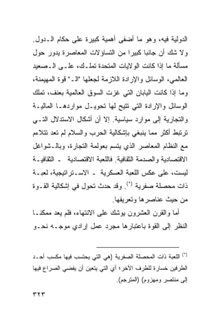 ‫ﺍﻟﺩﻭﻟﻴﺔ ﻓﻴﻪ، ﻭﻫﻭ ﻤﺎ ﺃﻀﻔﻰ ﺃﻫﻤﻴﺔ ﻜﺒﻴﺭﺓ ﻋﻠﻰ ‪‬ﻜﺎﻡ ﺍﻟـﺩﻭل.‬
           ‫ﺤ‬
‫ﻭﻻ ﺸﻙ ﺃﻥ ﺠﺎﻨ ‪‬ﺎ ﻜﺒﻴ ‪‬ﺍ ﻤﻥ ﺍﻟﺘﺴﺎﺅﻻﺕ ﺍﻟﻤﻌﺎﺼﺭﺓ ﻴﺩﻭﺭ ﺤﻭل‬
                               ‫ﺒ ﺭ‬
‫ﻤﺴﺄﻟﺔ ﻤﺎ ﺇﺫﺍ ﻜﺎﻨﺕ ﺍﻟﻭﻻﻴﺎﺕ ﺍﻟﻤﺘﺤﺩﺓ ﺘﻤﻠـﻙ، ﻋﻠـﻰ ﺍﻟـﺼﻌﻴﺩ‬
‫ﺍﻟﻌﺎﻟﻤﻲ، ﺍﻟﻭﺴﺎﺌل ﻭﺍﻹﺭﺍﺩﺓ ﺍﻟﻼﺯﻤﺔ ﻟﺠﻌﻠﻬﺎ "ﺍﻟـ" ﻗﻭﺓ ﺍﻟﻤﻬﻴﻤﻨﺔ،‬
‫ﻭﻤﺎ ﺇﺫﺍ ﻜﺎﻨﺕ ﺍﻟﻴﺎﺒﺎﻥ ﺍﻟﺘﻲ ﻏﺯﺕ ﺍﻟﺴﻭﻕ ﺍﻟﻌﺎﻟﻤﻴﺔ ﺒﻌﻨﻑ، ﺘﻤﻠﻙ‬
‫ﺍﻟﻭﺴﺎﺌل ﻭﺍﻹﺭﺍﺩﺓ ﺍﻟﺘﻲ ﹸﺘﻴﺢ ﻟﻬﺎ ﺘﺤﻭﻴـل ﻤﻭﺍﺭﺩﻫـﺎ ﺍﻟﻤﺎﻟﻴـﺔ‬
                                ‫ﺘ‬
‫ﻭﺍﻟﺘﺠﺎﺭﻴﺔ ﺇﻟﻰ ﻤﻭﺍﺭﺩ ﺴﻴﺎﺴﻴﺔ. ﺇﻻ ﺃﻥ ﺃﺸﻜﺎل ﺍﻻﺴﺘﺩﻻل ﺍﻟﺘـﻲ‬
‫ﺘﺭﺘﺒﻁ ﺃﻜﺜﺭ ﻤﻤﺎ ﻴﻨﺒﻐﻲ ﺒﺈﺸﻜﺎﻟﻴﺔ ﺍﻟﺤﺭﺏ ﻭﺍﻟﺴﻼﻡ ﻟﻡ ﺘﻌﺩ ﺘﺘﻼﺀﻡ‬
‫ﻤﻊ ﺍﻟﻨﻅﺎﻡ ﺍﻟﻤﻌﺎﺼﺭ ﺍﻟﺫﻱ ﻴﺘﺴﻡ ﺒﻌﻭﻟﻤﺔ ﺍﻟﺘﺠﺎﺭﺓ، ﻭﺒﺎﻟـﺸﻭﺍﻏل‬
‫ﺍﻻﻗﺘﺼﺎﺩﻴﺔ ﻭﺍﻟﺼﺩﻤﺔ ﺍﻟﺜﻘﺎﻓﻴﺔ. ﻓﺎﻟﻠﻌﺒﺔ ﺍﻻﻗﺘﺼﺎﺩﻴﺔ ـ ﺍﻟﺜﻘﺎﻓﻴـﺔ‬
‫ﻟﻴﺴﺕ، ﻋﻠﻰ ﻋﻜﺱ ﺍﻟﻠﻌﺒﺔ ﺍﻟﻌﺴﻜﺭﻴﺔ ـ ﺍﻻﺴـﺘﺭﺍﺘﻴﺠﻴﺔ، ﻟﻌﺒـﺔ‬
‫ﺫﺍﺕ ﻤﺤﺼﻠﺔ ﺼﻔﺭﻴﺔ )*(. ﻭﻗﺩ ﺤﺩﺙ ﺘﺤﻭل ﻓﻲ ﺇﺸﻜﺎﻟﻴﺔ ﺍﻟﻘـﻭﺓ‬
                              ‫ﻤﻥ ﺤﻴﺙ ﻋﻨﺎﺼﺭﻫﺎ ﻭﺘﻌﺭﻴﻔﻬﺎ.‬
‫ﺃﻤﺎ ﻭﺍﻟﻘﺭﻥ ﺍﻟﻌﺸﺭﻭﻥ ﻴﻭﺸﻙ ﻋﻠﻰ ﺍﻻﻨﺘﻬﺎﺀ، ﻓﻠﻡ ﻴﻌﺩ ﻤﻤﻜ ﹰـﺎ‬
  ‫ﻨ‬
‫ﺍﻟﻨﻅﺭ ﺇﻟﻰ ﺍﻟﻘﻭﺓ ﺒﺎﻋﺘﺒﺎﺭﻫﺎ ﻤﺠﺭﺩ ﻋﻤل ﺇﺭﺍﺩﻱ ﻤﻭﺠـﻪ ﻨﺤـﻭ‬


                                                           ‫)*(‬
‫ﺍﻟﻠﻌﺒﺔ ﺫﺍﺕ ﺍﻟﻤﺤﺼﻠﺔ ﺍﻟﺼﻔﺭﻴﺔ )ﻫﻲ ﺍﻟﺘﻲ ﻴﺤﺘﺴﺏ ﻓﻴﻬﺎ ﻤﻜﺴﺏ ﺃﺤـﺩ‬
‫ﺍﻟﻁﺭﻓﻴﻥ ﺨﺴﺎﺭﺓ ﻟﻠﻁﺭﻑ ﺍﻵﺨﺭ؛ ﺃﻱ ﺍﻟﺘﻲ ﻴﺘﻌﻴﻥ ﺃﻥ ﻴﻔﻀﻲ ﺍﻟﺼﺭﺍﻉ ﻓﻴﻬﺎ‬
                               ‫ﺇﻟﻰ ﻤﻨﺘﺼﺭ ﻭﻤﻬﺯﻭﻡ( )ﺍﻟﻤﺘﺭﺠﻡ(.‬

‫٣٢٣‬                                                ‫إﻟﻰ اﻟﻔﻬﺮس‬
 