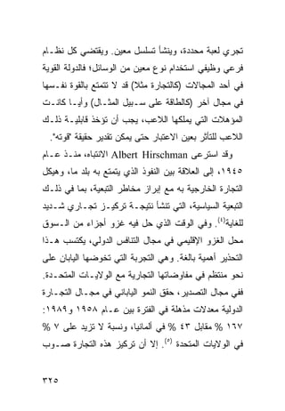 ‫ﺘﺠﺭﻱ ﻟﻌﺒﺔ ﻤﺤﺩﺩﺓ، ﻭﻴﻨﺸﺄ ﺘﺴﻠﺴل ﻤﻌﻴﻥ. ﻭﻴﻘﺘﻀﻲ ﻜل ﻨﻅـﺎﻡ‬
‫ﻓﺭﻋﻲ ﻭﻅﻴﻔﻲ ﺍﺴﺘﺨﺩﺍﻡ ﻨﻭﻉ ﻤﻌﻴﻥ ﻤﻥ ﺍﻟﻭﺴﺎﺌل؛ ﻓﺎﻟﺩﻭﻟﺔ ﺍﻟﻘﻭﻴﺔ‬
‫ﻓﻲ ﺃﺤﺩ ﺍﻟﻤﺠﺎﻻﺕ )ﻜﺎﻟﺘﺠﺎﺭﺓ ﻤﺜﻼ( ﻗﺩ ﻻ ﺘﺘﻤﺘﻊ ﺒﺎﻟﻘﻭﺓ ﻨﻔـﺴﻬﺎ‬
                          ‫ﹰ‬
‫ﻓﻲ ﻤﺠﺎل ﺁﺨﺭ )ﻜﺎﻟﻁﺎﻗﺔ ﻋﻠﻰ ﺴـﺒﻴل ﺍﻟﻤﺜـﺎل( ﻭﺃ ‪‬ـﺎ ﻜﺎﻨـﺕ‬
        ‫ﻴ‬
‫ﺍﻟﻤﺅﻫﻼﺕ ﺍﻟﺘﻲ ﻴﻤﻠﻜﻬﺎ ﺍﻟﻼﻋﺏ، ﻴﺠﺏ ﺃﻥ ﺘﺅﺨﺫ ﻗﺎﺒﻠﻴـﺔ ﺫﻟـﻙ‬
  ‫ﺍﻟﻼﻋﺏ ﻟﻠﺘﺄﺜﺭ ﺒﻌﻴﻥ ﺍﻻﻋﺘﺒﺎﺭ ﺤﺘﻰ ﻴﻤﻜﻥ ﺘﻘﺩﻴﺭ ﺤﻘﻴﻘﺔ "ﻗﻭﺘﻪ".‬
‫ﻭﻗﺩ ﺍﺴﺘﺭﻋﻰ ‪ Albert Hirschman‬ﺍﻻﻨﺘﺒﺎﻩ، ﻤﻨـﺫ ﻋـﺎﻡ‬
‫٥٤٩١، ﺇﻟﻰ ﺍﻟﻌﻼﻗﺔ ﺒﻴﻥ ﺍﻟﻨﻔﻭﺫ ﺍﻟﺫﻱ ﻴﺘﻤﺘﻊ ﺒﻪ ﺒﻠﺩ ﻤﺎ، ﻭﻫﻴﻜل‬
‫ﺍﻟﺘﺠﺎﺭﺓ ﺍﻟﺨﺎﺭﺠﻴﺔ ﺒﻪ ﻤﻊ ﺇﺒﺭﺍﺯ ﻤﺨﺎﻁﺭ ﺍﻟﺘﺒﻌﻴﺔ، ﺒﻤﺎ ﻓﻲ ﺫﻟـﻙ‬
‫ﺍﻟﺘﺒﻌﻴﺔ ﺍﻟﺴﻴﺎﺴﻴﺔ، ﺍﻟﺘﻲ ﺘﻨﺸﺄ ﻨﺘﻴﺠـﺔ ﺘﺭﻜﻴـﺯ ﺘﺠـﺎﺭﻱ ﺸـﺩﻴﺩ‬
‫ﻟﻠﻐﺎﻴﺔ)٤(. ﻭﻓﻲ ﺍﻟﻭﻗﺕ ﺍﻟﺫﻱ ﺤل ﻓﻴﻪ ﻏﺯﻭ ﺃﺠﺯﺍﺀ ﻤﻥ ﺍﻟـﺴﻭﻕ‬
‫ﻤﺤل ﺍﻟﻐﺯﻭ ﺍﻹﻗﻠﻴﻤﻲ ﻓﻲ ﻤﺠﺎل ﺍﻟﺘﻨﺎﻓﺱ ﺍﻟﺩﻭﻟﻲ، ﻴﻜﺘﺴﺏ ﻫـﺫﺍ‬
‫ﺍﻟﺘﺤﺫﻴﺭ ﺃﻫﻤﻴﺔ ﺒﺎﻟﻐﺔ. ﻭﻫﻲ ﺍﻟﺘﺠﺭﺒﺔ ﺍﻟﺘﻲ ﺘﺨﻭﻀﻬﺎ ﺍﻟﻴﺎﺒﺎﻥ ﻋﻠﻰ‬
‫ﻨﺤﻭ ﻤﻨﺘﻅﻡ ﻓﻲ ﻤﻔﺎﻭﻀﺎﺘﻬﺎ ﺍﻟﺘﺠﺎﺭﻴﺔ ﻤﻊ ﺍﻟﻭﻻﻴـﺎﺕ ﺍﻟﻤﺘﺤـﺩﺓ.‬
‫ﻓﻔﻲ ﻤﺠﺎل ﺍﻟﺘﺼﺩﻴﺭ، ﺤﻘﻕ ﺍﻟﻨﻤﻭ ﺍﻟﻴﺎﺒﺎﻨﻲ ﻓﻲ ﻤﺠـﺎل ﺍﻟﺘﺠـﺎﺭﺓ‬
‫ﺍﻟﺩﻭﻟﻴﺔ ﻤﻌﺩﻻﺕ ﻤﺫﻫﻠﺔ ﻓﻲ ﺍﻟﻔﺘﺭﺓ ﺒﻴﻥ ﻋـﺎﻡ ٨٥٩١ ﻭ٩٨٩١:‬
‫٧٦١ % ﻤﻘﺎﺒل ٣٤ % ﻓﻲ ﺃﻟﻤﺎﻨﻴﺎ، ﻭﻨﺴﺒﺔ ﻻ ﺘﺯﻴﺩ ﻋﻠﻰ ٧ %‬
‫ﻓﻲ ﺍﻟﻭﻻﻴﺎﺕ ﺍﻟﻤﺘﺤﺩﺓ )٥(. ﺇﻻ ﺃﻥ ﺘﺭﻜﻴﺯ ﻫﺫﻩ ﺍﻟﺘﺠﺎﺭﺓ ﺼـﻭﺏ‬


‫٥٢٣‬                                             ‫إﻟﻰ اﻟﻔﻬﺮس‬
 