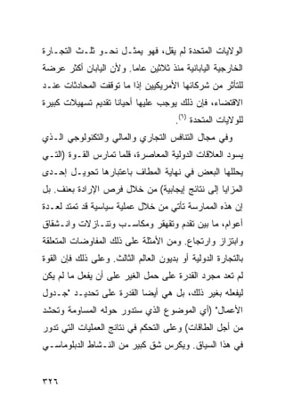 ‫ﺍﻟﻭﻻﻴﺎﺕ ﺍﻟﻤﺘﺤﺩﺓ ﻟﻡ ﻴﻘل، ﻓﻬﻭ ﻴﻤﺜـل ﻨﺤـﻭ ﺜﻠـﺙ ﺍﻟﺘﺠـﺎﺭﺓ‬
‫ﺍﻟﺨﺎﺭﺠﻴﺔ ﺍﻟﻴﺎﺒﺎﻨﻴﺔ ﻤﻨﺫ ﺜﻼﺜﻴﻥ ﻋﺎ ‪‬ﺎ. ﻭﻷﻥ ﺍﻟﻴﺎﺒﺎﻥ ﺃﻜﺜﺭ ﻋﺭﻀﺔ‬
                        ‫ﻤ‬
‫ﻟﻠﺘﺄﺜﺭ ﻤﻥ ﺸﺭﻜﺎﺌﻬﺎ ﺍﻷﻤﺭﻴﻜﻴﻴﻥ ﺇﺫﺍ ﻤﺎ ﺘﻭﻗﻔﺕ ﺍﻟﻤﺤﺎﺩﺜﺎﺕ ﻋﻨـﺩ‬
‫ﺍﻻﻗﺘﻀﺎﺀ، ﻓﺈﻥ ﺫﻟﻙ ﻴﻭﺠﺏ ﻋﻠﻴﻬﺎ ﺃﺤﻴﺎ ﹰﺎ ﺘﻘﺩﻴﻡ ﺘﺴﻬﻴﻼﺕ ﻜﺒﻴﺭﺓ‬
                    ‫ﻨ‬
                                       ‫ﻟﻠﻭﻻﻴﺎﺕ ﺍﻟﻤﺘﺤﺩﺓ )٦(.‬
‫ﻭﻓﻲ ﻤﺠﺎل ﺍﻟﺘﻨﺎﻓﺱ ﺍﻟﺘﺠﺎﺭﻱ ﻭﺍﻟﻤﺎﻟﻲ ﻭﺍﻟﺘﻜﻨﻭﻟﻭﺠﻲ ﺍﻟـﺫﻱ‬
‫ﻴﺴﻭﺩ ﺍﻟﻌﻼﻗﺎﺕ ﺍﻟﺩﻭﻟﻴﺔ ﺍﻟﻤﻌﺎﺼﺭﺓ، ﻗﻠﻤﺎ ﺘﻤﺎﺭﺱ ﺍﻟﻘـﻭﺓ )ﺍﻟﺘـﻲ‬
‫ﻴﺤﻠﻠﻬﺎ ﺍﻟﺒﻌﺽ ﻓﻲ ﻨﻬﺎﻴﺔ ﺍﻟﻤﻁﺎﻑ ﺒﺎﻋﺘﺒﺎﺭﻫﺎ ﺘﺤﻭﻴـل ﺇﺤـﺩﻯ‬
‫ﺍﻟﻤﺯﺍﻴﺎ ﺇﻟﻰ ﻨﺘﺎﺌﺞ ﺇﻴﺠﺎﺒﻴﺔ( ﻤﻥ ﺨﻼل ﻓﺭﺹ ﺍﻹﺭﺍﺩﺓ ﺒﻌﻨﻑ. ﺒل‬
‫ﺇﻥ ﻫﺫﻩ ﺍﻟﻤﻤﺎﺭﺴﺔ ﺘﺄﺘﻲ ﻤﻥ ﺨﻼل ﻋﻤﻠﻴﺔ ﺴﻴﺎﺴﻴﺔ ﻗﺩ ﺘﻤﺘﺩ ﻟﻌـﺩﺓ‬
‫ﺃﻋﻭﺍﻡ، ﻤﺎ ﺒﻴﻥ ﺘﻘﺩﻡ ﻭﺘﻘﻬﻘﺭ ﻭﻤﻜﺎﺴـﺏ ﻭﺘﻨـﺎﺯﻻﺕ ﻭﺍﻨـﺸﻘﺎﻕ‬
‫ﻭﺍﺒﺘﺯﺍﺯ ﻭﺍﺭﺘﺠﺎﻉ. ﻭﻤﻥ ﺍﻷﻤﺜﻠﺔ ﻋﻠﻰ ﺫﻟﻙ ﺍﻟﻤﻔﺎﻭﻀﺎﺕ ﺍﻟﻤﺘﻌﻠﻘﺔ‬
‫ﺒﺎﻟﺘﺠﺎﺭﺓ ﺍﻟﺩﻭﻟﻴﺔ ﺃﻭ ﺒﺩﻴﻭﻥ ﺍﻟﻌﺎﻟﻡ ﺍﻟﺜﺎﻟﺙ. ﻭﻋﻠﻰ ﺫﻟﻙ ﻓﺈﻥ ﺍﻟﻘﻭﺓ‬
‫ﻟﻡ ﺘﻌﺩ ﻤﺠﺭﺩ ﺍﻟﻘﺩﺭﺓ ﻋﻠﻰ ﺤﻤل ﺍﻟﻐﻴﺭ ﻋﻠﻰ ﺃﻥ ﻴﻔﻌل ﻤﺎ ﻟﻡ ﻴﻜﻥ‬
‫ﻟﻴﻔﻌﻠﻪ ﺒﻐﻴﺭ ﺫﻟﻙ، ﺒل ﻫﻲ ﺃﻴ ‪‬ﺎ ﺍﻟﻘﺩﺭﺓ ﻋﻠﻰ ﺘﺤﺩﻴـﺩ "ﺠـﺩﻭل‬
                          ‫ﻀ‬
‫ﺍﻷﻋﻤﺎل" )ﺃﻱ ﺍﻟﻤﻭﻀﻭﻉ ﺍﻟﺫﻱ ﺴﺘﺩﻭﺭ ﺤﻭﻟﻪ ﺍﻟﻤﺴﺎﻭﻤﺔ ﻭﺘﺤﺸﺩ‬
‫ﻤﻥ ﺃﺠل ﺍﻟﻁﺎﻗﺎﺕ( ﻭﻋﻠﻰ ﺍﻟﺘﺤﻜﻡ ﻓﻲ ﻨﺘﺎﺌﺞ ﺍﻟﻌﻤﻠﻴﺎﺕ ﺍﻟﺘﻲ ﺘﺩﻭﺭ‬
‫ﻓﻲ ﻫﺫﺍ ﺍﻟﺴﻴﺎﻕ. ﻭﻴﻜﺭﺱ ﺸﻕ ﻜﺒﻴﺭ ﻤﻥ ﺍﻟﻨـﺸﺎﻁ ﺍﻟﺩﺒﻠﻭﻤﺎﺴـﻲ‬


‫٦٢٣‬                                                ‫إﻟﻰ اﻟﻔﻬﺮس‬
 