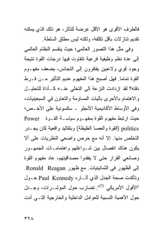 ‫ﻓﺎﻟﻁﺭﻑ ﺍﻷﻗﻭﻯ ﻫﻭ ﺍﻷﻗل ﻋﺭﻀﺔ ﻟﻠﺘﺄﺜﺭ، ﻫﻭ ﺫﻟﻙ ﺍﻟﺫﻱ ﻴﻤﻜﻨﻪ‬
        ‫ﺘﻘﺩﻴﻡ ﺘﻨﺎﺯﻻﺕ ﺒﺄﻗل ﺘﻜﻠﻔﺔ، ﻭﻟﻜﻨﻪ ﻟﻴﺱ ﻤﻁﻠﻕ ﺍﻟﺴﻠﻁﺔ.‬
‫ﻭﻓﻲ ﻤﺜل ﻫﺫﺍ ﺍﻟﺘﺼﻭﺭ ﺍﻟﻌﺎﻟﻤﻲ؛ ﺤﻴﺙ ﻴﻨﻘﺴﻡ ﺍﻟﻨﻅﺎﻡ ﺍﻟﻌﺎﻟﻤﻲ‬
‫ﺇﻟﻰ ﻋﺩﺓ ﻨﻅﻡ ﻭﻅﻴﻔﻴﺔ ﻓﺭﻋﻴﺔ ﺘﺘﻔﺎﻭﺕ ﻓﻴﻬﺎ ﺩﺭﺠﺎﺕ ﺍﻟﻘﻭﺓ ﻨﺘﻴﺠﺔ‬
‫ﻭﺠﻭﺩ ﻗﻭﻱ ﻭﻻﻋﺒﻴﻥ ﻴﻔﺘﻘﺭﻭﻥ ﺇﻟﻰ ﺍﻟﺘﺠﺎﻨﺱ، ﻴﻀﻌﻑ ﻤﻔﻬـﻭﻡ‬
‫ﺍﻟﻘﻭﺓ ﺘﻤﺎ ‪‬ﺎ. ﻓﻬل ﺃﺼﺒﺢ ﻫﺫﺍ ﺍﻟﻤﻔﻬﻭﻡ ﻋﺩﻴﻡ ﺍﻟﺘﺄﺜﻴﺭ ﻤـﻥ ﻓـﺭﻁ‬
                                             ‫ﻤ‬
‫ﺩﻗﺘﻪ؟ ﻟﻘﺩ ﺍﺯﺩﺍﺩﺕ ﺍﻟﻨﺯﻋﺔ ﺇﻟﻰ ﺍﻟﺘﺨﻠﻲ ﻋﻨـﻪ ﻜـﺄﺩﺍﺓ ﻟﻠﺘﺤﻠﻴـل‬
‫ﻭﺍﻻﻫﺘﻤﺎﻡ ﺒﺎﻷﺤﺭﻯ ﺒﺂﻟﻴﺎﺕ ﺍﻟﻤﺴﺎﻭﻤﺔ ﻭﺍﻟﺘﻌﺎﻭﻥ ﻓﻲ ﺍﻟﺴﺒﻌﻴﻨﻴﺎﺕ،‬
‫ﻭﻓﻲ ﺍﻷﻭﺴﺎﻁ ﺍﻷﻜﺎﺩﻴﻤﻴﺔ ﺍﻷﻨﺠﻠﻭ ـ ﺴﻜﺴﻭﻨﻴﺔ ﻋﻠﻰ ﺍﻷﺨـﺹ؛‬
‫‪Power‬‬     ‫ﺤﻴﺙ ﺍﺭﺘﺒﻁ ﻤﻔﻬﻭﻡ ﺍﻟﻘﻭﺓ ﺒﻤﻔﻬـﻭﻡ ﺴﻴﺎﺴـﺔ ﺍﻟﻘـﻭﺓ‬
‫‪) politics‬ﺍﻟﻘﻭﺓ ﻭﺍﻟﻌﺼﺎ ﺍﻟﻐﻠﻴﻅﺔ( ﻭﺒﺘﻘﺎﻟﻴﺩ ﻭﺍﻗﻌﻴﺔ ﻜﺎﻥ ﻴﺠـﺩﺭ‬
‫ﺍﻟﺘﺨﻠﺹ ﻤﻨﻬﺎ. ﺇﻻ ﺃﻨﻪ ﻤﻊ ﺤﺭﺹ ﻭﺍﻀﻌﻲ ﺍﻟﻨﻅﺭﻴﺎﺕ ﻋﻠﻰ ﺃﻻ‬
‫ﻴﻜﻭﻥ ﻫﻨﺎﻙ ﺍﻨﻔﺼﺎل ﺒﻴﻥ ﺸـﻭﺍﻏﻠﻬﻡ ﻭﺍﻫﺘﻤﺎﻤـﺎﺕ ﺍﻟﺠﻤﻬـﻭﺭ‬
‫ﻭﺼﺎﻨﻌﻲ ﺍﻟﻘﺭﺍﺭ ﺤﺘﻰ ﻻ ﻴﻔﻘﺩﻭﺍ ﻤﺼﺩﺍﻗﻴﺘﻬﻡ، ﻋﺎﺩ ﻤﻔﻬﻭﻡ ﺍﻟﻘﻭﺓ‬
‫ﺇﻟﻰ ﺍﻟﻅﻬﻭﺭ ﻓﻲ ﺍﻟﺜﻤﺎﻨﻴﻨﻴﺎﺕ. ﻤﻊ ﻅﻬﻭﺭ ‪.Ronald Reagan‬‬
‫ﻭﺘﺄﻜﺩﺕ ﺼﺤﺔ ﺍﻟﺠﺩل ﺍﻟﺫﻱ ﺃﺜـﺎﺭﻩ ‪ Paul Kennedy‬ﺤـﻭل‬
‫"ﺍﻷﻓﻭل ﺍﻷﻤﺭﻴﻜﻲ )٩(": ﺘﻀﺎﺭﺏ ﺤﻭل ﺍﻟﻤﺅﺸـﺭﺍﺕ، ﻭﺠـﺩل‬
‫ﺤﻭل ﺍﻷﻫﻤﻴﺔ ﺍﻟﻨﺴﺒﻴﺔ ﻟﻠﻌﻭﺍﻤل ﺍﻟﺩﺍﺨﻠﻴﺔ ﻭﺍﻟﺨﺎﺭﺠﻴﺔ ﺍﻟﺘـﻲ ﺃﺩﺕ‬


‫٨٢٣‬                                              ‫إﻟﻰ اﻟﻔﻬﺮس‬
 