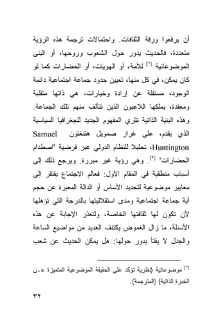 ‫ﺃﻥ ﻴﺭﻓﻌﻭﺍ ﻭﺭﻗﺔ ﺍﻟﺜﻘﺎﻓﺎﺕ. ﻭﺍﺤﺘﻤﺎﻻﺕ ﺘﺭﺠﻤﺔ ﻫﺫﻩ ﺍﻟﺭﺅﻴﺔ‬
‫ﻤﺘﻌﺩﺩﺓ، ﻓﺎﻟﺤﺩﻴﺙ ﻴﺩﻭﺭ ﺤﻭل ﺍﻟﺸﻌﻭﺏ ﻭﺭﻭﺤﻬﺎ، ﺃﻭ ﺍﻟﺒﻨﻰ‬
                                           ‫)*(‬
‫ﻟﻸﻤﺔ، ﺃﻭ ﺍﻟﻬﻭﻴﺎﺕ، ﺃﻭ ﺍﻟﺤﻀﺎﺭﺍﺕ ﻜﻤﺎ ﻟﻭ‬             ‫ﺍﻟﻤﻭﻀﻭﻋﺎﻨﻴﺔ‬
‫ﻜﺎﻥ ﻴﻤﻜﻥ، ﻓﻲ ﻜل ﻤﻨﻬﺎ، ﺘﻌﻴﻴﻥ ﺤﺩﻭﺩ ﺠﻤﺎﻋﺔ ﺍﺠﺘﻤﺎﻋﻴﺔ ﺩﺍﺌﻤﺔ‬
‫ﺍﻟﻭﺠﻭﺩ، ﻤﺴﺘﻘﻠﺔ ﻋﻥ ﺇﺭﺍﺩﺓ ﻭﺨﻴﺎﺭﺍﺕ، ﻫﻲ ﺫﺍﺘﻬﺎ ﻤﺘﻘﻠﺒﺔ‬
‫ﻭﻤﻌﻘﺩﺓ، ﻴﻤﻠﻜﻬﺎ ﺍﻟﻼﻋﺒﻭﻥ ﺍﻟﺫﻴﻥ ﺘﺘﺄﻟﻑ ﻤﻨﻬﻡ ﺘﻠﻙ ﺍﻟﺠﻤﺎﻋﺔ.‬
‫ﻭﻫﺫﻩ ﺍﻟﺒﻨﻴﺔ ﺍﻟﺫﺍﺘﻴﺔ ﺘﺜﺭﻱ ﺍﻟﻤﻔﻬﻭﻡ ﺍﻟﺠﺩﻴﺩ ﻟﻠﺠﻐﺭﺍﻓﻴﺎ ﺍﻟﺴﻴﺎﺴﻴﺔ‬
‫‪Samuel‬‬       ‫ﺍﻟﺫﻱ ﻴﻘﺩﻡ، ﻋﻠﻰ ﻏﺭﺍﺭ ﺼﻤﻭﻴل ﻫﺘﻨﻐﺘﻭﻥ‬
‫‪ ،Huntington‬ﺘﺤﻠﻴﻼ ﻟﻠﻨﻅﺎﻡ ﺍﻟﺩﻭﻟﻲ ﻋﺒﺭ ﻓﺭﻀﻴﺔ "ﺍﺼﻁﺩﺍﻡ‬
                                ‫ﹰ‬
‫ﺍﻟﺤﻀﺎﺭﺍﺕ" )٢(. ﻭﻫﻲ ﺭﺅﻴﺔ ﻏﻴﺭ ﻤﺒﺭﺭﺓ. ﻭﻴﺭﺠﻊ ﺫﻟﻙ ﺇﻟﻰ‬
‫ﺃﺴﺒﺎﺏ ﻤﻨﻁﻘﻴﺔ ﻓﻲ ﺍﻟﻤﻘﺎﻡ ﺍﻷﻭل: ﻓﻌﺎﻟﻡ ﺍﻻﺠﺘﻤﺎﻉ ﻴﻔﺘﻘﺭ ﺇﻟﻰ‬
‫ﻤﻌﺎﻴﻴﺭ ﻤﻭﻀﻭﻋﻴﺔ ﻟﺘﺤﺩﻴﺩ ﺍﻷﺴﺎﺱ ﺃﻭ ﺍﻟﺩﺍﻟﺔ ﺍﻟﻤﻌﺒﺭﺓ ﻋﻥ ﺤﺠﻡ‬
‫ﺃﻴﺔ ﺠﻤﺎﻋﺔ ﺍﺠﺘﻤﺎﻋﻴﺔ ﻭﻤﺩﻯ ﺍﺴﺘﻘﻼﻟﻴﺘﻬﺎ ﺒﺎﻟﺩﺭﺠﺔ ﺍﻟﺘﻲ ﺘﺅﻫﻠﻬﺎ‬
‫ﻷﻥ ﺘﻜﻭﻥ ﻟﻬﺎ ﺜﻘﺎﻓﺘﻬﺎ ﺍﻟﺨﺎﺼﺔ، ﻭﻟﺘﻌﺫﺭ ﺍﻹﺠﺎﺒﺔ ﻋﻥ ﻫﺫﻩ‬
‫ﺍﻷﺴﺌﻠﺔ، ﻤﺎ ﺯﺍل ﺍﻟﻐﻤﻭﺽ ﻴﻜﺘﻨﻑ ﺍﻟﻌﺩﻴﺩ ﻤﻥ ﻤﻭﺍﻀﻴﻊ ﺍﻟﺴﺎﻋﺔ‬
‫ﻭﺍﻟﺠﺩل ﻻ ﻴﻔﺘﺄ ﻴﺩﻭﺭ ﺤﻭﻟﻬﺎ: ﻫل ﻴﻤﻜﻥ ﺍﻟﺤﺩﻴﺙ ﻋﻥ ﺸﻌﺏ‬


                                                              ‫)*(‬
‫ﻤﻭﻀﻭﻋﺎﻨﻴﺔ )ﻨﻅﺭﻴﺔ ﺘﺅﻜﺩ ﻋﻠﻰ ﺍﻟﺤﻘﻴﻘﺔ ﺍﻟﻤﻭﻀﻭﻋﻴﺔ ﺍﻟﻤﺘﻤﻴﺯﺓ ﻋـﻥ‬
                                    ‫ﺍﻟﺨﺒﺭﺓ ﺍﻟﺫﺍﺘﻴﺔ( )ﺍﻟﻤﺘﺭﺠﻤﺔ(.‬

‫٢٣‬                                                    ‫إﻟﻰ اﻟﻔﻬﺮس‬
 