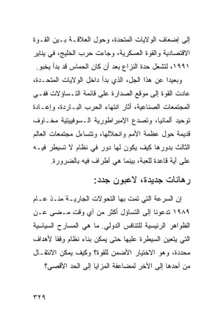 ‫ﺇﻟﻰ ﺇﻀﻌﺎﻑ ﺍﻟﻭﻻﻴﺎﺕ ﺍﻟﻤﺘﺤﺩﺓ، ﻭﺤﻭل ﺍﻟﻌﻼﻗـﺔ ﺒـﻴﻥ ﺍﻟﻘـﻭﺓ‬
‫ﺍﻻﻗﺘﺼﺎﺩﻴﺔ ﻭﺍﻟﻘﻭﺓ ﺍﻟﻌﺴﻜﺭﻴﺔ، ﻭﺠﺎﺀﺕ ﺤﺭﺏ ﺍﻟﺨﻠﻴﺞ، ﻓﻲ ﻴﻨﺎﻴﺭ‬
‫١٩٩١، ﻟﺘﺸﻌل ﺤﺩﺓ ﺍﻟﻨﺯﺍﻉ ﺒﻌﺩ ﺃﻥ ﻜﺎﻥ ﺍﻟﺤﻤﺎﺱ ﻗﺩ ﺒﺩﺃ ﻴﺨﺒﻭ.‬
‫ﻭﺒﻌﻴ ‪‬ﺍ ﻋﻥ ﻫﺫﺍ ﺍﻟﺠل، ﺍﻟﺫﻱ ﺒﺩﺃ ﺩﺍﺨل ﺍﻟﻭﻻﻴﺎﺕ ﺍﻟﻤﺘﺤـﺩﺓ،‬
                                              ‫ﺩ‬
‫ﻋﺎﺩﺕ ﺍﻟﻘﻭﺓ ﺇﻟﻰ ﻤﻭﻗﻊ ﺍﻟﺼﺩﺍﺭﺓ ﻋﻠﻰ ﻗﺎﺌﻤﺔ ﺍﻟﺘـﺴﺎﺅﻻﺕ ﻓﻔـﻲ‬
‫ﺍﻟﻤﺠﺘﻤﻌﺎﺕ ﺍﻟﺼﻨﺎﻋﻴﺔ، ﺃﺜﺎﺭ ﺍﻨﺘﻬﺎﺀ ﺍﻟﺤﺭﺏ ﺍﻟﺒـﺎﺭﺩﺓ، ﻭﺇﻋـﺎﺩﺓ‬
‫ﺘﻭﺤﻴﺩ ﺃﻟﻤﺎﻨﻴﺎ، ﻭﺘﺼﺩﻉ ﺍﻹﻤﺒﺭﺍﻁﻭﺭﻴﺔ ﺍﻟـﺴﻭﻓﻴﻴﺘﻴﺔ ﻤﺨـﺎﻭﻑ‬
‫ﻗﺩﻴﻤﺔ ﺤﻭل ﻋﻅﻤﺔ ﺍﻷﻤﻡ ﻭﺍﻨﺤﻼﻟﻬﺎ، ﻭﺘﺘﺴﺎﺀل ﻤﺠﺘﻤﻌﺎﺕ ﺍﻟﻌﺎﻟﻡ‬
‫ﺍﻟﺜﺎﻟﺙ ﺒﺩﻭﺭﻫﺎ ﻜﻴﻑ ﻴﻜﻭﻥ ﻟﻬﺎ ﺩﻭﺭ ﻓﻲ ﻨﻅﺎﻡ ﻻ ﺘﺴﻴﻁﺭ ﻓﻴـﻪ‬
      ‫ﻋﻠﻰ ﺃﻴﺔ ﻗﺎﻋﺩﺓ ﻟﻠﻌﺒﺔ، ﺒﻴﻨﻤﺎ ﻫﻲ ﺃﻁﺭﺍﻑ ﻓﻴﻪ ﺒﺎﻟﻀﺭﻭﺭﺓ.‬

                     ‫ﺭﻫﺎﻨﺎﺕ ﺠﺩﻴﺩﺓ، ﻻﻋﺒﻭﻥ ﺠﺩﺩ:‬
‫ﺇﻥ ﺍﻟﺴﺭﻋﺔ ﺍﻟﺘﻲ ﺘﻤﺕ ﺒﻬﺎ ﺍﻟﺘﺤﻭﻻﺕ ﺍﻟﺠﺎﺭﻴـﺔ ﻤﻨـﺫ ﻋـﺎﻡ‬
‫٩٨٩١ ﺘﺩﻋﻭﻨﺎ ﺇﻟﻰ ﺍﻟﺘﺴﺎﺅل ﺃﻜﺜﺭ ﻤﻥ ﺃﻱ ﻭﻗﺕ ﻤـﻀﻰ ﻋـﻥ‬
‫ﺍﻟﻅﻭﺍﻫﺭ ﺍﻟﺭﺌﻴﺴﻴﺔ ﻟﻠﺘﻨﺎﻓﺱ ﺍﻟﺩﻭﻟﻲ. ﻤﺎ ﻫﻲ ﺍﻟﻤﺴﺎﺭﺡ ﺍﻟﺴﻴﺎﺴﻴﺔ‬
‫ﺍﻟﺘﻲ ﻴﺘﻌﻴﻥ ﺍﻟﺴﻴﻁﺭﺓ ﻋﻠﻴﻬﺎ ﺤﺘﻰ ﻴﻤﻜﻥ ﺒﻨﺎﺀ ﻨﻅﺎﻡ ﻭﻓﹾﻘﺎ ﻷﻫﺩﺍﻑ‬
          ‫ِ‬
‫ﻤﺤﺩﺩﺓ، ﻭﻫﻭ ﺍﻻﺨﺘﻴﺎﺭ ﺍﻷﻀﻤﻥ ﻟﻠﻘﻭﺓ؟ ﻭﻜﻴﻑ ﻴﻤﻜﻥ ﺍﻻﻨﺘﻘـﺎل‬
   ‫ﻤﻥ ﺃﺤﺩﻫﺎ ﺇﻟﻰ ﺍﻵﺨﺭ ﻟﻤﻀﺎﻋﻔﺔ ﺍﻟﻤﺯﺍﻴﺎ ﺇﻟﻰ ﺍﻟﺤﺩ ﺍﻷﻗﺼﻰ؟‬


‫٩٢٣‬                                             ‫إﻟﻰ اﻟﻔﻬﺮس‬
 